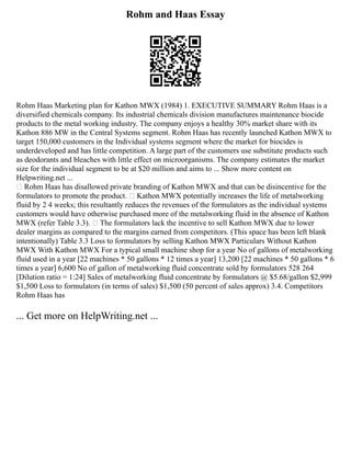Rohm and Haas Essay
Rohm Haas Marketing plan for Kathon MWX (1984) 1. EXECUTIVE SUMMARY Rohm Haas is a
diversified chemicals company. Its industrial chemicals division manufactures maintenance biocide
products to the metal working industry. The company enjoys a healthy 30% market share with its
Kathon 886 MW in the Central Systems segment. Rohm Haas has recently launched Kathon MWX to
target 150,000 customers in the Individual systems segment where the market for biocides is
underdeveloped and has little competition. A large part of the customers use substitute products such
as deodorants and bleaches with little effect on microorganisms. The company estimates the market
size for the individual segment to be at $20 million and aims to ... Show more content on
Helpwriting.net ...
• Rohm Haas has disallowed private branding of Kathon MWX and that can be disincentive for the
formulators to promote the product. • Kathon MWX potentially increases the life of metalworking
fluid by 2 4 weeks; this resultantly reduces the revenues of the formulators as the individual systems
customers would have otherwise purchased more of the metalworking fluid in the absence of Kathon
MWX (refer Table 3.3). • The formulators lack the incentive to sell Kathon MWX due to lower
dealer margins as compared to the margins earned from competitors. (This space has been left blank
intentionally) Table 3.3 Loss to formulators by selling Kathon MWX Particulars Without Kathon
MWX With Kathon MWX For a typical small machine shop for a year No of gallons of metalworking
fluid used in a year [22 machines * 50 gallons * 12 times a year] 13,200 [22 machines * 50 gallons * 6
times a year] 6,600 No of gallon of metalworking fluid concentrate sold by formulators 528 264
[Dilution ratio = 1:24] Sales of metalworking fluid concentrate by formulators @ $5.68/gallon $2,999
$1,500 Loss to formulators (in terms of sales) $1,500 (50 percent of sales approx) 3.4. Competitors
Rohm Haas has
... Get more on HelpWriting.net ...
 