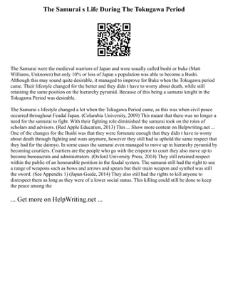 The Samurai s Life During The Tokugawa Period
The Samurai were the medieval warriors of Japan and were usually called bushi or buke (Matt
Williams, Unknown) but only 10% or less of Japan s population was able to become a Bushi.
Although this may sound quite desirable, it managed to improve for Buke when the Tokugawa period
came. Their lifestyle changed for the better and they didn t have to worry about death, while still
retaining the same position on the hierarchy pyramid. Because of this being a samurai knight in the
Tokugawa Period was desirable.
The Samurai s lifestyle changed a lot when the Tokugawa Period came, as this was when civil peace
occurred throughout Feudal Japan. (Columbia University, 2009) This meant that there was no longer a
need for the samurai to fight. With their fighting role diminished the samurai took on the roles of
scholars and advisors. (Red Apple Education, 2013) This ... Show more content on Helpwriting.net ...
One of the changes for the Bushi was that they were fortunate enough that they didn t have to worry
about death through fighting and wars anymore, however they still had to uphold the same respect that
they had for the daimyo. In some cases the samurai even managed to move up in hierarchy pyramid by
becoming courtiers. Courtiers are the people who go with the emperor to court they also move up to
become bureaucrats and administrators. (Oxford University Press, 2014) They still retained respect
within the public of an honourable position in the feudal system. The samurai still had the right to use
a range of weapons such as bows and arrows and spears but their main weapon and symbol was still
the sword. (See Appendix 1) (Japan Guide, 2014) They also still had the rights to kill anyone to
disrespect them as long as they were of a lower social status. This killing could still be done to keep
the peace among the
... Get more on HelpWriting.net ...
 