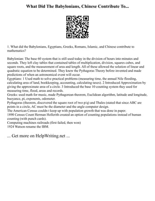 What Did The Babylonians, Chinese Contribute To...
1. What did the Babylonians, Egyptians, Greeks, Romans, Islamic, and Chinese contribute to
mathematics?
Babylonian: The base 60 system that is still used today in the division of hours into minutes and
seconds. They left clay tables that contained tables of multiplication, division, squares cubes, and
square roots, and the measurement of area and length. All of these allowed the solution of linear and
quadratic equation to be determined. They knew the Pythagoras Theory before invented and made
predictions of when an astronomical event will occur.
Egyptians: 1 Used math to solve practical problems (measuring time, the annual Nile flooding,
calculating area of land, bookkeeping, accounting, calculating taxes). 2 Introduced Approximation by
giving the approximate area of a circle. 3 Introduced the base 10 counting system they used for
measuring time, flood, areas and records.
Greeks: used math for music, made Pythagorean theorem, Euclidean algorithm, latitude and longitude,
buoyance, pi, exponents, odometer.
Pythagoras (theorem, discovered the square root of two p/q) and Thales (stated that since ABC are
points in a circle, AC must be the diameter and the angle computer design.
The American Census couldn t keep up with population growth that was done in paper.
1890 Census Count Herman Hollerith created an option of counting populations instead of human
counting (with punch cards).
Computing machines railroads (first failed, then won)
1924 Watson rename the IBM.
... Get more on HelpWriting.net ...
 