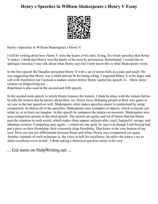 Henry s Speeches in William Shakespeare s Henry V Essay
Henry s Speeches in William Shakespeare s Henry V
I will be writing about how Henry V wins the hearts of his men. Using, five main speeches that Henry
V makes. I think that Henry won the hearts of his men by persuasion. Beforehand, I would like to
apologize because I may talk about what Henry says but I truly know this is what Shakespeare wrote.
In the first speech the Dauphin presented Henry V with a set of tennis balls as a joke and insult. He
was suggesting that Henry was a child and not fit for being a king. I expected Henry V to be angry and
yell with frustration but I noticed a sudden silence before Henry started his speech; it ... Show more
content on Helpwriting.net ...
Repetition is also used in the second and fifth speech.
In the second main speech in which Henry exposes the traitors, I think he plays with the traitors before
he tells the traitors that he knows about their, sin. Henry loves defeating people at their own game as
we saw in the last speech as well. Shakespeare often makes speeches easier to understand by using
comparison. In almost all of the speeches, Shakespeare uses examples of objects, which everyone can
relate to, or at least can imagine. In this speech he compares the traitors to monsters. Shakespeare also
uses comparison greatly in the third speech. The traitors are guilty and we all know that but Henry
puts the situation in such words, which makes them appear unforgivable, cruel, Ingrateful, savage, and
inhuman creature. Comparing once again, ...coined me into gold, he says it as though Lord Scroop had
put a price on their friendship, their extremely deep friendship, That knew st the very bottom of my
soul. How can one not differentiate between black and white, Henry uses comparison yet again.
Another example of such technique is, the voice in hell for excellence, he refers the traitor s act as
sheer excellence even in hell . I think asking a rhetorical question seems to be very
... Get more on HelpWriting.net ...
 