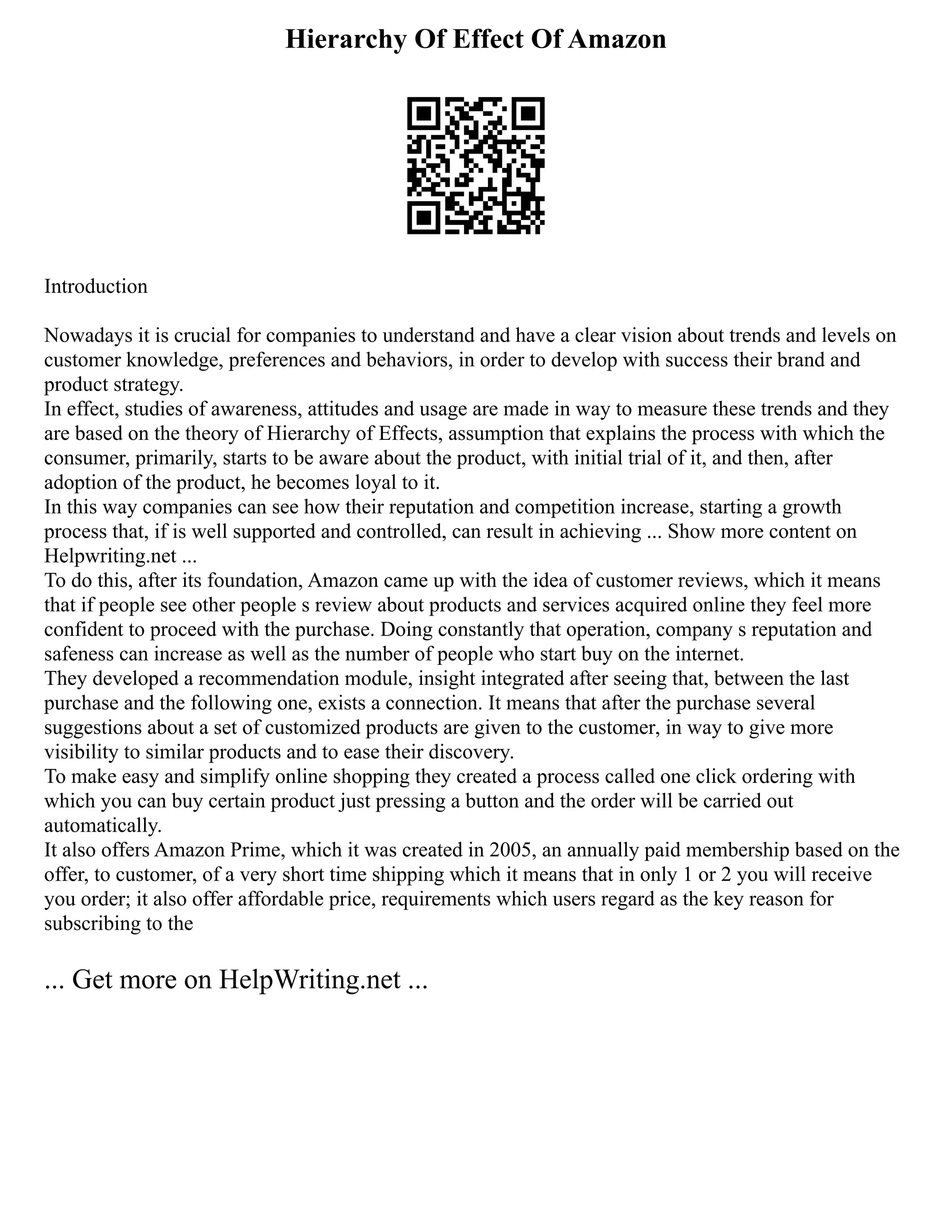 Hierarchy Of Effect Of Amazon
Introduction
Nowadays it is crucial for companies to understand and have a clear vision about trends and levels on
customer knowledge, preferences and behaviors, in order to develop with success their brand and
product strategy.
In effect, studies of awareness, attitudes and usage are made in way to measure these trends and they
are based on the theory of Hierarchy of Effects, assumption that explains the process with which the
consumer, primarily, starts to be aware about the product, with initial trial of it, and then, after
adoption of the product, he becomes loyal to it.
In this way companies can see how their reputation and competition increase, starting a growth
process that, if is well supported and controlled, can result in achieving ... Show more content on
Helpwriting.net ...
To do this, after its foundation, Amazon came up with the idea of customer reviews, which it means
that if people see other people s review about products and services acquired online they feel more
confident to proceed with the purchase. Doing constantly that operation, company s reputation and
safeness can increase as well as the number of people who start buy on the internet.
They developed a recommendation module, insight integrated after seeing that, between the last
purchase and the following one, exists a connection. It means that after the purchase several
suggestions about a set of customized products are given to the customer, in way to give more
visibility to similar products and to ease their discovery.
To make easy and simplify online shopping they created a process called one click ordering with
which you can buy certain product just pressing a button and the order will be carried out
automatically.
It also offers Amazon Prime, which it was created in 2005, an annually paid membership based on the
offer, to customer, of a very short time shipping which it means that in only 1 or 2 you will receive
you order; it also offer affordable price, requirements which users regard as the key reason for
subscribing to the
... Get more on HelpWriting.net ...
 