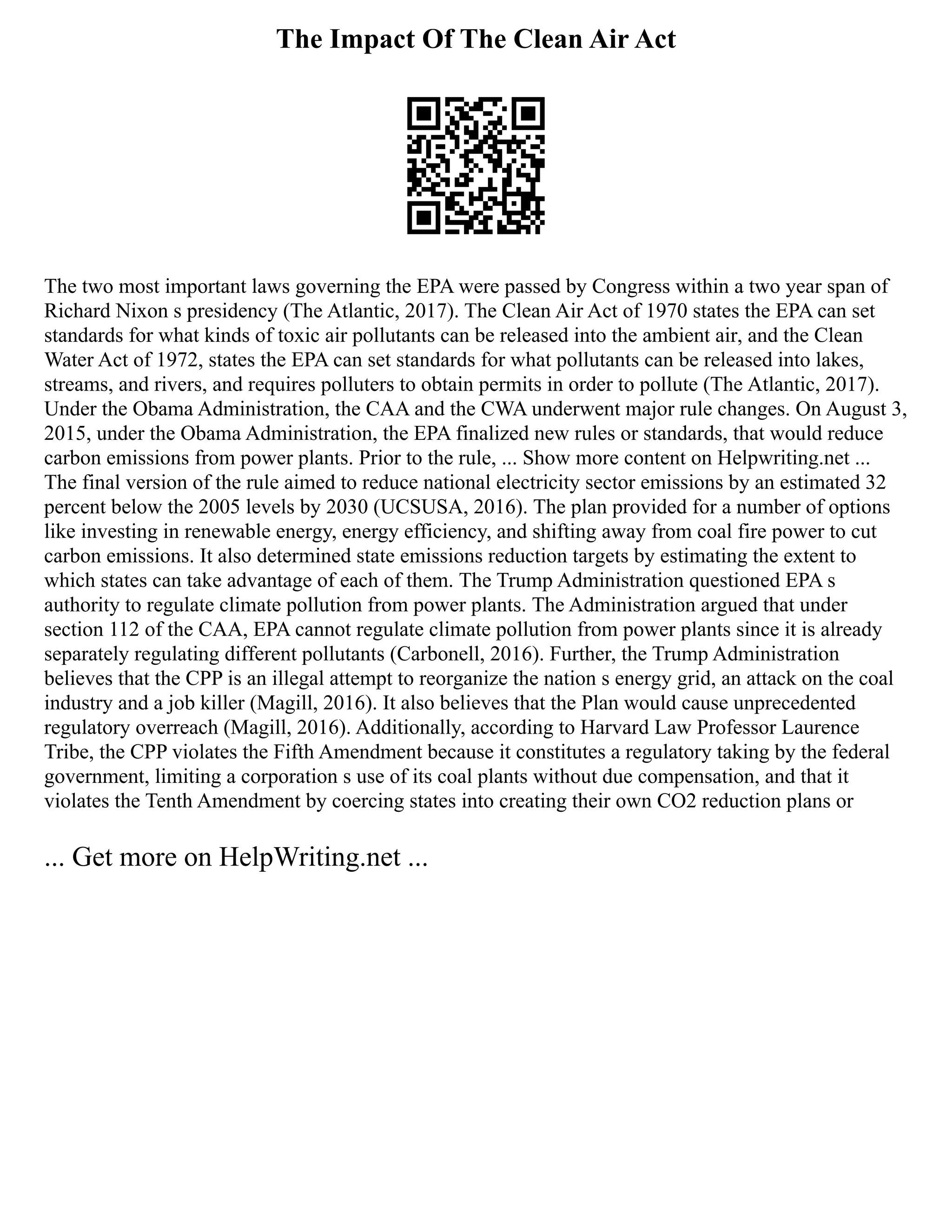 The Impact Of The Clean Air Act
The two most important laws governing the EPA were passed by Congress within a two year span of
Richard Nixon s presidency (The Atlantic, 2017). The Clean Air Act of 1970 states the EPA can set
standards for what kinds of toxic air pollutants can be released into the ambient air, and the Clean
Water Act of 1972, states the EPA can set standards for what pollutants can be released into lakes,
streams, and rivers, and requires polluters to obtain permits in order to pollute (The Atlantic, 2017).
Under the Obama Administration, the CAA and the CWA underwent major rule changes. On August 3,
2015, under the Obama Administration, the EPA finalized new rules or standards, that would reduce
carbon emissions from power plants. Prior to the rule, ... Show more content on Helpwriting.net ...
The final version of the rule aimed to reduce national electricity sector emissions by an estimated 32
percent below the 2005 levels by 2030 (UCSUSA, 2016). The plan provided for a number of options
like investing in renewable energy, energy efficiency, and shifting away from coal fire power to cut
carbon emissions. It also determined state emissions reduction targets by estimating the extent to
which states can take advantage of each of them. The Trump Administration questioned EPA s
authority to regulate climate pollution from power plants. The Administration argued that under
section 112 of the CAA, EPA cannot regulate climate pollution from power plants since it is already
separately regulating different pollutants (Carbonell, 2016). Further, the Trump Administration
believes that the CPP is an illegal attempt to reorganize the nation s energy grid, an attack on the coal
industry and a job killer (Magill, 2016). It also believes that the Plan would cause unprecedented
regulatory overreach (Magill, 2016). Additionally, according to Harvard Law Professor Laurence
Tribe, the CPP violates the Fifth Amendment because it constitutes a regulatory taking by the federal
government, limiting a corporation s use of its coal plants without due compensation, and that it
violates the Tenth Amendment by coercing states into creating their own CO2 reduction plans or
... Get more on HelpWriting.net ...
 