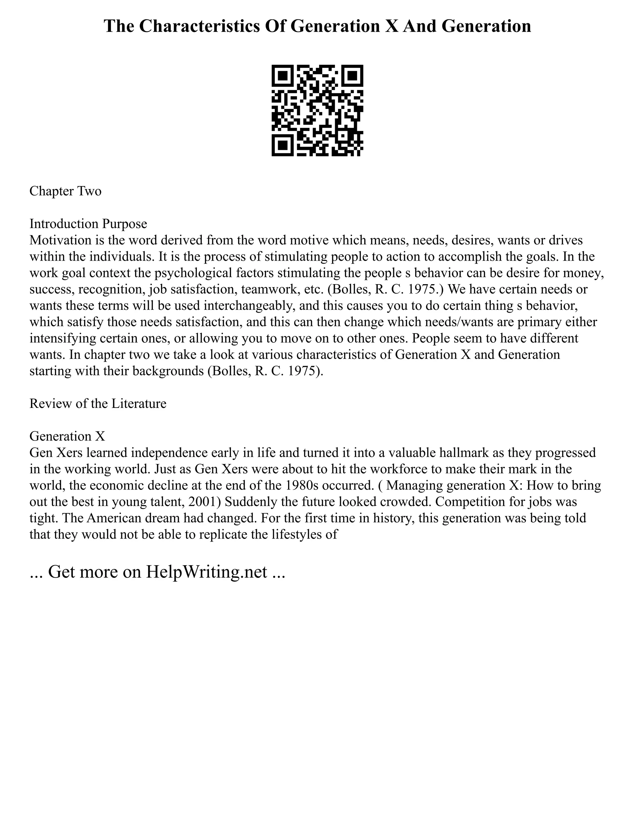 The Characteristics Of Generation X And Generation
Chapter Two
Introduction Purpose
Motivation is the word derived from the word motive which means, needs, desires, wants or drives
within the individuals. It is the process of stimulating people to action to accomplish the goals. In the
work goal context the psychological factors stimulating the people s behavior can be desire for money,
success, recognition, job satisfaction, teamwork, etc. (Bolles, R. C. 1975.) We have certain needs or
wants these terms will be used interchangeably, and this causes you to do certain thing s behavior,
which satisfy those needs satisfaction, and this can then change which needs/wants are primary either
intensifying certain ones, or allowing you to move on to other ones. People seem to have different
wants. In chapter two we take a look at various characteristics of Generation X and Generation
starting with their backgrounds (Bolles, R. C. 1975).
Review of the Literature
Generation X
Gen Xers learned independence early in life and turned it into a valuable hallmark as they progressed
in the working world. Just as Gen Xers were about to hit the workforce to make their mark in the
world, the economic decline at the end of the 1980s occurred. ( Managing generation X: How to bring
out the best in young talent, 2001) Suddenly the future looked crowded. Competition for jobs was
tight. The American dream had changed. For the first time in history, this generation was being told
that they would not be able to replicate the lifestyles of
... Get more on HelpWriting.net ...
 