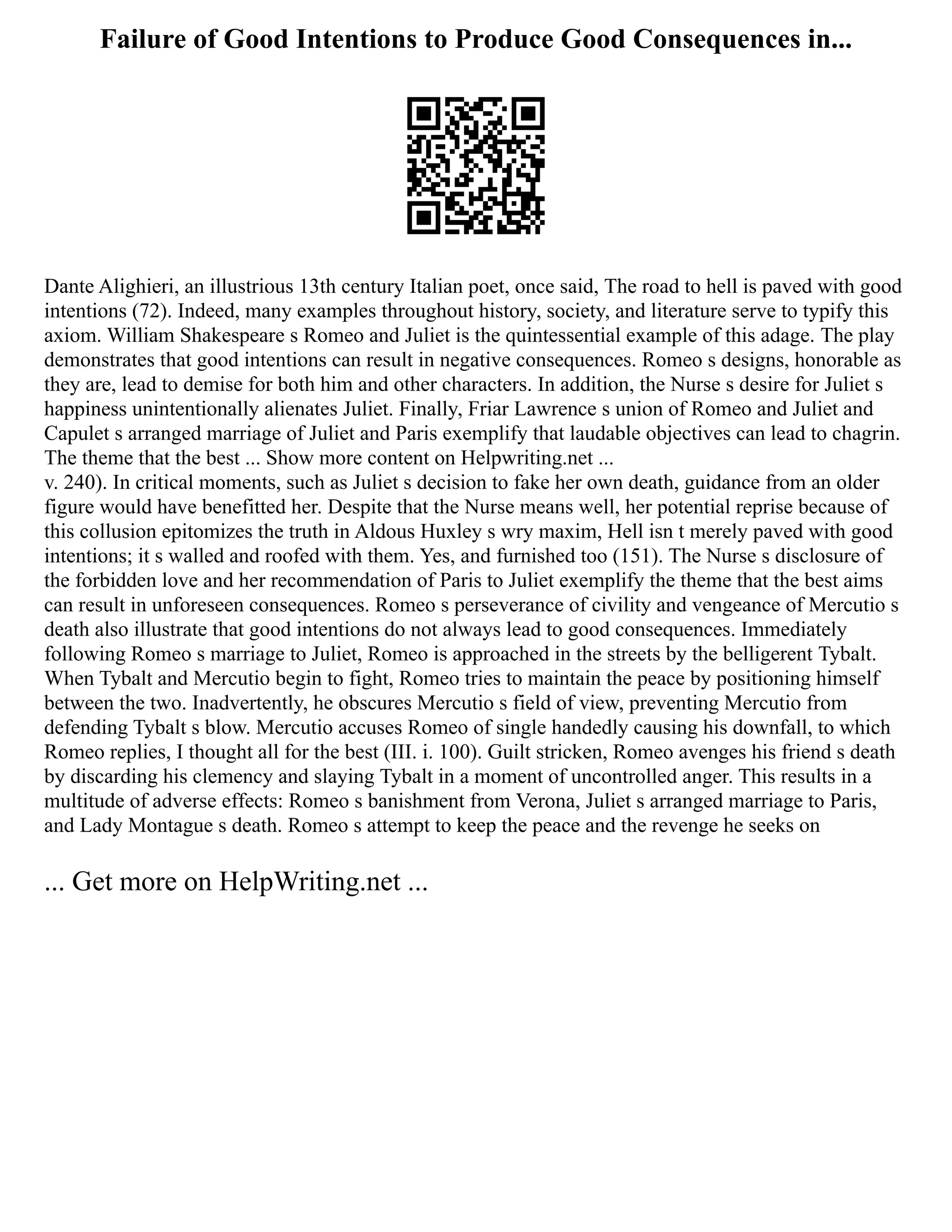 Failure of Good Intentions to Produce Good Consequences in...
Dante Alighieri, an illustrious 13th century Italian poet, once said, The road to hell is paved with good
intentions (72). Indeed, many examples throughout history, society, and literature serve to typify this
axiom. William Shakespeare s Romeo and Juliet is the quintessential example of this adage. The play
demonstrates that good intentions can result in negative consequences. Romeo s designs, honorable as
they are, lead to demise for both him and other characters. In addition, the Nurse s desire for Juliet s
happiness unintentionally alienates Juliet. Finally, Friar Lawrence s union of Romeo and Juliet and
Capulet s arranged marriage of Juliet and Paris exemplify that laudable objectives can lead to chagrin.
The theme that the best ... Show more content on Helpwriting.net ...
v. 240). In critical moments, such as Juliet s decision to fake her own death, guidance from an older
figure would have benefitted her. Despite that the Nurse means well, her potential reprise because of
this collusion epitomizes the truth in Aldous Huxley s wry maxim, Hell isn t merely paved with good
intentions; it s walled and roofed with them. Yes, and furnished too (151). The Nurse s disclosure of
the forbidden love and her recommendation of Paris to Juliet exemplify the theme that the best aims
can result in unforeseen consequences. Romeo s perseverance of civility and vengeance of Mercutio s
death also illustrate that good intentions do not always lead to good consequences. Immediately
following Romeo s marriage to Juliet, Romeo is approached in the streets by the belligerent Tybalt.
When Tybalt and Mercutio begin to fight, Romeo tries to maintain the peace by positioning himself
between the two. Inadvertently, he obscures Mercutio s field of view, preventing Mercutio from
defending Tybalt s blow. Mercutio accuses Romeo of single handedly causing his downfall, to which
Romeo replies, I thought all for the best (III. i. 100). Guilt stricken, Romeo avenges his friend s death
by discarding his clemency and slaying Tybalt in a moment of uncontrolled anger. This results in a
multitude of adverse effects: Romeo s banishment from Verona, Juliet s arranged marriage to Paris,
and Lady Montague s death. Romeo s attempt to keep the peace and the revenge he seeks on
... Get more on HelpWriting.net ...
 