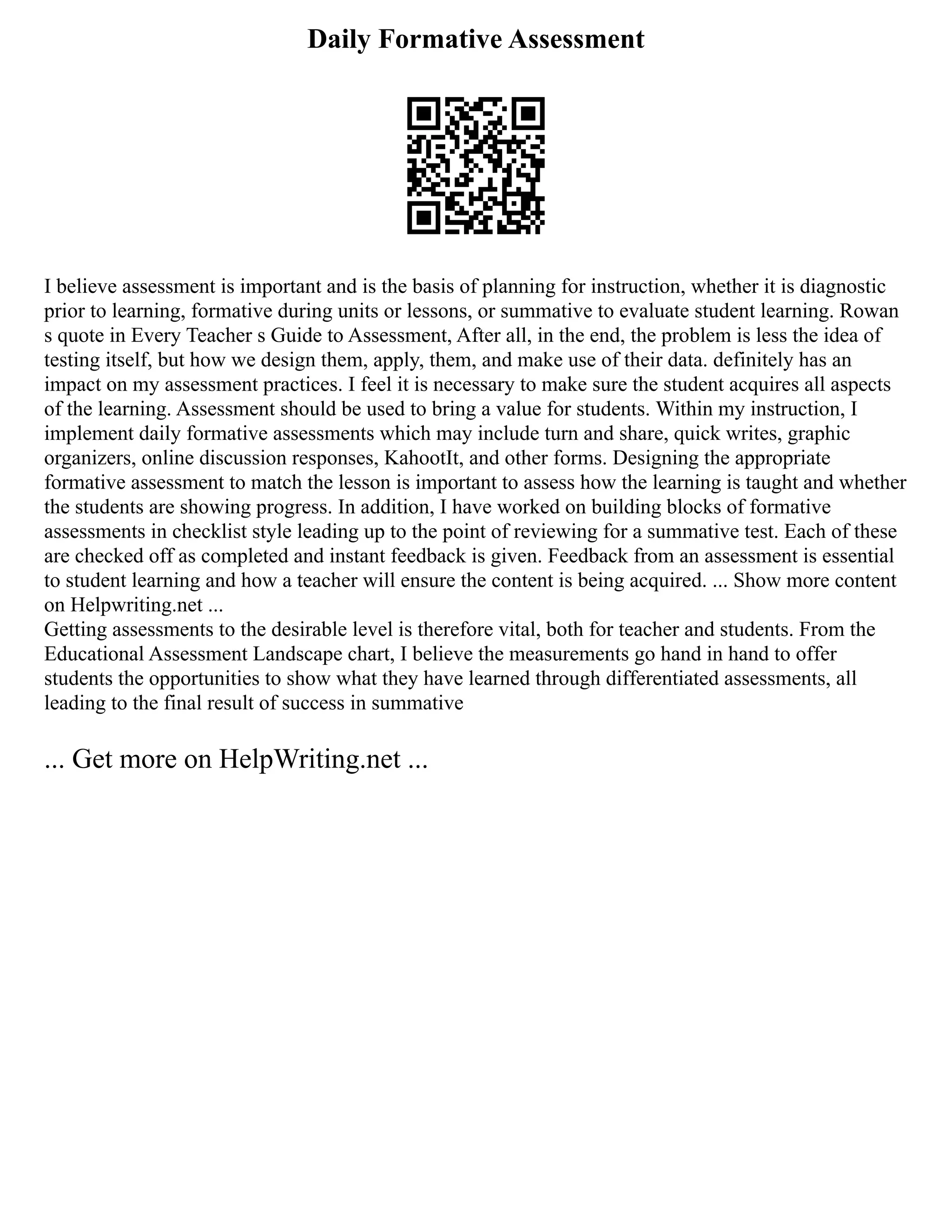 Daily Formative Assessment
I believe assessment is important and is the basis of planning for instruction, whether it is diagnostic
prior to learning, formative during units or lessons, or summative to evaluate student learning. Rowan
s quote in Every Teacher s Guide to Assessment, After all, in the end, the problem is less the idea of
testing itself, but how we design them, apply, them, and make use of their data. definitely has an
impact on my assessment practices. I feel it is necessary to make sure the student acquires all aspects
of the learning. Assessment should be used to bring a value for students. Within my instruction, I
implement daily formative assessments which may include turn and share, quick writes, graphic
organizers, online discussion responses, KahootIt, and other forms. Designing the appropriate
formative assessment to match the lesson is important to assess how the learning is taught and whether
the students are showing progress. In addition, I have worked on building blocks of formative
assessments in checklist style leading up to the point of reviewing for a summative test. Each of these
are checked off as completed and instant feedback is given. Feedback from an assessment is essential
to student learning and how a teacher will ensure the content is being acquired. ... Show more content
on Helpwriting.net ...
Getting assessments to the desirable level is therefore vital, both for teacher and students. From the
Educational Assessment Landscape chart, I believe the measurements go hand in hand to offer
students the opportunities to show what they have learned through differentiated assessments, all
leading to the final result of success in summative
... Get more on HelpWriting.net ...
 