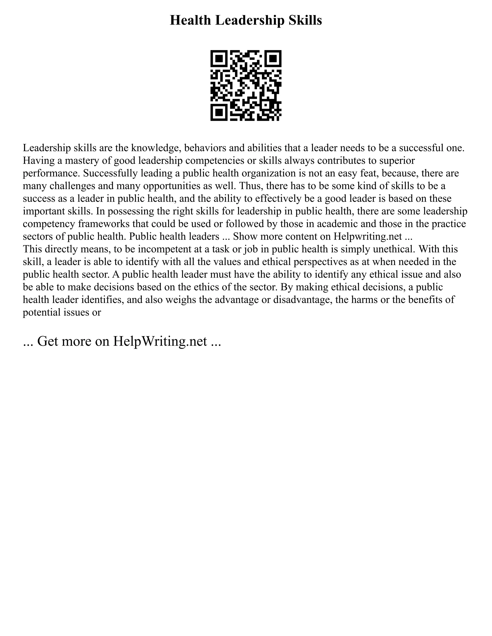 Health Leadership Skills
Leadership skills are the knowledge, behaviors and abilities that a leader needs to be a successful one.
Having a mastery of good leadership competencies or skills always contributes to superior
performance. Successfully leading a public health organization is not an easy feat, because, there are
many challenges and many opportunities as well. Thus, there has to be some kind of skills to be a
success as a leader in public health, and the ability to effectively be a good leader is based on these
important skills. In possessing the right skills for leadership in public health, there are some leadership
competency frameworks that could be used or followed by those in academic and those in the practice
sectors of public health. Public health leaders ... Show more content on Helpwriting.net ...
This directly means, to be incompetent at a task or job in public health is simply unethical. With this
skill, a leader is able to identify with all the values and ethical perspectives as at when needed in the
public health sector. A public health leader must have the ability to identify any ethical issue and also
be able to make decisions based on the ethics of the sector. By making ethical decisions, a public
health leader identifies, and also weighs the advantage or disadvantage, the harms or the benefits of
potential issues or
... Get more on HelpWriting.net ...
 