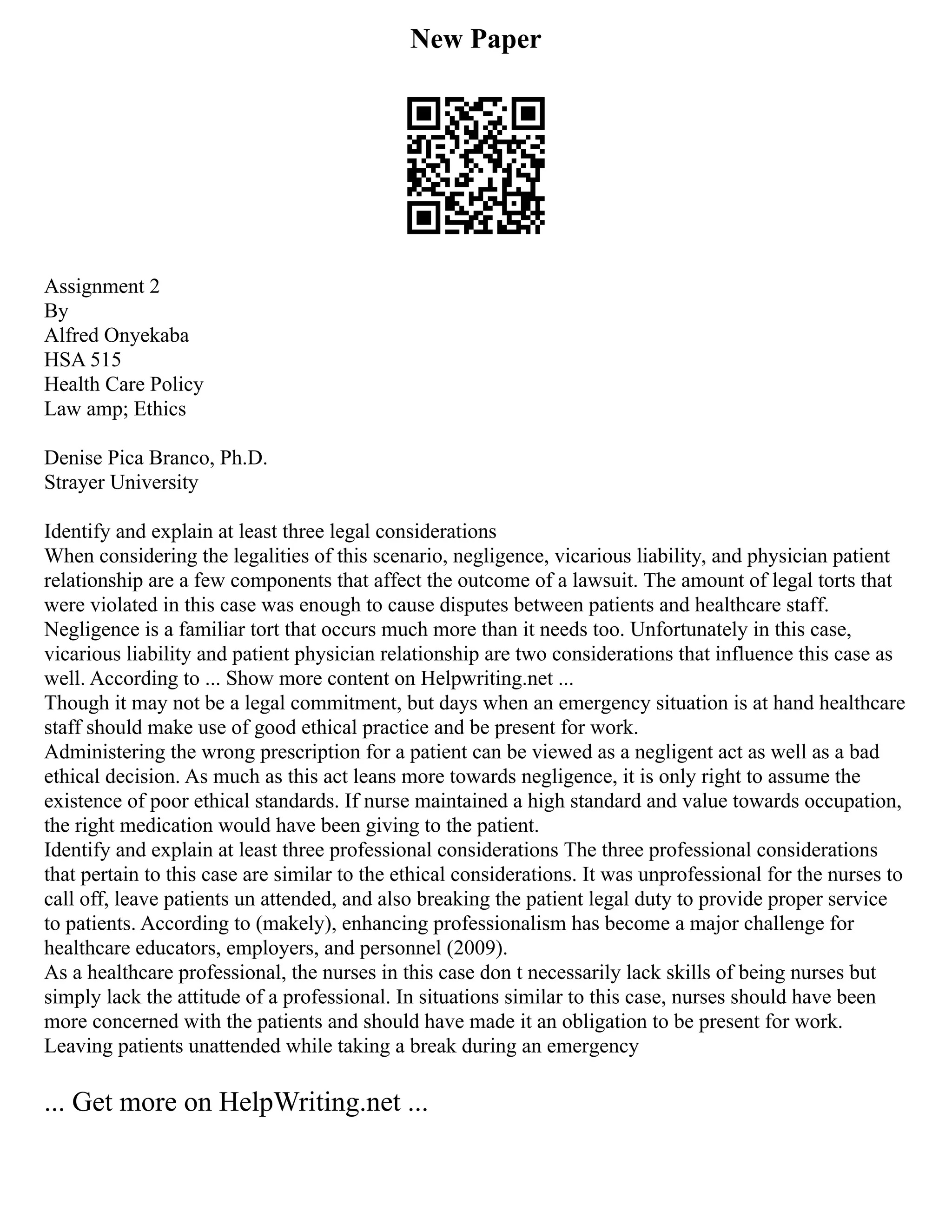 New Paper
Assignment 2
By
Alfred Onyekaba
HSA 515
Health Care Policy
Law amp; Ethics
Denise Pica Branco, Ph.D.
Strayer University
Identify and explain at least three legal considerations
When considering the legalities of this scenario, negligence, vicarious liability, and physician patient
relationship are a few components that affect the outcome of a lawsuit. The amount of legal torts that
were violated in this case was enough to cause disputes between patients and healthcare staff.
Negligence is a familiar tort that occurs much more than it needs too. Unfortunately in this case,
vicarious liability and patient physician relationship are two considerations that influence this case as
well. According to ... Show more content on Helpwriting.net ...
Though it may not be a legal commitment, but days when an emergency situation is at hand healthcare
staff should make use of good ethical practice and be present for work.
Administering the wrong prescription for a patient can be viewed as a negligent act as well as a bad
ethical decision. As much as this act leans more towards negligence, it is only right to assume the
existence of poor ethical standards. If nurse maintained a high standard and value towards occupation,
the right medication would have been giving to the patient.
Identify and explain at least three professional considerations The three professional considerations
that pertain to this case are similar to the ethical considerations. It was unprofessional for the nurses to
call off, leave patients un attended, and also breaking the patient legal duty to provide proper service
to patients. According to (makely), enhancing professionalism has become a major challenge for
healthcare educators, employers, and personnel (2009).
As a healthcare professional, the nurses in this case don t necessarily lack skills of being nurses but
simply lack the attitude of a professional. In situations similar to this case, nurses should have been
more concerned with the patients and should have made it an obligation to be present for work.
Leaving patients unattended while taking a break during an emergency
... Get more on HelpWriting.net ...
 