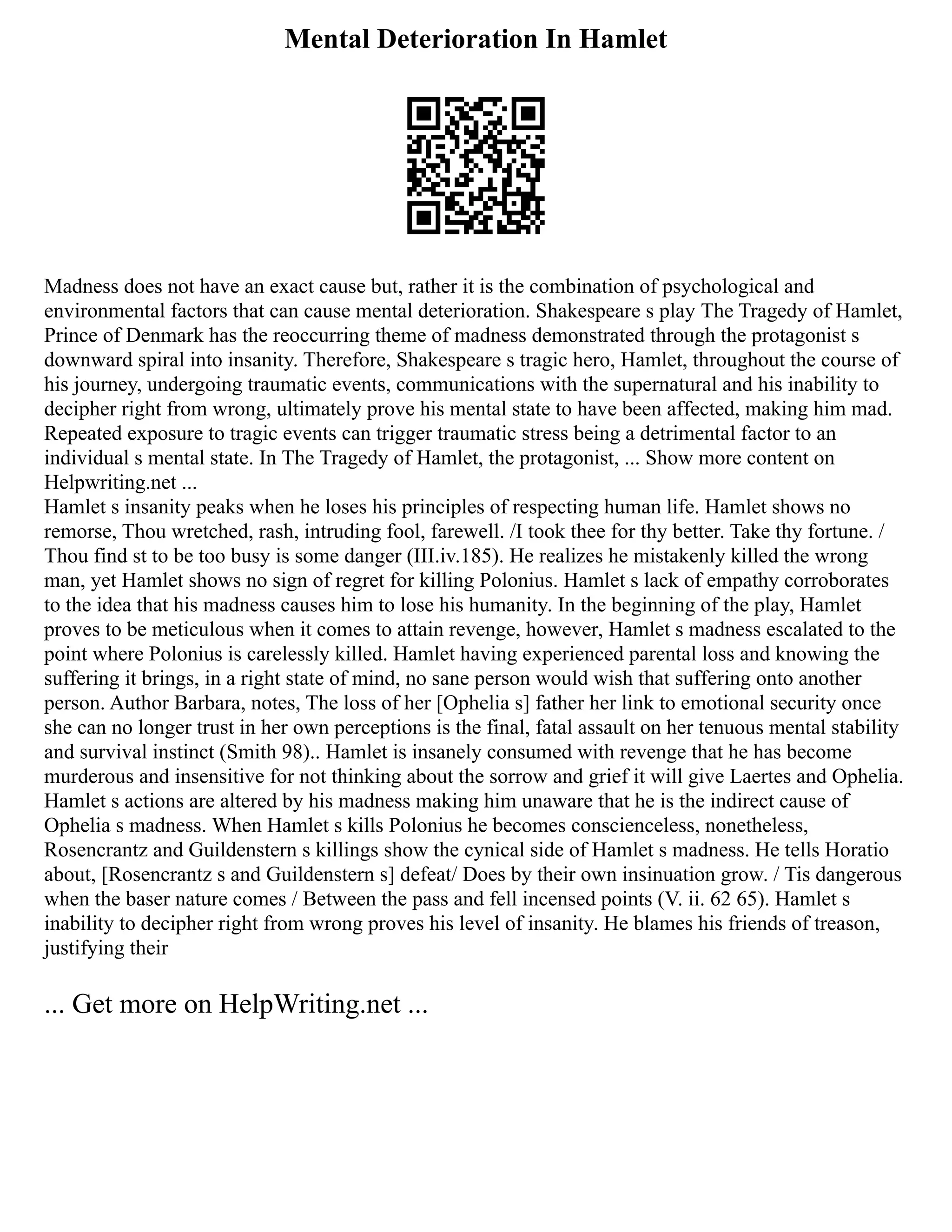 Mental Deterioration In Hamlet
Madness does not have an exact cause but, rather it is the combination of psychological and
environmental factors that can cause mental deterioration. Shakespeare s play The Tragedy of Hamlet,
Prince of Denmark has the reoccurring theme of madness demonstrated through the protagonist s
downward spiral into insanity. Therefore, Shakespeare s tragic hero, Hamlet, throughout the course of
his journey, undergoing traumatic events, communications with the supernatural and his inability to
decipher right from wrong, ultimately prove his mental state to have been affected, making him mad.
Repeated exposure to tragic events can trigger traumatic stress being a detrimental factor to an
individual s mental state. In The Tragedy of Hamlet, the protagonist, ... Show more content on
Helpwriting.net ...
Hamlet s insanity peaks when he loses his principles of respecting human life. Hamlet shows no
remorse, Thou wretched, rash, intruding fool, farewell. /I took thee for thy better. Take thy fortune. /
Thou find st to be too busy is some danger (III.iv.185). He realizes he mistakenly killed the wrong
man, yet Hamlet shows no sign of regret for killing Polonius. Hamlet s lack of empathy corroborates
to the idea that his madness causes him to lose his humanity. In the beginning of the play, Hamlet
proves to be meticulous when it comes to attain revenge, however, Hamlet s madness escalated to the
point where Polonius is carelessly killed. Hamlet having experienced parental loss and knowing the
suffering it brings, in a right state of mind, no sane person would wish that suffering onto another
person. Author Barbara, notes, The loss of her [Ophelia s] father her link to emotional security once
she can no longer trust in her own perceptions is the final, fatal assault on her tenuous mental stability
and survival instinct (Smith 98).. Hamlet is insanely consumed with revenge that he has become
murderous and insensitive for not thinking about the sorrow and grief it will give Laertes and Ophelia.
Hamlet s actions are altered by his madness making him unaware that he is the indirect cause of
Ophelia s madness. When Hamlet s kills Polonius he becomes conscienceless, nonetheless,
Rosencrantz and Guildenstern s killings show the cynical side of Hamlet s madness. He tells Horatio
about, [Rosencrantz s and Guildenstern s] defeat/ Does by their own insinuation grow. / Tis dangerous
when the baser nature comes / Between the pass and fell incensed points (V. ii. 62 65). Hamlet s
inability to decipher right from wrong proves his level of insanity. He blames his friends of treason,
justifying their
... Get more on HelpWriting.net ...
 