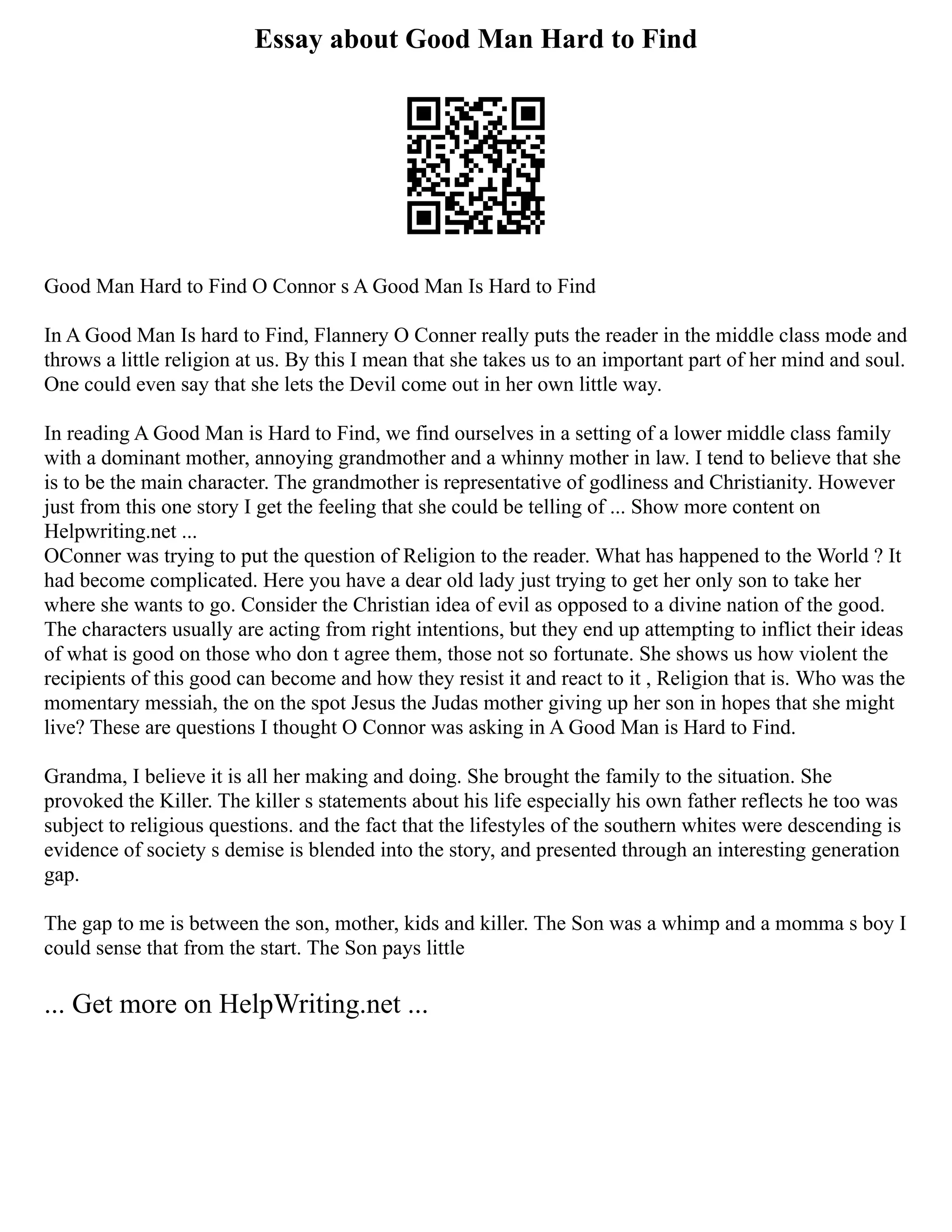 Essay about Good Man Hard to Find
Good Man Hard to Find O Connor s A Good Man Is Hard to Find
In A Good Man Is hard to Find, Flannery O Conner really puts the reader in the middle class mode and
throws a little religion at us. By this I mean that she takes us to an important part of her mind and soul.
One could even say that she lets the Devil come out in her own little way.
In reading A Good Man is Hard to Find, we find ourselves in a setting of a lower middle class family
with a dominant mother, annoying grandmother and a whinny mother in law. I tend to believe that she
is to be the main character. The grandmother is representative of godliness and Christianity. However
just from this one story I get the feeling that she could be telling of ... Show more content on
Helpwriting.net ...
OConner was trying to put the question of Religion to the reader. What has happened to the World ? It
had become complicated. Here you have a dear old lady just trying to get her only son to take her
where she wants to go. Consider the Christian idea of evil as opposed to a divine nation of the good.
The characters usually are acting from right intentions, but they end up attempting to inflict their ideas
of what is good on those who don t agree them, those not so fortunate. She shows us how violent the
recipients of this good can become and how they resist it and react to it , Religion that is. Who was the
momentary messiah, the on the spot Jesus the Judas mother giving up her son in hopes that she might
live? These are questions I thought O Connor was asking in A Good Man is Hard to Find.
Grandma, I believe it is all her making and doing. She brought the family to the situation. She
provoked the Killer. The killer s statements about his life especially his own father reflects he too was
subject to religious questions. and the fact that the lifestyles of the southern whites were descending is
evidence of society s demise is blended into the story, and presented through an interesting generation
gap.
The gap to me is between the son, mother, kids and killer. The Son was a whimp and a momma s boy I
could sense that from the start. The Son pays little
... Get more on HelpWriting.net ...
 