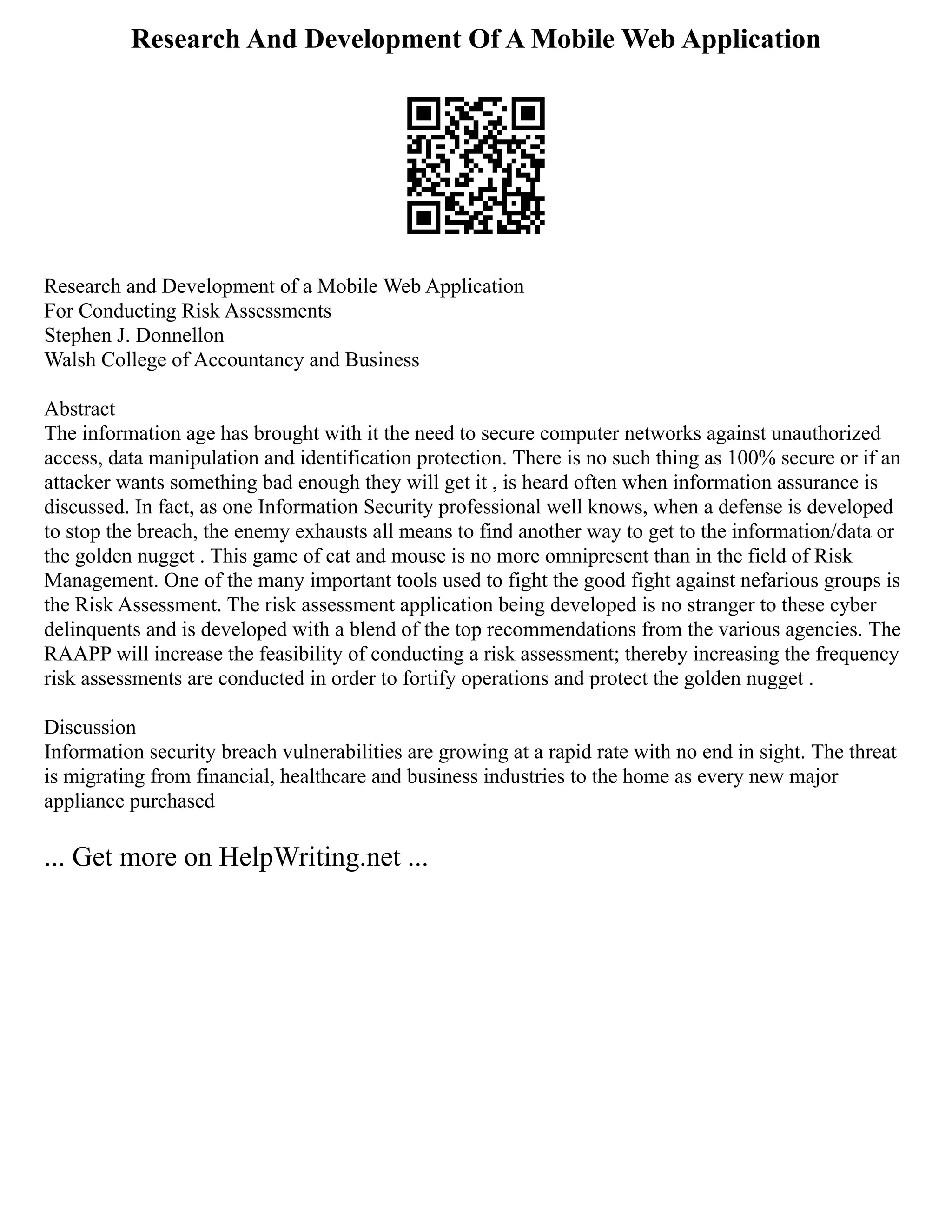 Research And Development Of A Mobile Web Application
Research and Development of a Mobile Web Application
For Conducting Risk Assessments
Stephen J. Donnellon
Walsh College of Accountancy and Business
Abstract
The information age has brought with it the need to secure computer networks against unauthorized
access, data manipulation and identification protection. There is no such thing as 100% secure or if an
attacker wants something bad enough they will get it , is heard often when information assurance is
discussed. In fact, as one Information Security professional well knows, when a defense is developed
to stop the breach, the enemy exhausts all means to find another way to get to the information/data or
the golden nugget . This game of cat and mouse is no more omnipresent than in the field of Risk
Management. One of the many important tools used to fight the good fight against nefarious groups is
the Risk Assessment. The risk assessment application being developed is no stranger to these cyber
delinquents and is developed with a blend of the top recommendations from the various agencies. The
RAAPP will increase the feasibility of conducting a risk assessment; thereby increasing the frequency
risk assessments are conducted in order to fortify operations and protect the golden nugget .
Discussion
Information security breach vulnerabilities are growing at a rapid rate with no end in sight. The threat
is migrating from financial, healthcare and business industries to the home as every new major
appliance purchased
... Get more on HelpWriting.net ...
 