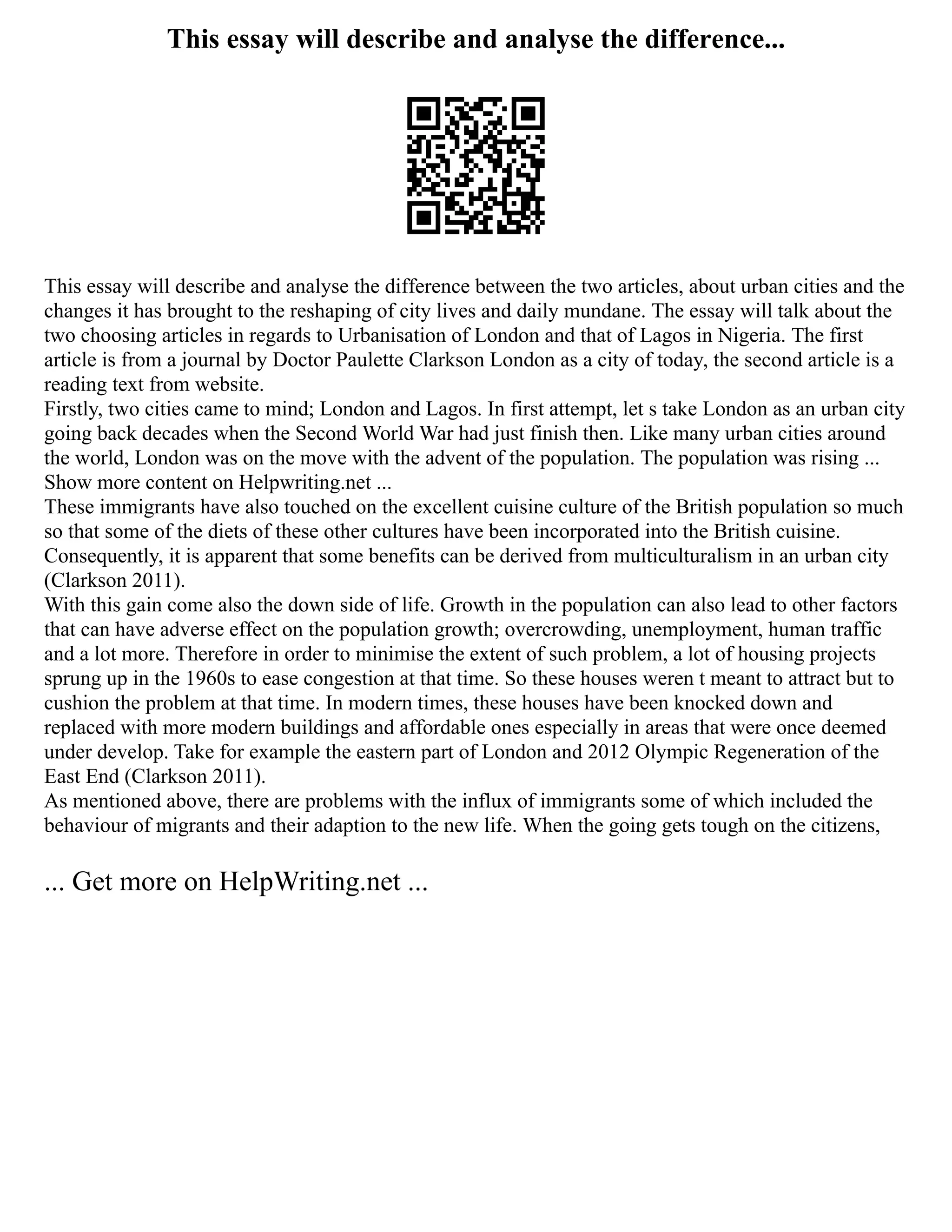 This essay will describe and analyse the difference...
This essay will describe and analyse the difference between the two articles, about urban cities and the
changes it has brought to the reshaping of city lives and daily mundane. The essay will talk about the
two choosing articles in regards to Urbanisation of London and that of Lagos in Nigeria. The first
article is from a journal by Doctor Paulette Clarkson London as a city of today, the second article is a
reading text from website.
Firstly, two cities came to mind; London and Lagos. In first attempt, let s take London as an urban city
going back decades when the Second World War had just finish then. Like many urban cities around
the world, London was on the move with the advent of the population. The population was rising ...
Show more content on Helpwriting.net ...
These immigrants have also touched on the excellent cuisine culture of the British population so much
so that some of the diets of these other cultures have been incorporated into the British cuisine.
Consequently, it is apparent that some benefits can be derived from multiculturalism in an urban city
(Clarkson 2011).
With this gain come also the down side of life. Growth in the population can also lead to other factors
that can have adverse effect on the population growth; overcrowding, unemployment, human traffic
and a lot more. Therefore in order to minimise the extent of such problem, a lot of housing projects
sprung up in the 1960s to ease congestion at that time. So these houses weren t meant to attract but to
cushion the problem at that time. In modern times, these houses have been knocked down and
replaced with more modern buildings and affordable ones especially in areas that were once deemed
under develop. Take for example the eastern part of London and 2012 Olympic Regeneration of the
East End (Clarkson 2011).
As mentioned above, there are problems with the influx of immigrants some of which included the
behaviour of migrants and their adaption to the new life. When the going gets tough on the citizens,
... Get more on HelpWriting.net ...
 
