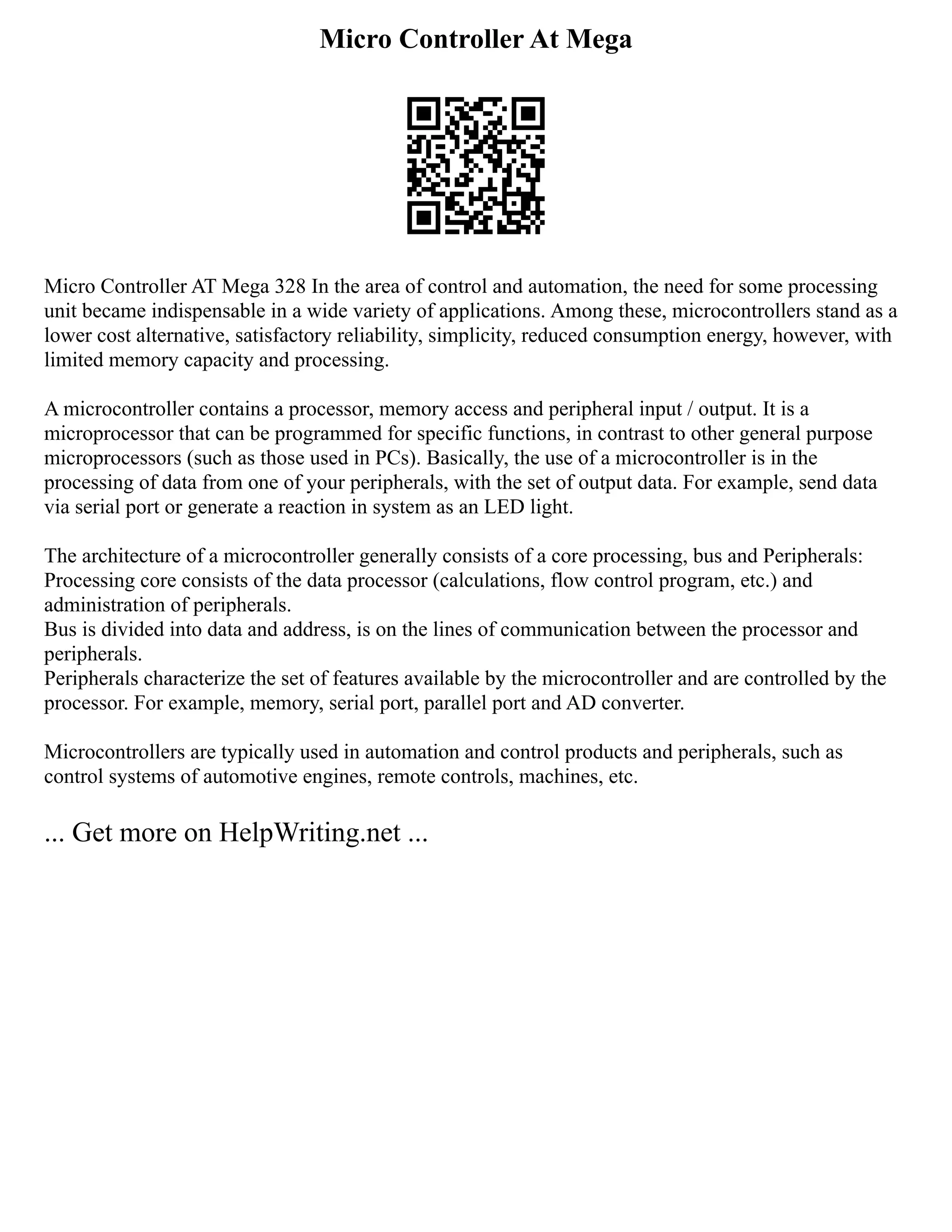 Micro Controller At Mega
Micro Controller AT Mega 328 In the area of control and automation, the need for some processing
unit became indispensable in a wide variety of applications. Among these, microcontrollers stand as a
lower cost alternative, satisfactory reliability, simplicity, reduced consumption energy, however, with
limited memory capacity and processing.
A microcontroller contains a processor, memory access and peripheral input / output. It is a
microprocessor that can be programmed for specific functions, in contrast to other general purpose
microprocessors (such as those used in PCs). Basically, the use of a microcontroller is in the
processing of data from one of your peripherals, with the set of output data. For example, send data
via serial port or generate a reaction in system as an LED light.
The architecture of a microcontroller generally consists of a core processing, bus and Peripherals:
Processing core consists of the data processor (calculations, flow control program, etc.) and
administration of peripherals.
Bus is divided into data and address, is on the lines of communication between the processor and
peripherals.
Peripherals characterize the set of features available by the microcontroller and are controlled by the
processor. For example, memory, serial port, parallel port and AD converter.
Microcontrollers are typically used in automation and control products and peripherals, such as
control systems of automotive engines, remote controls, machines, etc.
... Get more on HelpWriting.net ...
 