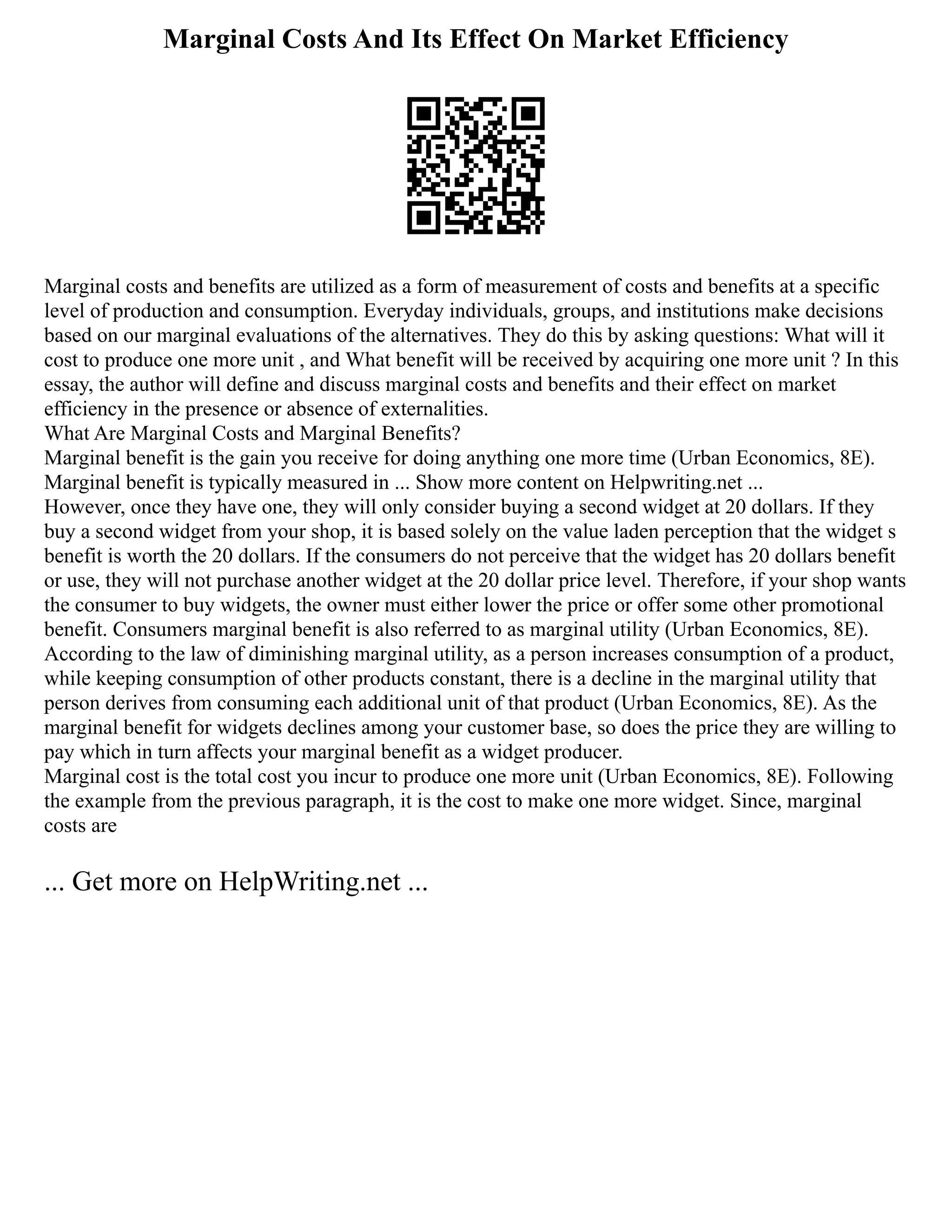 Marginal Costs And Its Effect On Market Efficiency
Marginal costs and benefits are utilized as a form of measurement of costs and benefits at a specific
level of production and consumption. Everyday individuals, groups, and institutions make decisions
based on our marginal evaluations of the alternatives. They do this by asking questions: What will it
cost to produce one more unit , and What benefit will be received by acquiring one more unit ? In this
essay, the author will define and discuss marginal costs and benefits and their effect on market
efficiency in the presence or absence of externalities.
What Are Marginal Costs and Marginal Benefits?
Marginal benefit is the gain you receive for doing anything one more time (Urban Economics, 8E).
Marginal benefit is typically measured in ... Show more content on Helpwriting.net ...
However, once they have one, they will only consider buying a second widget at 20 dollars. If they
buy a second widget from your shop, it is based solely on the value laden perception that the widget s
benefit is worth the 20 dollars. If the consumers do not perceive that the widget has 20 dollars benefit
or use, they will not purchase another widget at the 20 dollar price level. Therefore, if your shop wants
the consumer to buy widgets, the owner must either lower the price or offer some other promotional
benefit. Consumers marginal benefit is also referred to as marginal utility (Urban Economics, 8E).
According to the law of diminishing marginal utility, as a person increases consumption of a product,
while keeping consumption of other products constant, there is a decline in the marginal utility that
person derives from consuming each additional unit of that product (Urban Economics, 8E). As the
marginal benefit for widgets declines among your customer base, so does the price they are willing to
pay which in turn affects your marginal benefit as a widget producer.
Marginal cost is the total cost you incur to produce one more unit (Urban Economics, 8E). Following
the example from the previous paragraph, it is the cost to make one more widget. Since, marginal
costs are
... Get more on HelpWriting.net ...
 