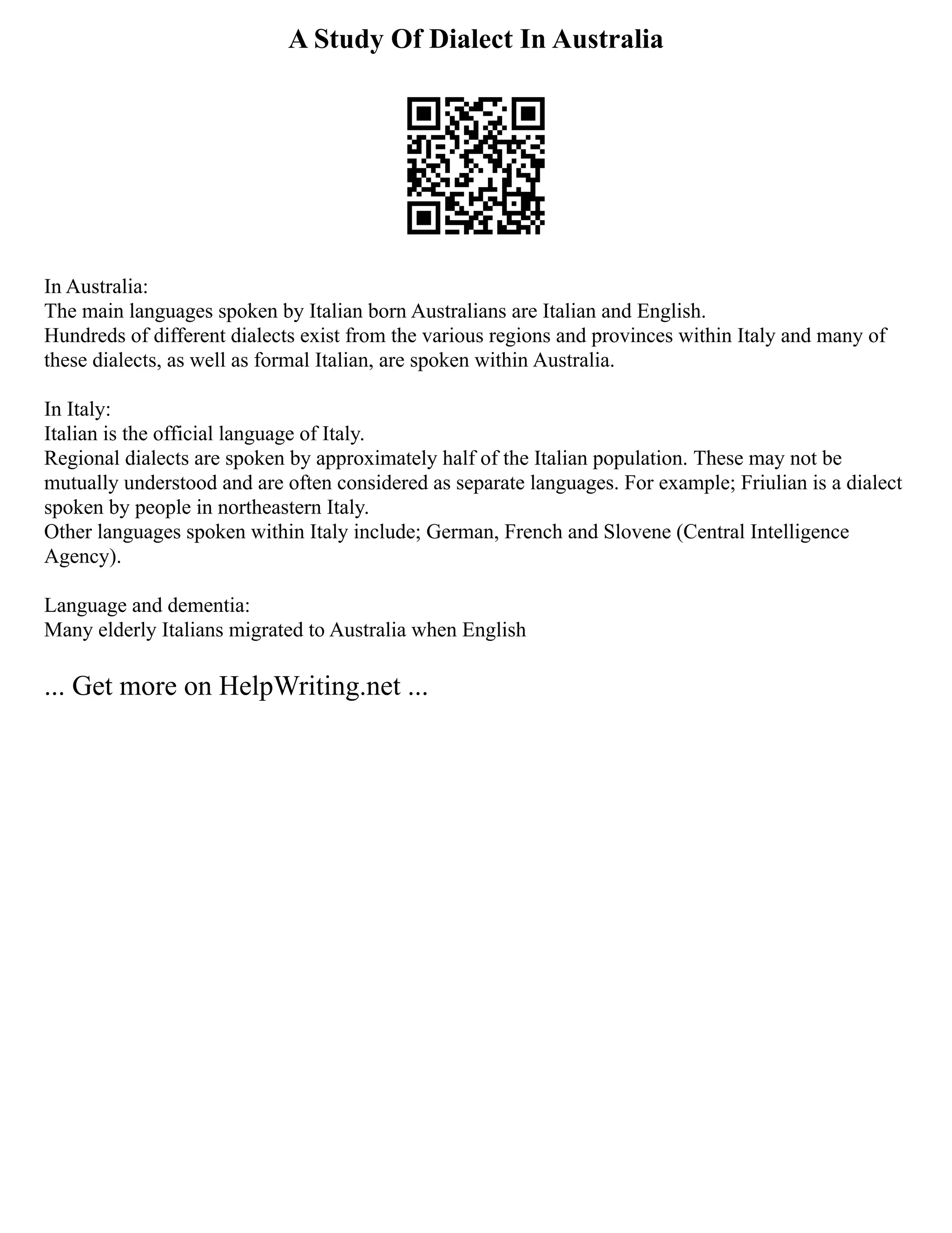 A Study Of Dialect In Australia
In Australia:
The main languages spoken by Italian born Australians are Italian and English.
Hundreds of different dialects exist from the various regions and provinces within Italy and many of
these dialects, as well as formal Italian, are spoken within Australia.
In Italy:
Italian is the official language of Italy.
Regional dialects are spoken by approximately half of the Italian population. These may not be
mutually understood and are often considered as separate languages. For example; Friulian is a dialect
spoken by people in northeastern Italy.
Other languages spoken within Italy include; German, French and Slovene (Central Intelligence
Agency).
Language and dementia:
Many elderly Italians migrated to Australia when English
... Get more on HelpWriting.net ...
 