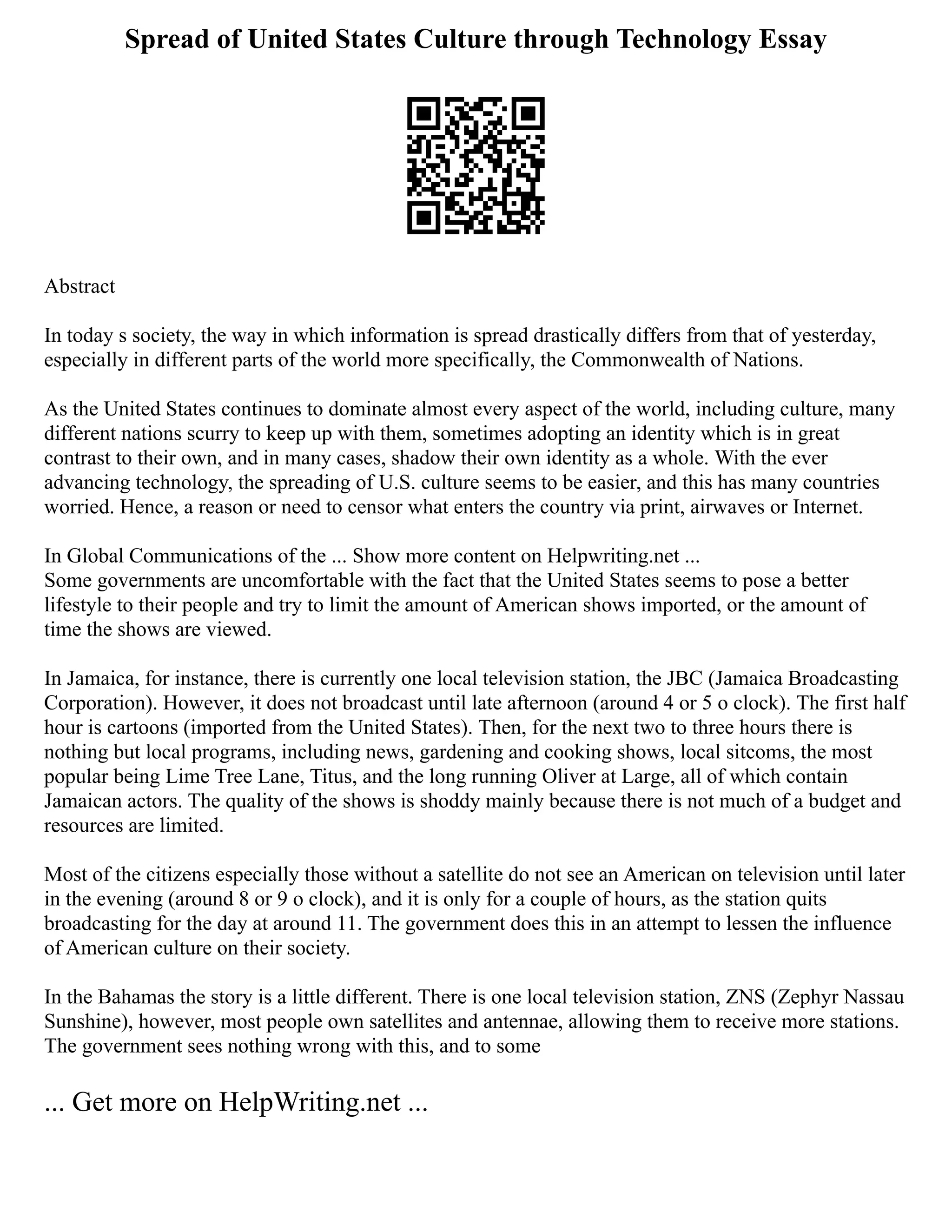 Spread of United States Culture through Technology Essay
Abstract
In today s society, the way in which information is spread drastically differs from that of yesterday,
especially in different parts of the world more specifically, the Commonwealth of Nations.
As the United States continues to dominate almost every aspect of the world, including culture, many
different nations scurry to keep up with them, sometimes adopting an identity which is in great
contrast to their own, and in many cases, shadow their own identity as a whole. With the ever
advancing technology, the spreading of U.S. culture seems to be easier, and this has many countries
worried. Hence, a reason or need to censor what enters the country via print, airwaves or Internet.
In Global Communications of the ... Show more content on Helpwriting.net ...
Some governments are uncomfortable with the fact that the United States seems to pose a better
lifestyle to their people and try to limit the amount of American shows imported, or the amount of
time the shows are viewed.
In Jamaica, for instance, there is currently one local television station, the JBC (Jamaica Broadcasting
Corporation). However, it does not broadcast until late afternoon (around 4 or 5 o clock). The first half
hour is cartoons (imported from the United States). Then, for the next two to three hours there is
nothing but local programs, including news, gardening and cooking shows, local sitcoms, the most
popular being Lime Tree Lane, Titus, and the long running Oliver at Large, all of which contain
Jamaican actors. The quality of the shows is shoddy mainly because there is not much of a budget and
resources are limited.
Most of the citizens especially those without a satellite do not see an American on television until later
in the evening (around 8 or 9 o clock), and it is only for a couple of hours, as the station quits
broadcasting for the day at around 11. The government does this in an attempt to lessen the influence
of American culture on their society.
In the Bahamas the story is a little different. There is one local television station, ZNS (Zephyr Nassau
Sunshine), however, most people own satellites and antennae, allowing them to receive more stations.
The government sees nothing wrong with this, and to some
... Get more on HelpWriting.net ...
 