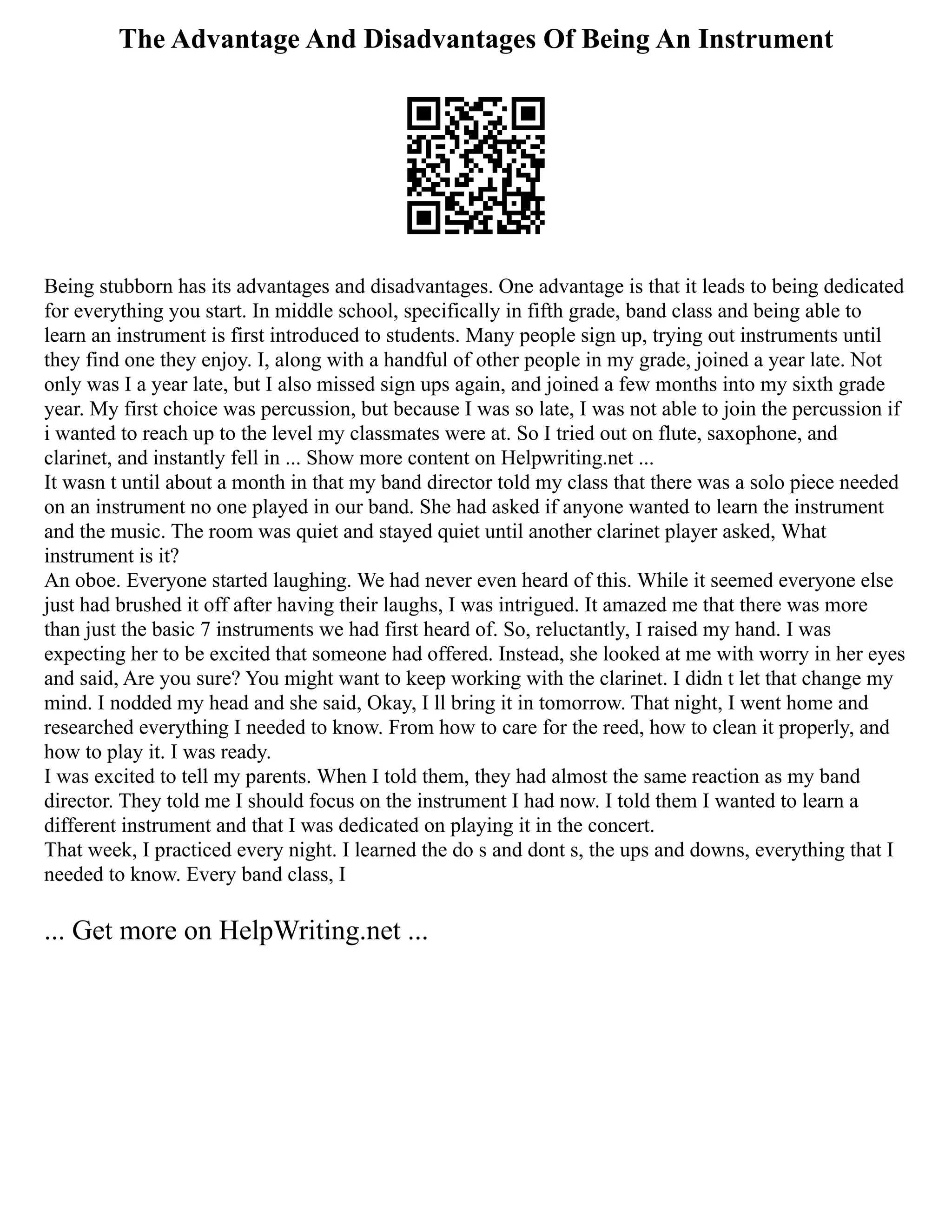 The Advantage And Disadvantages Of Being An Instrument
Being stubborn has its advantages and disadvantages. One advantage is that it leads to being dedicated
for everything you start. In middle school, specifically in fifth grade, band class and being able to
learn an instrument is first introduced to students. Many people sign up, trying out instruments until
they find one they enjoy. I, along with a handful of other people in my grade, joined a year late. Not
only was I a year late, but I also missed sign ups again, and joined a few months into my sixth grade
year. My first choice was percussion, but because I was so late, I was not able to join the percussion if
i wanted to reach up to the level my classmates were at. So I tried out on flute, saxophone, and
clarinet, and instantly fell in ... Show more content on Helpwriting.net ...
It wasn t until about a month in that my band director told my class that there was a solo piece needed
on an instrument no one played in our band. She had asked if anyone wanted to learn the instrument
and the music. The room was quiet and stayed quiet until another clarinet player asked, What
instrument is it?
An oboe. Everyone started laughing. We had never even heard of this. While it seemed everyone else
just had brushed it off after having their laughs, I was intrigued. It amazed me that there was more
than just the basic 7 instruments we had first heard of. So, reluctantly, I raised my hand. I was
expecting her to be excited that someone had offered. Instead, she looked at me with worry in her eyes
and said, Are you sure? You might want to keep working with the clarinet. I didn t let that change my
mind. I nodded my head and she said, Okay, I ll bring it in tomorrow. That night, I went home and
researched everything I needed to know. From how to care for the reed, how to clean it properly, and
how to play it. I was ready.
I was excited to tell my parents. When I told them, they had almost the same reaction as my band
director. They told me I should focus on the instrument I had now. I told them I wanted to learn a
different instrument and that I was dedicated on playing it in the concert.
That week, I practiced every night. I learned the do s and dont s, the ups and downs, everything that I
needed to know. Every band class, I
... Get more on HelpWriting.net ...
 
