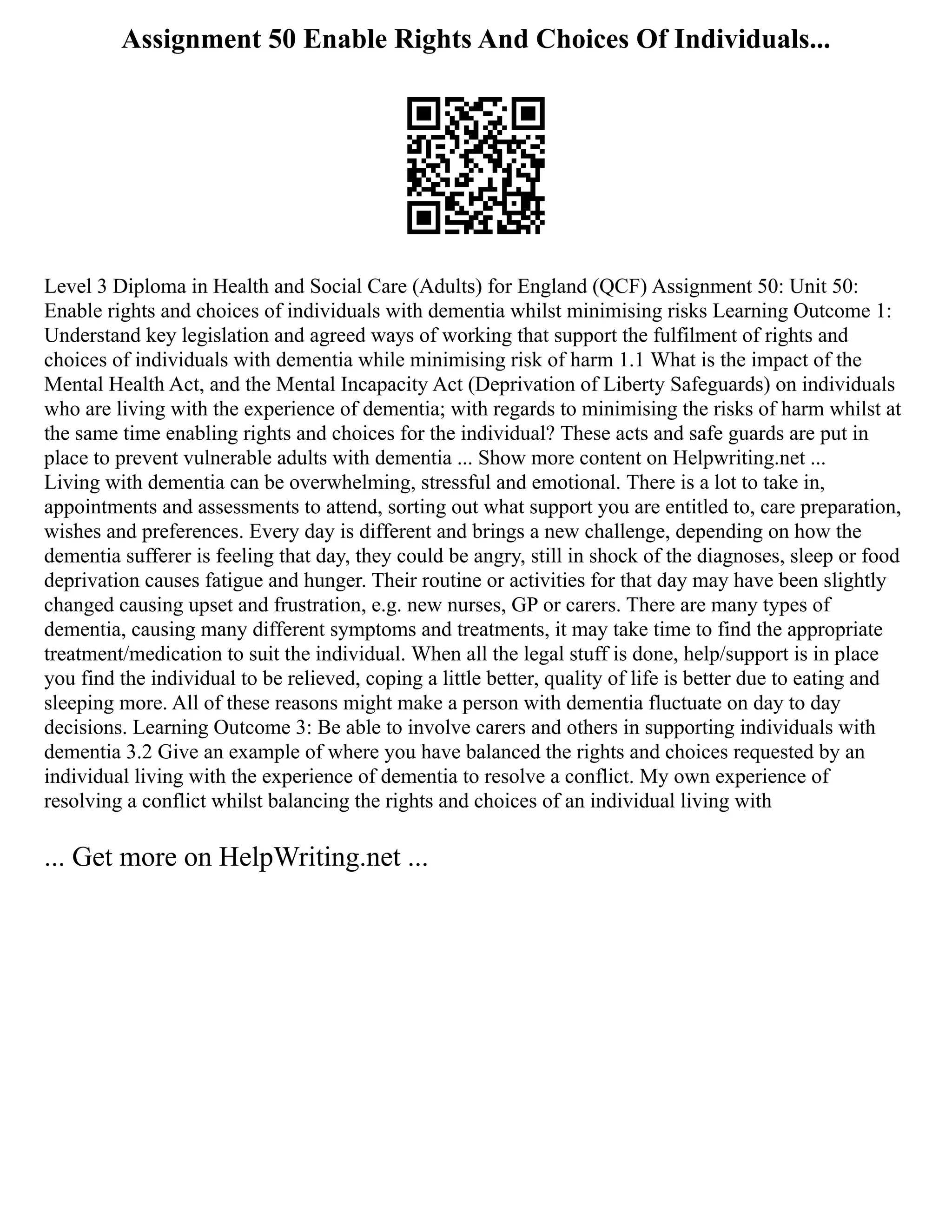 Assignment 50 Enable Rights And Choices Of Individuals...
Level 3 Diploma in Health and Social Care (Adults) for England (QCF) Assignment 50: Unit 50:
Enable rights and choices of individuals with dementia whilst minimising risks Learning Outcome 1:
Understand key legislation and agreed ways of working that support the fulfilment of rights and
choices of individuals with dementia while minimising risk of harm 1.1 What is the impact of the
Mental Health Act, and the Mental Incapacity Act (Deprivation of Liberty Safeguards) on individuals
who are living with the experience of dementia; with regards to minimising the risks of harm whilst at
the same time enabling rights and choices for the individual? These acts and safe guards are put in
place to prevent vulnerable adults with dementia ... Show more content on Helpwriting.net ...
Living with dementia can be overwhelming, stressful and emotional. There is a lot to take in,
appointments and assessments to attend, sorting out what support you are entitled to, care preparation,
wishes and preferences. Every day is different and brings a new challenge, depending on how the
dementia sufferer is feeling that day, they could be angry, still in shock of the diagnoses, sleep or food
deprivation causes fatigue and hunger. Their routine or activities for that day may have been slightly
changed causing upset and frustration, e.g. new nurses, GP or carers. There are many types of
dementia, causing many different symptoms and treatments, it may take time to find the appropriate
treatment/medication to suit the individual. When all the legal stuff is done, help/support is in place
you find the individual to be relieved, coping a little better, quality of life is better due to eating and
sleeping more. All of these reasons might make a person with dementia fluctuate on day to day
decisions. Learning Outcome 3: Be able to involve carers and others in supporting individuals with
dementia 3.2 Give an example of where you have balanced the rights and choices requested by an
individual living with the experience of dementia to resolve a conflict. My own experience of
resolving a conflict whilst balancing the rights and choices of an individual living with
... Get more on HelpWriting.net ...
 