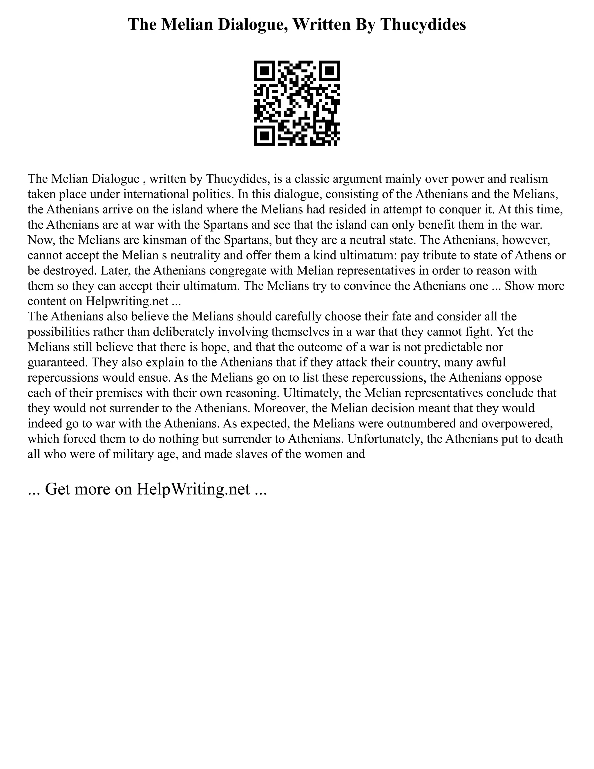 The Melian Dialogue, Written By Thucydides
The Melian Dialogue , written by Thucydides, is a classic argument mainly over power and realism
taken place under international politics. In this dialogue, consisting of the Athenians and the Melians,
the Athenians arrive on the island where the Melians had resided in attempt to conquer it. At this time,
the Athenians are at war with the Spartans and see that the island can only benefit them in the war.
Now, the Melians are kinsman of the Spartans, but they are a neutral state. The Athenians, however,
cannot accept the Melian s neutrality and offer them a kind ultimatum: pay tribute to state of Athens or
be destroyed. Later, the Athenians congregate with Melian representatives in order to reason with
them so they can accept their ultimatum. The Melians try to convince the Athenians one ... Show more
content on Helpwriting.net ...
The Athenians also believe the Melians should carefully choose their fate and consider all the
possibilities rather than deliberately involving themselves in a war that they cannot fight. Yet the
Melians still believe that there is hope, and that the outcome of a war is not predictable nor
guaranteed. They also explain to the Athenians that if they attack their country, many awful
repercussions would ensue. As the Melians go on to list these repercussions, the Athenians oppose
each of their premises with their own reasoning. Ultimately, the Melian representatives conclude that
they would not surrender to the Athenians. Moreover, the Melian decision meant that they would
indeed go to war with the Athenians. As expected, the Melians were outnumbered and overpowered,
which forced them to do nothing but surrender to Athenians. Unfortunately, the Athenians put to death
all who were of military age, and made slaves of the women and
... Get more on HelpWriting.net ...
 