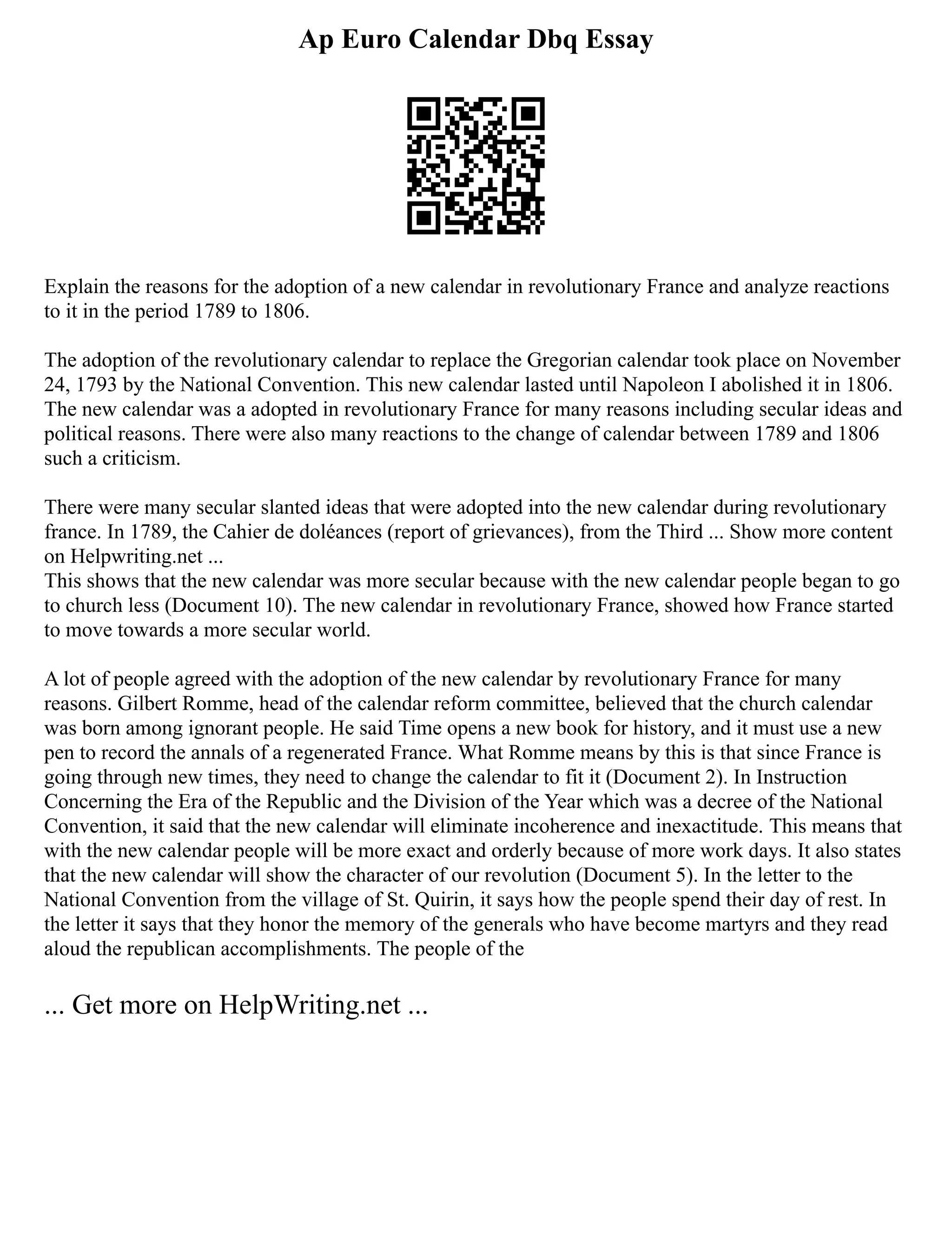 Ap Euro Calendar Dbq Essay
Explain the reasons for the adoption of a new calendar in revolutionary France and analyze reactions
to it in the period 1789 to 1806.
The adoption of the revolutionary calendar to replace the Gregorian calendar took place on November
24, 1793 by the National Convention. This new calendar lasted until Napoleon I abolished it in 1806.
The new calendar was a adopted in revolutionary France for many reasons including secular ideas and
political reasons. There were also many reactions to the change of calendar between 1789 and 1806
such a criticism.
There were many secular slanted ideas that were adopted into the new calendar during revolutionary
france. In 1789, the Cahier de doléances (report of grievances), from the Third ... Show more content
on Helpwriting.net ...
This shows that the new calendar was more secular because with the new calendar people began to go
to church less (Document 10). The new calendar in revolutionary France, showed how France started
to move towards a more secular world.
A lot of people agreed with the adoption of the new calendar by revolutionary France for many
reasons. Gilbert Romme, head of the calendar reform committee, believed that the church calendar
was born among ignorant people. He said Time opens a new book for history, and it must use a new
pen to record the annals of a regenerated France. What Romme means by this is that since France is
going through new times, they need to change the calendar to fit it (Document 2). In Instruction
Concerning the Era of the Republic and the Division of the Year which was a decree of the National
Convention, it said that the new calendar will eliminate incoherence and inexactitude. This means that
with the new calendar people will be more exact and orderly because of more work days. It also states
that the new calendar will show the character of our revolution (Document 5). In the letter to the
National Convention from the village of St. Quirin, it says how the people spend their day of rest. In
the letter it says that they honor the memory of the generals who have become martyrs and they read
aloud the republican accomplishments. The people of the
... Get more on HelpWriting.net ...
 