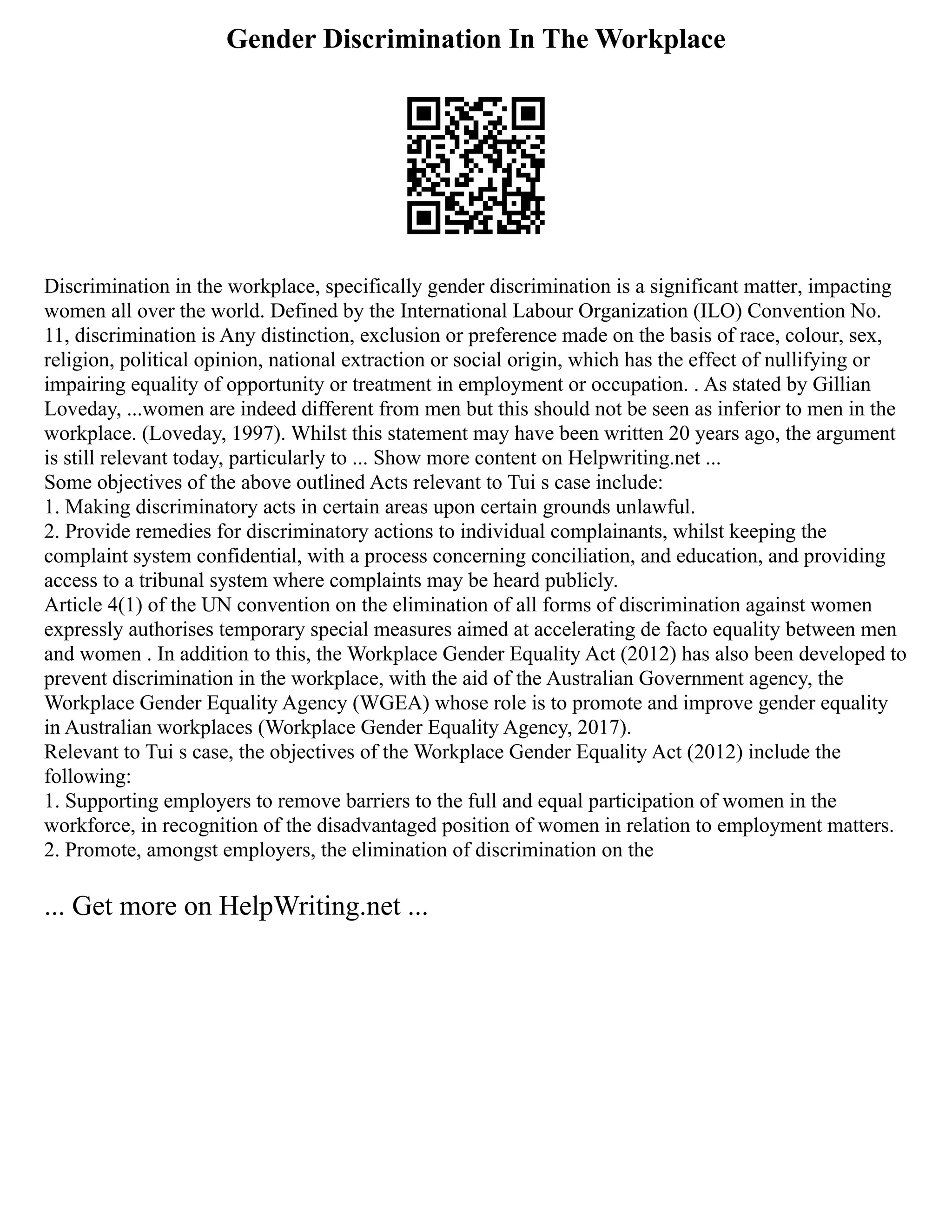 Gender Discrimination In The Workplace
Discrimination in the workplace, specifically gender discrimination is a significant matter, impacting
women all over the world. Defined by the International Labour Organization (ILO) Convention No.
11, discrimination is Any distinction, exclusion or preference made on the basis of race, colour, sex,
religion, political opinion, national extraction or social origin, which has the effect of nullifying or
impairing equality of opportunity or treatment in employment or occupation. . As stated by Gillian
Loveday, ...women are indeed different from men but this should not be seen as inferior to men in the
workplace. (Loveday, 1997). Whilst this statement may have been written 20 years ago, the argument
is still relevant today, particularly to ... Show more content on Helpwriting.net ...
Some objectives of the above outlined Acts relevant to Tui s case include:
1. Making discriminatory acts in certain areas upon certain grounds unlawful.
2. Provide remedies for discriminatory actions to individual complainants, whilst keeping the
complaint system confidential, with a process concerning conciliation, and education, and providing
access to a tribunal system where complaints may be heard publicly.
Article 4(1) of the UN convention on the elimination of all forms of discrimination against women
expressly authorises temporary special measures aimed at accelerating de facto equality between men
and women . In addition to this, the Workplace Gender Equality Act (2012) has also been developed to
prevent discrimination in the workplace, with the aid of the Australian Government agency, the
Workplace Gender Equality Agency (WGEA) whose role is to promote and improve gender equality
in Australian workplaces (Workplace Gender Equality Agency, 2017).
Relevant to Tui s case, the objectives of the Workplace Gender Equality Act (2012) include the
following:
1. Supporting employers to remove barriers to the full and equal participation of women in the
workforce, in recognition of the disadvantaged position of women in relation to employment matters.
2. Promote, amongst employers, the elimination of discrimination on the
... Get more on HelpWriting.net ...
 