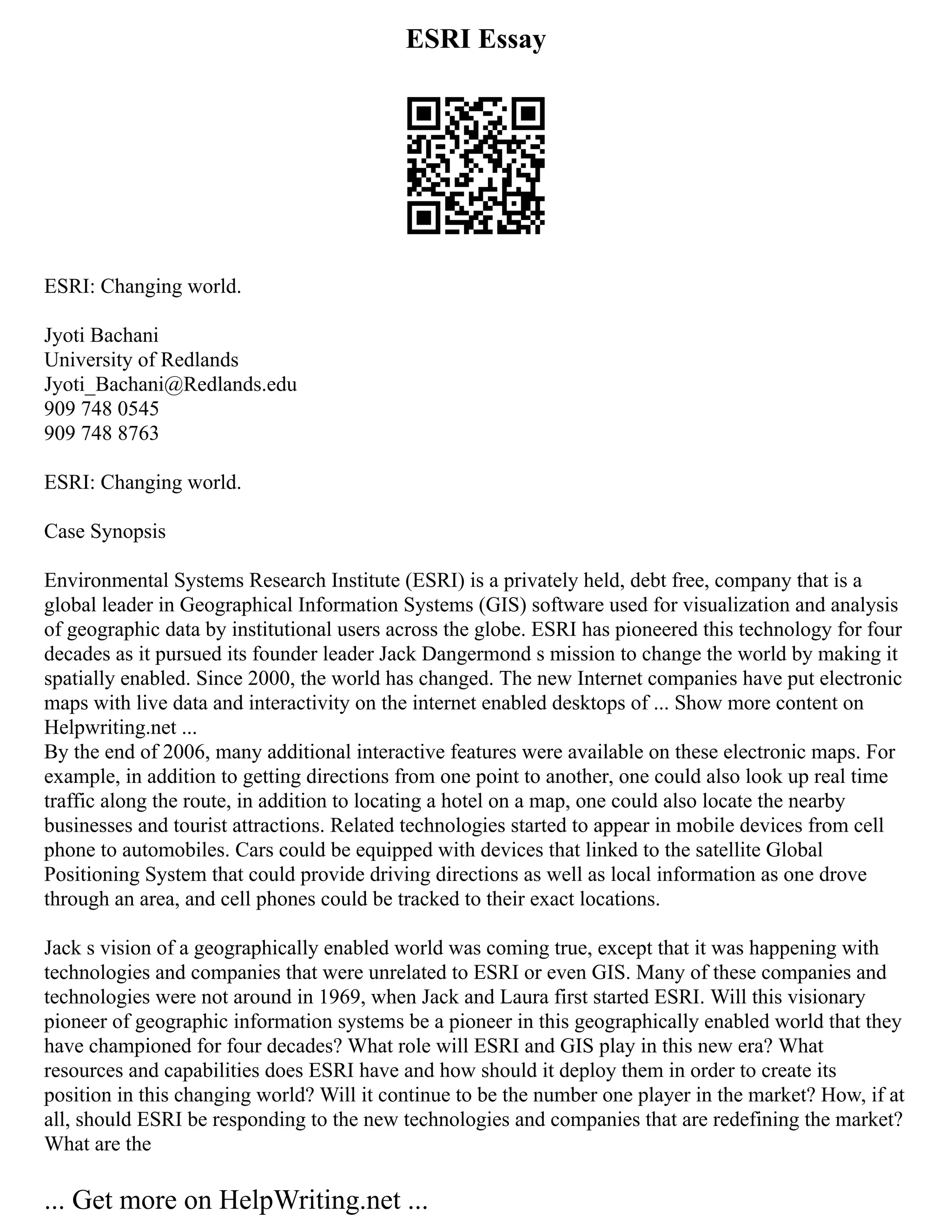 ESRI Essay
ESRI: Changing world.
Jyoti Bachani
University of Redlands
Jyoti_Bachani@Redlands.edu
909 748 0545
909 748 8763
ESRI: Changing world.
Case Synopsis
Environmental Systems Research Institute (ESRI) is a privately held, debt free, company that is a
global leader in Geographical Information Systems (GIS) software used for visualization and analysis
of geographic data by institutional users across the globe. ESRI has pioneered this technology for four
decades as it pursued its founder leader Jack Dangermond s mission to change the world by making it
spatially enabled. Since 2000, the world has changed. The new Internet companies have put electronic
maps with live data and interactivity on the internet enabled desktops of ... Show more content on
Helpwriting.net ...
By the end of 2006, many additional interactive features were available on these electronic maps. For
example, in addition to getting directions from one point to another, one could also look up real time
traffic along the route, in addition to locating a hotel on a map, one could also locate the nearby
businesses and tourist attractions. Related technologies started to appear in mobile devices from cell
phone to automobiles. Cars could be equipped with devices that linked to the satellite Global
Positioning System that could provide driving directions as well as local information as one drove
through an area, and cell phones could be tracked to their exact locations.
Jack s vision of a geographically enabled world was coming true, except that it was happening with
technologies and companies that were unrelated to ESRI or even GIS. Many of these companies and
technologies were not around in 1969, when Jack and Laura first started ESRI. Will this visionary
pioneer of geographic information systems be a pioneer in this geographically enabled world that they
have championed for four decades? What role will ESRI and GIS play in this new era? What
resources and capabilities does ESRI have and how should it deploy them in order to create its
position in this changing world? Will it continue to be the number one player in the market? How, if at
all, should ESRI be responding to the new technologies and companies that are redefining the market?
What are the
... Get more on HelpWriting.net ...
 