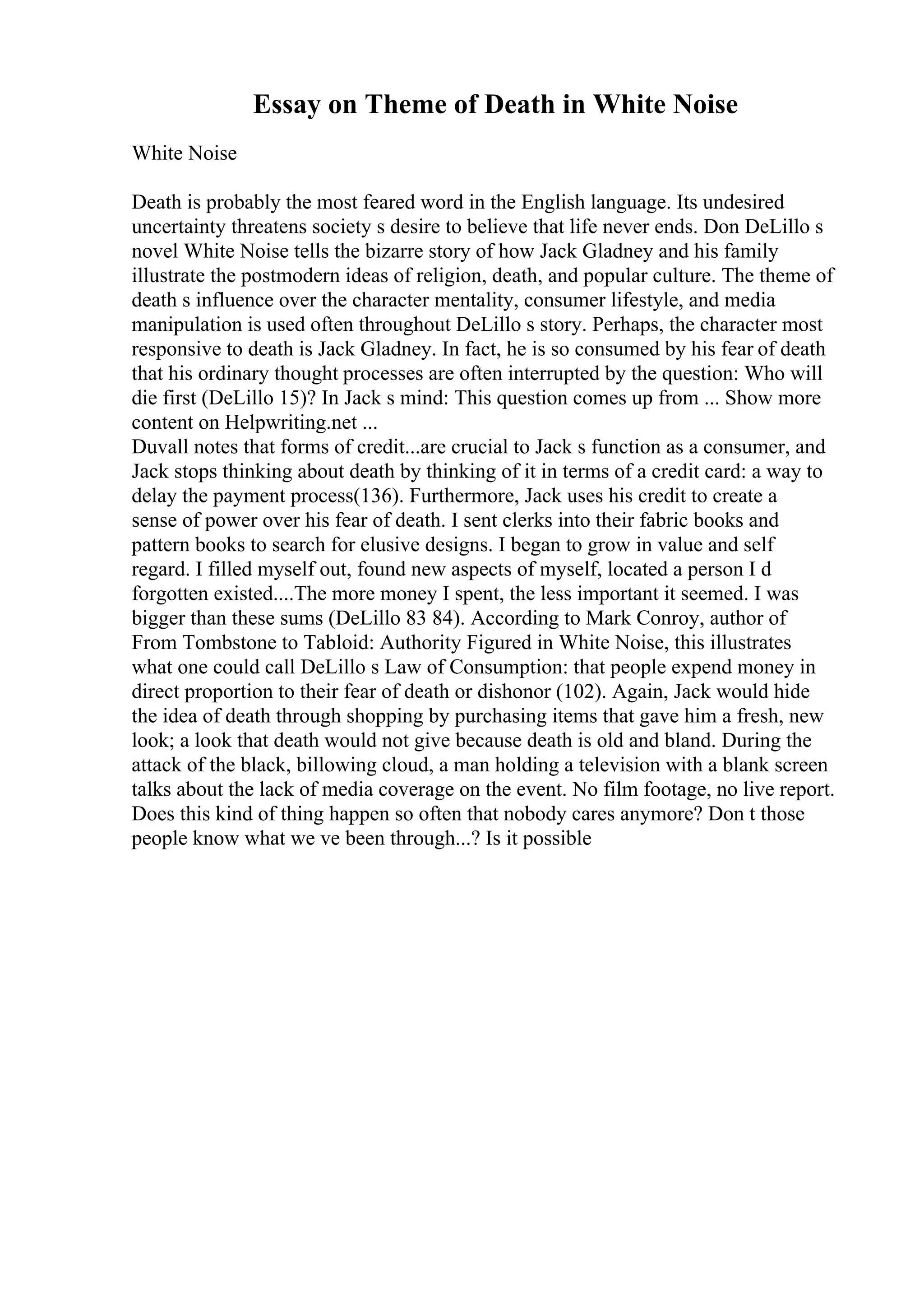Essay on Theme of Death in White Noise
White Noise
Death is probably the most feared word in the English language. Its undesired
uncertainty threatens society s desire to believe that life never ends. Don DeLillo s
novel White Noise tells the bizarre story of how Jack Gladney and his family
illustrate the postmodern ideas of religion, death, and popular culture. The theme of
death s influence over the character mentality, consumer lifestyle, and media
manipulation is used often throughout DeLillo s story. Perhaps, the character most
responsive to death is Jack Gladney. In fact, he is so consumed by his fear of death
that his ordinary thought processes are often interrupted by the question: Who will
die first (DeLillo 15)? In Jack s mind: This question comes up from ... Show more
content on Helpwriting.net ...
Duvall notes that forms of credit...are crucial to Jack s function as a consumer, and
Jack stops thinking about death by thinking of it in terms of a credit card: a way to
delay the payment process(136). Furthermore, Jack uses his credit to create a
sense of power over his fear of death. I sent clerks into their fabric books and
pattern books to search for elusive designs. I began to grow in value and self
regard. I filled myself out, found new aspects of myself, located a person I d
forgotten existed....The more money I spent, the less important it seemed. I was
bigger than these sums (DeLillo 83 84). According to Mark Conroy, author of
From Tombstone to Tabloid: Authority Figured in White Noise, this illustrates
what one could call DeLillo s Law of Consumption: that people expend money in
direct proportion to their fear of death or dishonor (102). Again, Jack would hide
the idea of death through shopping by purchasing items that gave him a fresh, new
look; a look that death would not give because death is old and bland. During the
attack of the black, billowing cloud, a man holding a television with a blank screen
talks about the lack of media coverage on the event. No film footage, no live report.
Does this kind of thing happen so often that nobody cares anymore? Don t those
people know what we ve been through...? Is it possible
 