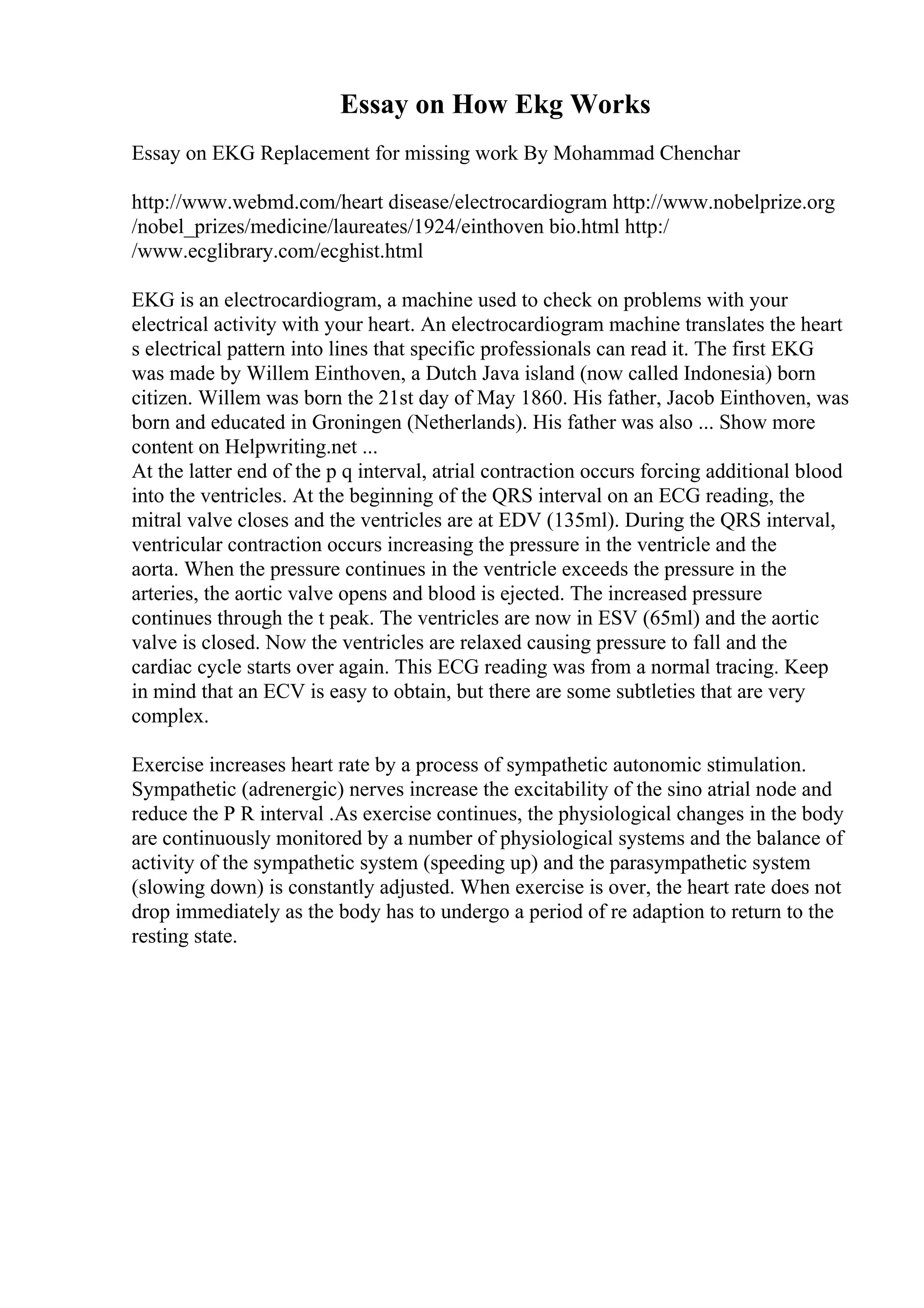 Essay on How Ekg Works
Essay on EKG Replacement for missing work By Mohammad Chenchar
http://www.webmd.com/heart disease/electrocardiogram http://www.nobelprize.org
/nobel_prizes/medicine/laureates/1924/einthoven bio.html http:/
/www.ecglibrary.com/ecghist.html
EKG is an electrocardiogram, a machine used to check on problems with your
electrical activity with your heart. An electrocardiogram machine translates the heart
s electrical pattern into lines that specific professionals can read it. The first EKG
was made by Willem Einthoven, a Dutch Java island (now called Indonesia) born
citizen. Willem was born the 21st day of May 1860. His father, Jacob Einthoven, was
born and educated in Groningen (Netherlands). His father was also ... Show more
content on Helpwriting.net ...
At the latter end of the p q interval, atrial contraction occurs forcing additional blood
into the ventricles. At the beginning of the QRS interval on an ECG reading, the
mitral valve closes and the ventricles are at EDV (135ml). During the QRS interval,
ventricular contraction occurs increasing the pressure in the ventricle and the
aorta. When the pressure continues in the ventricle exceeds the pressure in the
arteries, the aortic valve opens and blood is ejected. The increased pressure
continues through the t peak. The ventricles are now in ESV (65ml) and the aortic
valve is closed. Now the ventricles are relaxed causing pressure to fall and the
cardiac cycle starts over again. This ECG reading was from a normal tracing. Keep
in mind that an ECV is easy to obtain, but there are some subtleties that are very
complex.
Exercise increases heart rate by a process of sympathetic autonomic stimulation.
Sympathetic (adrenergic) nerves increase the excitability of the sino atrial node and
reduce the P R interval .As exercise continues, the physiological changes in the body
are continuously monitored by a number of physiological systems and the balance of
activity of the sympathetic system (speeding up) and the parasympathetic system
(slowing down) is constantly adjusted. When exercise is over, the heart rate does not
drop immediately as the body has to undergo a period of re adaption to return to the
resting state.
 