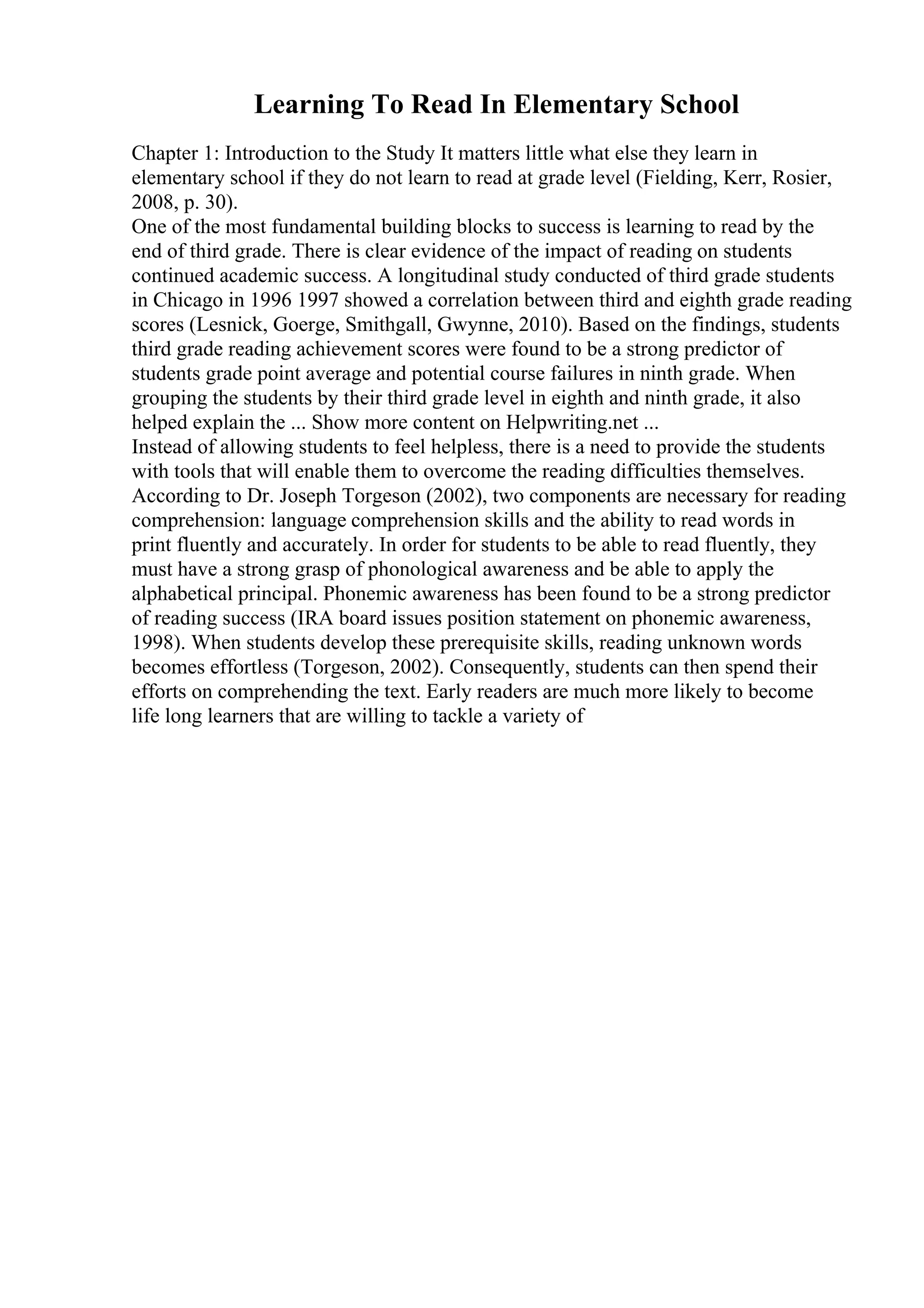 Learning To Read In Elementary School
Chapter 1: Introduction to the Study It matters little what else they learn in
elementary school if they do not learn to read at grade level (Fielding, Kerr, Rosier,
2008, p. 30).
One of the most fundamental building blocks to success is learning to read by the
end of third grade. There is clear evidence of the impact of reading on students
continued academic success. A longitudinal study conducted of third grade students
in Chicago in 1996 1997 showed a correlation between third and eighth grade reading
scores (Lesnick, Goerge, Smithgall, Gwynne, 2010). Based on the findings, students
third grade reading achievement scores were found to be a strong predictor of
students grade point average and potential course failures in ninth grade. When
grouping the students by their third grade level in eighth and ninth grade, it also
helped explain the ... Show more content on Helpwriting.net ...
Instead of allowing students to feel helpless, there is a need to provide the students
with tools that will enable them to overcome the reading difficulties themselves.
According to Dr. Joseph Torgeson (2002), two components are necessary for reading
comprehension: language comprehension skills and the ability to read words in
print fluently and accurately. In order for students to be able to read fluently, they
must have a strong grasp of phonological awareness and be able to apply the
alphabetical principal. Phonemic awareness has been found to be a strong predictor
of reading success (IRA board issues position statement on phonemic awareness,
1998). When students develop these prerequisite skills, reading unknown words
becomes effortless (Torgeson, 2002). Consequently, students can then spend their
efforts on comprehending the text. Early readers are much more likely to become
life long learners that are willing to tackle a variety of
 