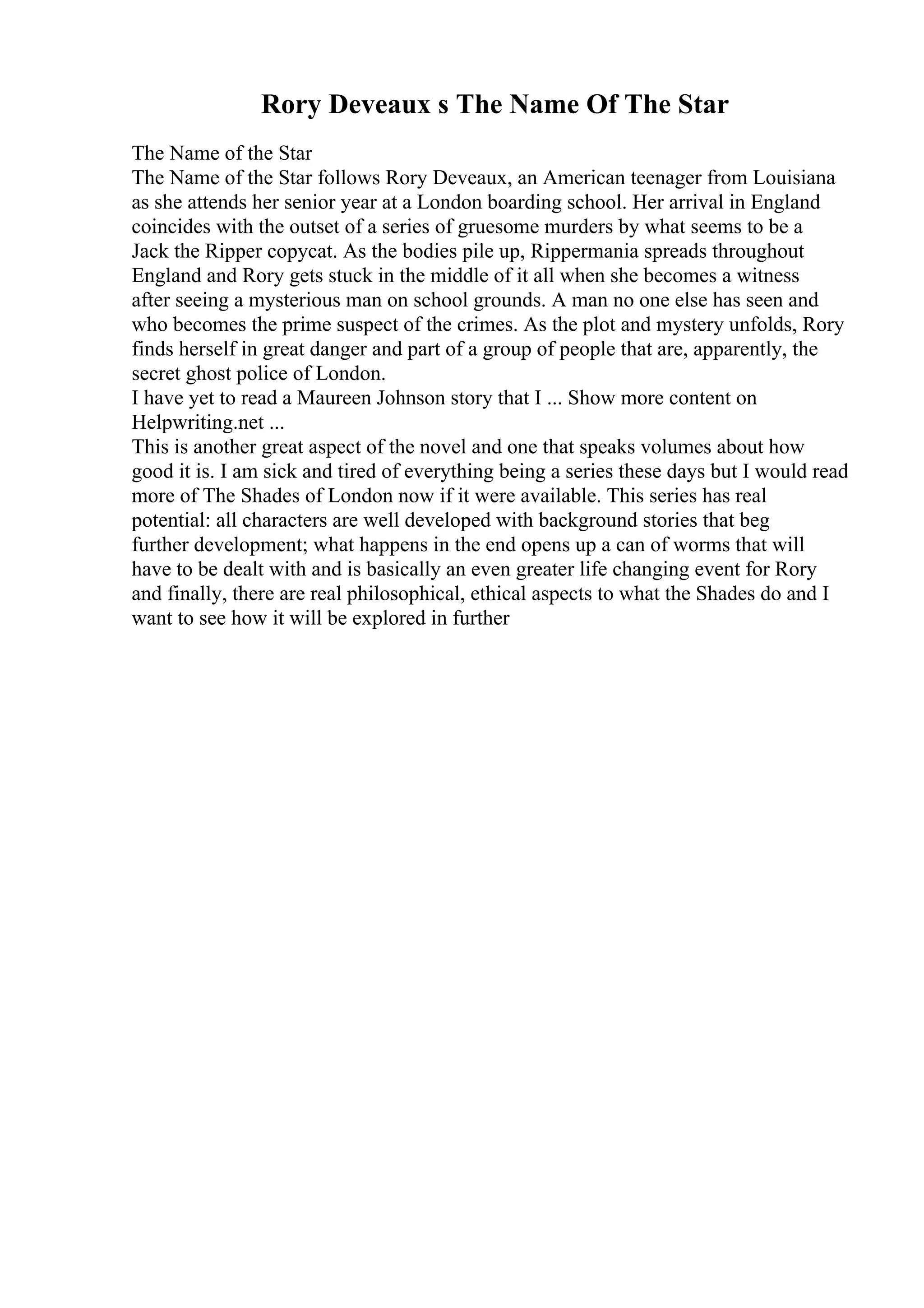 Rory Deveaux s The Name Of The Star
The Name of the Star
The Name of the Star follows Rory Deveaux, an American teenager from Louisiana
as she attends her senior year at a London boarding school. Her arrival in England
coincides with the outset of a series of gruesome murders by what seems to be a
Jack the Ripper copycat. As the bodies pile up, Rippermania spreads throughout
England and Rory gets stuck in the middle of it all when she becomes a witness
after seeing a mysterious man on school grounds. A man no one else has seen and
who becomes the prime suspect of the crimes. As the plot and mystery unfolds, Rory
finds herself in great danger and part of a group of people that are, apparently, the
secret ghost police of London.
I have yet to read a Maureen Johnson story that I ... Show more content on
Helpwriting.net ...
This is another great aspect of the novel and one that speaks volumes about how
good it is. I am sick and tired of everything being a series these days but I would read
more of The Shades of London now if it were available. This series has real
potential: all characters are well developed with background stories that beg
further development; what happens in the end opens up a can of worms that will
have to be dealt with and is basically an even greater life changing event for Rory
and finally, there are real philosophical, ethical aspects to what the Shades do and I
want to see how it will be explored in further
 