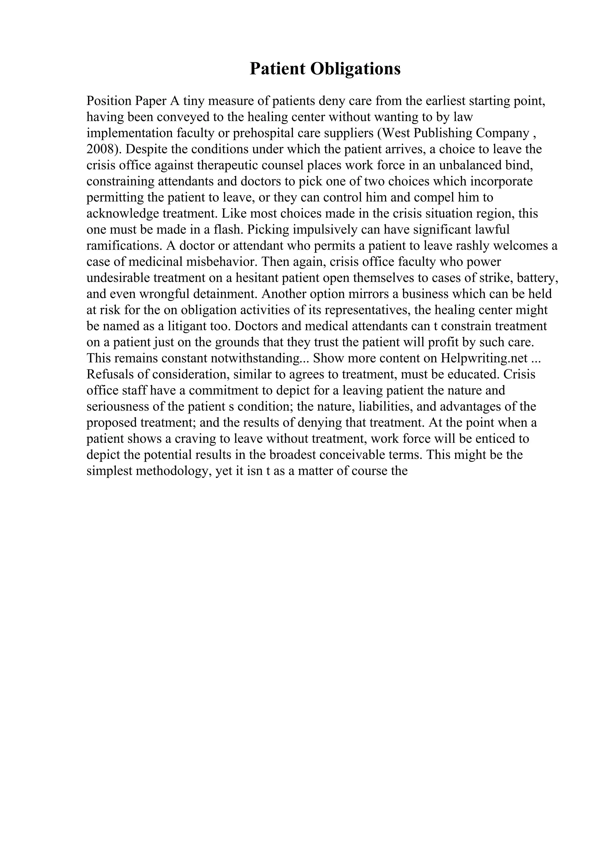 Patient Obligations
Position Paper A tiny measure of patients deny care from the earliest starting point,
having been conveyed to the healing center without wanting to by law
implementation faculty or prehospital care suppliers (West Publishing Company ,
2008). Despite the conditions under which the patient arrives, a choice to leave the
crisis office against therapeutic counsel places work force in an unbalanced bind,
constraining attendants and doctors to pick one of two choices which incorporate
permitting the patient to leave, or they can control him and compel him to
acknowledge treatment. Like most choices made in the crisis situation region, this
one must be made in a flash. Picking impulsively can have significant lawful
ramifications. A doctor or attendant who permits a patient to leave rashly welcomes a
case of medicinal misbehavior. Then again, crisis office faculty who power
undesirable treatment on a hesitant patient open themselves to cases of strike, battery,
and even wrongful detainment. Another option mirrors a business which can be held
at risk for the on obligation activities of its representatives, the healing center might
be named as a litigant too. Doctors and medical attendants can t constrain treatment
on a patient just on the grounds that they trust the patient will profit by such care.
This remains constant notwithstanding... Show more content on Helpwriting.net ...
Refusals of consideration, similar to agrees to treatment, must be educated. Crisis
office staff have a commitment to depict for a leaving patient the nature and
seriousness of the patient s condition; the nature, liabilities, and advantages of the
proposed treatment; and the results of denying that treatment. At the point when a
patient shows a craving to leave without treatment, work force will be enticed to
depict the potential results in the broadest conceivable terms. This might be the
simplest methodology, yet it isn t as a matter of course the
 