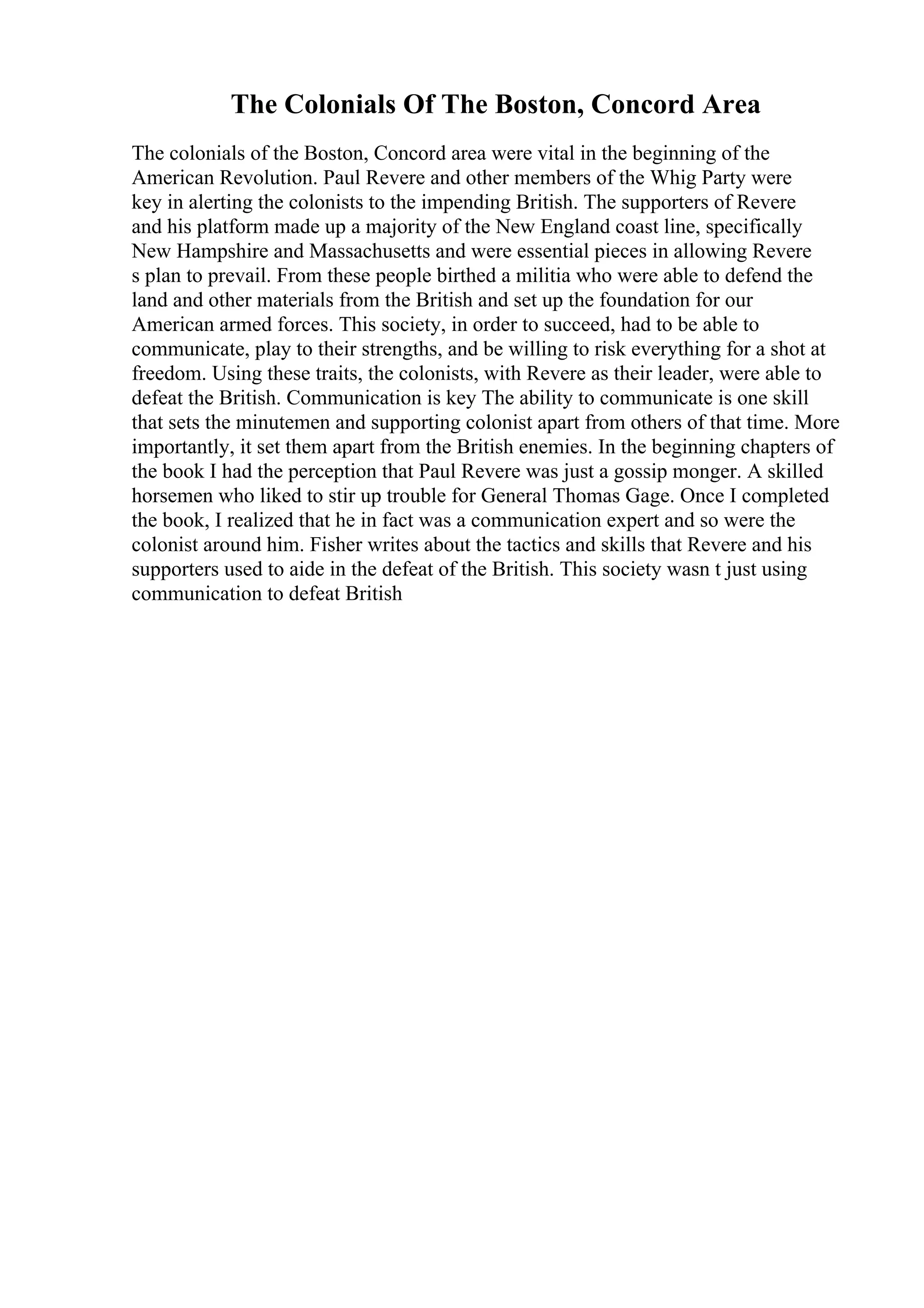 The Colonials Of The Boston, Concord Area
The colonials of the Boston, Concord area were vital in the beginning of the
American Revolution. Paul Revere and other members of the Whig Party were
key in alerting the colonists to the impending British. The supporters of Revere
and his platform made up a majority of the New England coast line, specifically
New Hampshire and Massachusetts and were essential pieces in allowing Revere
s plan to prevail. From these people birthed a militia who were able to defend the
land and other materials from the British and set up the foundation for our
American armed forces. This society, in order to succeed, had to be able to
communicate, play to their strengths, and be willing to risk everything for a shot at
freedom. Using these traits, the colonists, with Revere as their leader, were able to
defeat the British. Communication is key The ability to communicate is one skill
that sets the minutemen and supporting colonist apart from others of that time. More
importantly, it set them apart from the British enemies. In the beginning chapters of
the book I had the perception that Paul Revere was just a gossip monger. A skilled
horsemen who liked to stir up trouble for General Thomas Gage. Once I completed
the book, I realized that he in fact was a communication expert and so were the
colonist around him. Fisher writes about the tactics and skills that Revere and his
supporters used to aide in the defeat of the British. This society wasn t just using
communication to defeat British
 