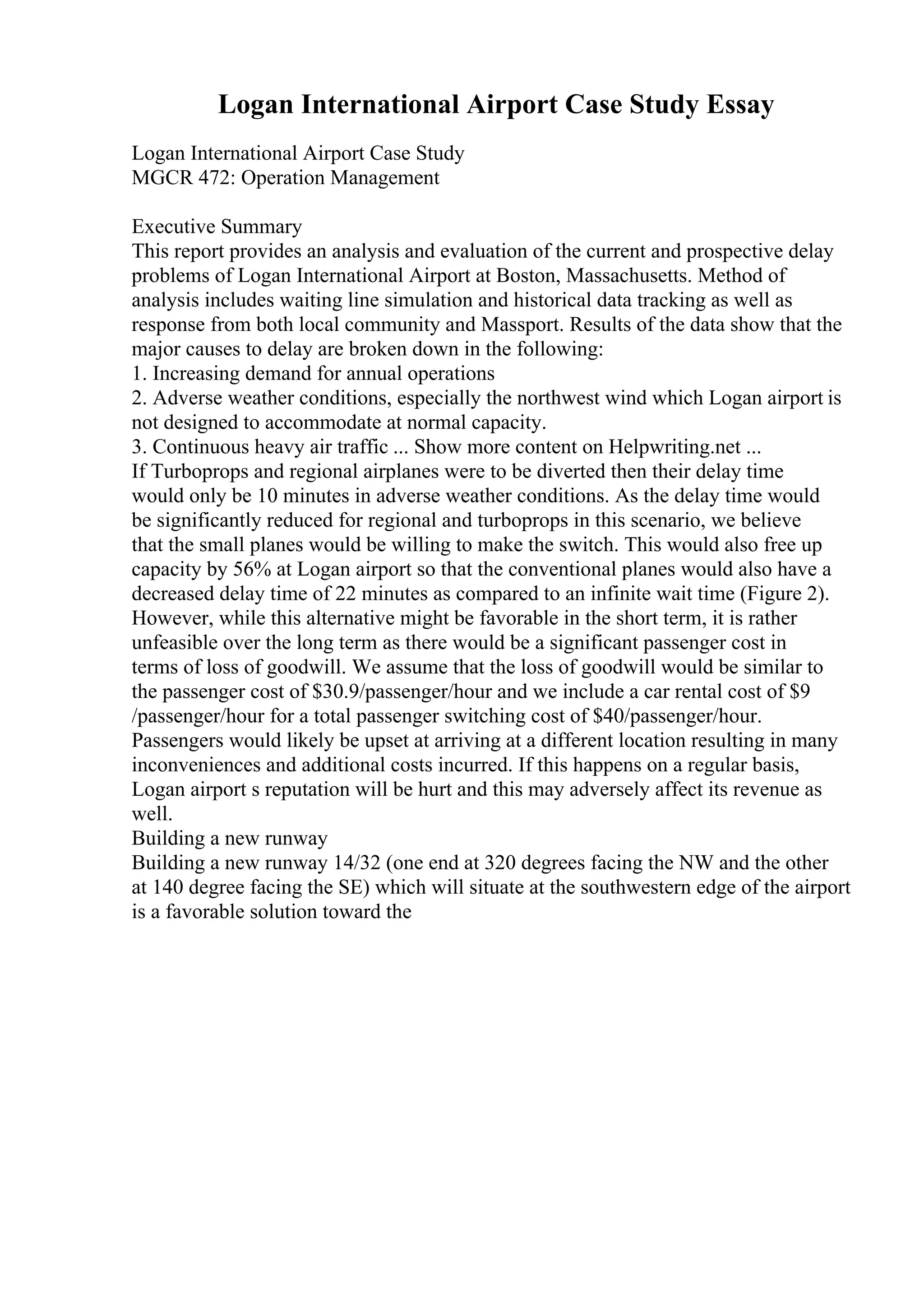 Logan International Airport Case Study Essay
Logan International Airport Case Study
MGCR 472: Operation Management
Executive Summary
This report provides an analysis and evaluation of the current and prospective delay
problems of Logan International Airport at Boston, Massachusetts. Method of
analysis includes waiting line simulation and historical data tracking as well as
response from both local community and Massport. Results of the data show that the
major causes to delay are broken down in the following:
1. Increasing demand for annual operations
2. Adverse weather conditions, especially the northwest wind which Logan airport is
not designed to accommodate at normal capacity.
3. Continuous heavy air traffic ... Show more content on Helpwriting.net ...
If Turboprops and regional airplanes were to be diverted then their delay time
would only be 10 minutes in adverse weather conditions. As the delay time would
be significantly reduced for regional and turboprops in this scenario, we believe
that the small planes would be willing to make the switch. This would also free up
capacity by 56% at Logan airport so that the conventional planes would also have a
decreased delay time of 22 minutes as compared to an infinite wait time (Figure 2).
However, while this alternative might be favorable in the short term, it is rather
unfeasible over the long term as there would be a significant passenger cost in
terms of loss of goodwill. We assume that the loss of goodwill would be similar to
the passenger cost of $30.9/passenger/hour and we include a car rental cost of $9
/passenger/hour for a total passenger switching cost of $40/passenger/hour.
Passengers would likely be upset at arriving at a different location resulting in many
inconveniences and additional costs incurred. If this happens on a regular basis,
Logan airport s reputation will be hurt and this may adversely affect its revenue as
well.
Building a new runway
Building a new runway 14/32 (one end at 320 degrees facing the NW and the other
at 140 degree facing the SE) which will situate at the southwestern edge of the airport
is a favorable solution toward the
 