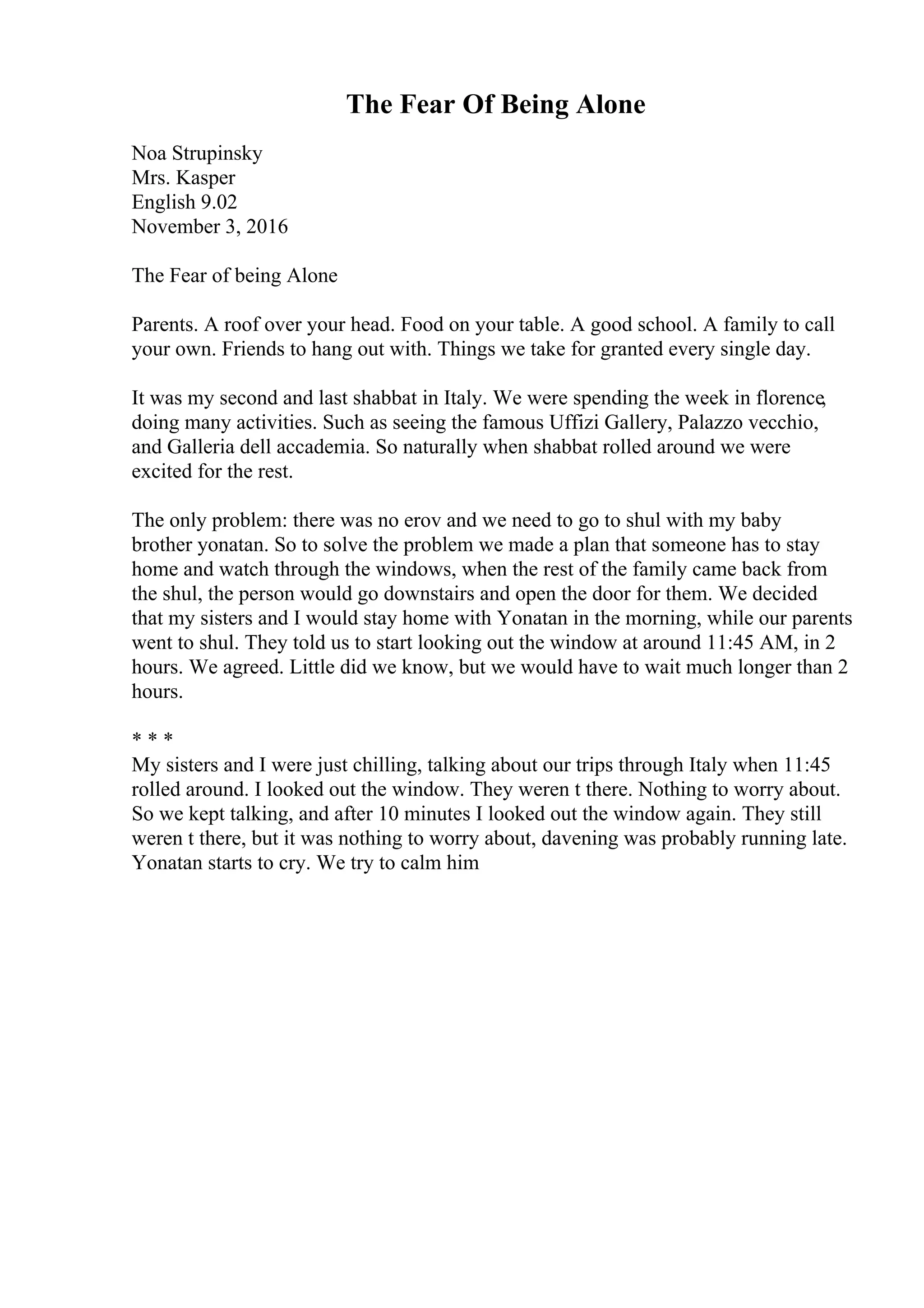 The Fear Of Being Alone
Noa Strupinsky
Mrs. Kasper
English 9.02
November 3, 2016
The Fear of being Alone
Parents. A roof over your head. Food on your table. A good school. A family to call
your own. Friends to hang out with. Things we take for granted every single day.
It was my second and last shabbat in Italy. We were spending the week in florence,
doing many activities. Such as seeing the famous Uffizi Gallery, Palazzo vecchio,
and Galleria dell accademia. So naturally when shabbat rolled around we were
excited for the rest.
The only problem: there was no erov and we need to go to shul with my baby
brother yonatan. So to solve the problem we made a plan that someone has to stay
home and watch through the windows, when the rest of the family came back from
the shul, the person would go downstairs and open the door for them. We decided
that my sisters and I would stay home with Yonatan in the morning, while our parents
went to shul. They told us to start looking out the window at around 11:45 AM, in 2
hours. We agreed. Little did we know, but we would have to wait much longer than 2
hours.
* * *
My sisters and I were just chilling, talking about our trips through Italy when 11:45
rolled around. I looked out the window. They weren t there. Nothing to worry about.
So we kept talking, and after 10 minutes I looked out the window again. They still
weren t there, but it was nothing to worry about, davening was probably running late.
Yonatan starts to cry. We try to calm him
 