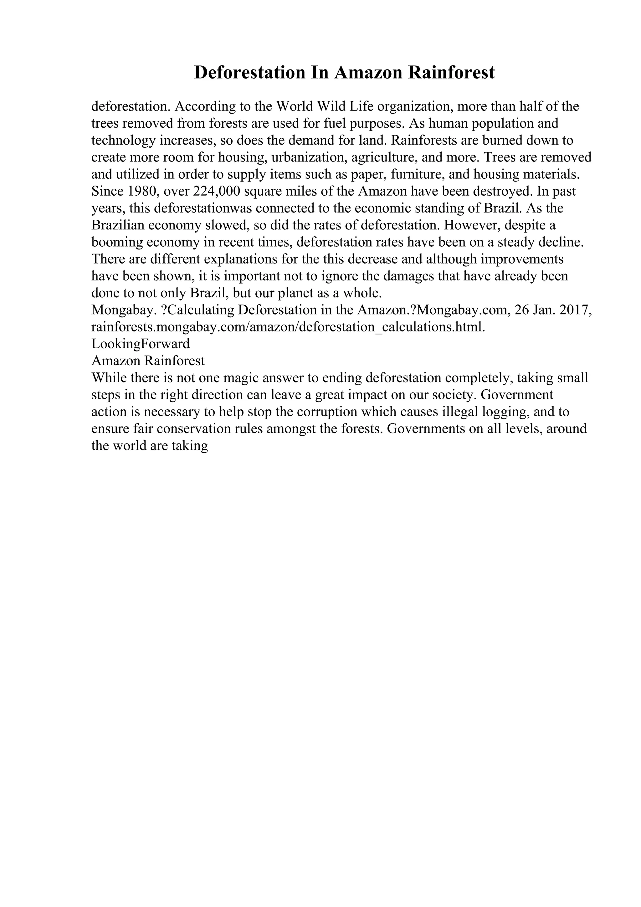 Deforestation In Amazon Rainforest
deforestation. According to the World Wild Life organization, more than half of the
trees removed from forests are used for fuel purposes. As human population and
technology increases, so does the demand for land. Rainforests are burned down to
create more room for housing, urbanization, agriculture, and more. Trees are removed
and utilized in order to supply items such as paper, furniture, and housing materials.
Since 1980, over 224,000 square miles of the Amazon have been destroyed. In past
years, this deforestationwas connected to the economic standing of Brazil. As the
Brazilian economy slowed, so did the rates of deforestation. However, despite a
booming economy in recent times, deforestation rates have been on a steady decline.
There are different explanations for the this decrease and although improvements
have been shown, it is important not to ignore the damages that have already been
done to not only Brazil, but our planet as a whole.
Mongabay. ?Calculating Deforestation in the Amazon.?Mongabay.com, 26 Jan. 2017,
rainforests.mongabay.com/amazon/deforestation_calculations.html.
LookingForward
Amazon Rainforest
While there is not one magic answer to ending deforestation completely, taking small
steps in the right direction can leave a great impact on our society. Government
action is necessary to help stop the corruption which causes illegal logging, and to
ensure fair conservation rules amongst the forests. Governments on all levels, around
the world are taking
 