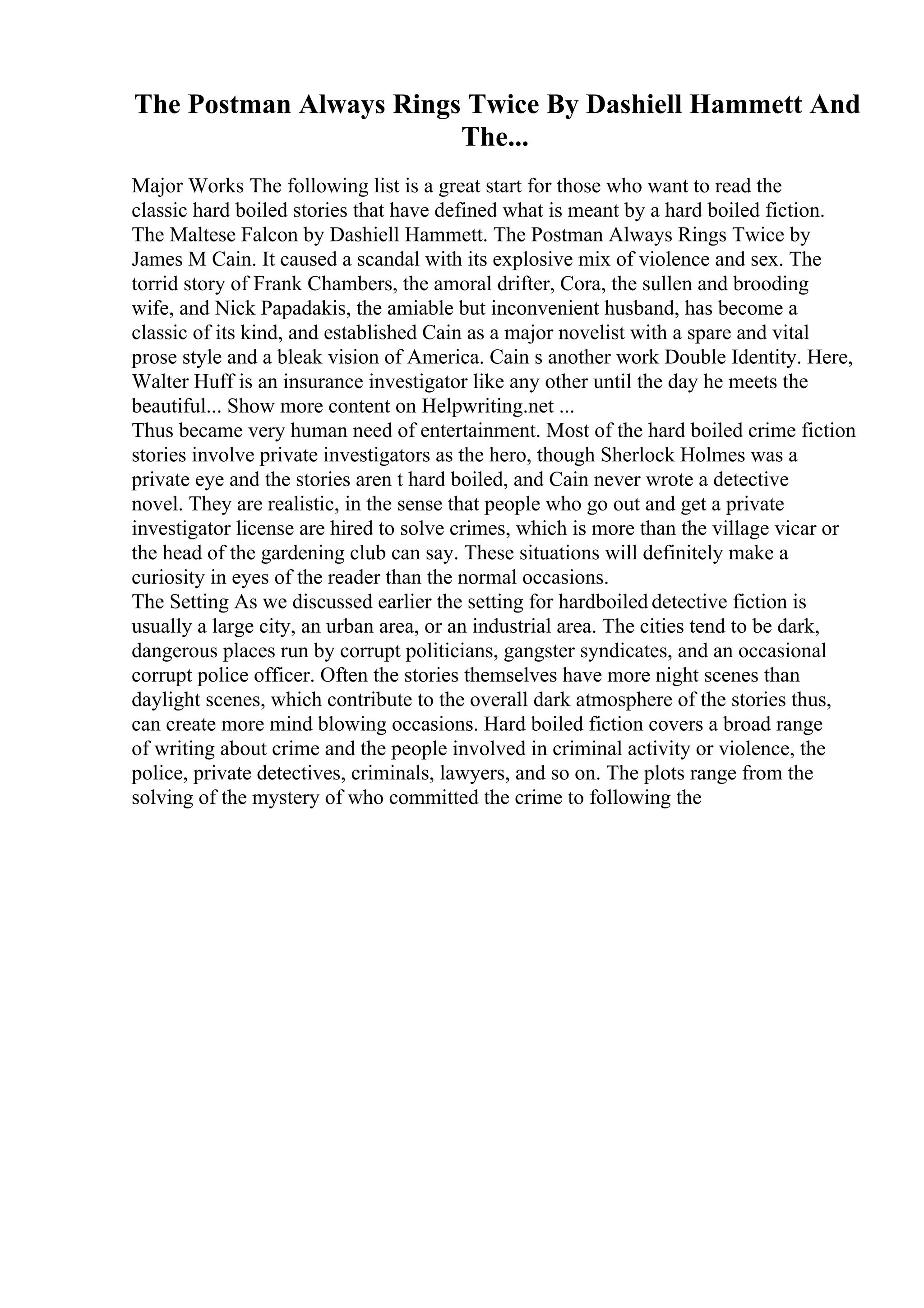 The Postman Always Rings Twice By Dashiell Hammett And
The...
Major Works The following list is a great start for those who want to read the
classic hard boiled stories that have defined what is meant by a hard boiled fiction.
The Maltese Falcon by Dashiell Hammett. The Postman Always Rings Twice by
James M Cain. It caused a scandal with its explosive mix of violence and sex. The
torrid story of Frank Chambers, the amoral drifter, Cora, the sullen and brooding
wife, and Nick Papadakis, the amiable but inconvenient husband, has become a
classic of its kind, and established Cain as a major novelist with a spare and vital
prose style and a bleak vision of America. Cain s another work Double Identity. Here,
Walter Huff is an insurance investigator like any other until the day he meets the
beautiful... Show more content on Helpwriting.net ...
Thus became very human need of entertainment. Most of the hard boiled crime fiction
stories involve private investigators as the hero, though Sherlock Holmes was a
private eye and the stories aren t hard boiled, and Cain never wrote a detective
novel. They are realistic, in the sense that people who go out and get a private
investigator license are hired to solve crimes, which is more than the village vicar or
the head of the gardening club can say. These situations will definitely make a
curiosity in eyes of the reader than the normal occasions.
The Setting As we discussed earlier the setting for hardboiled detective fiction is
usually a large city, an urban area, or an industrial area. The cities tend to be dark,
dangerous places run by corrupt politicians, gangster syndicates, and an occasional
corrupt police officer. Often the stories themselves have more night scenes than
daylight scenes, which contribute to the overall dark atmosphere of the stories thus,
can create more mind blowing occasions. Hard boiled fiction covers a broad range
of writing about crime and the people involved in criminal activity or violence, the
police, private detectives, criminals, lawyers, and so on. The plots range from the
solving of the mystery of who committed the crime to following the
 
