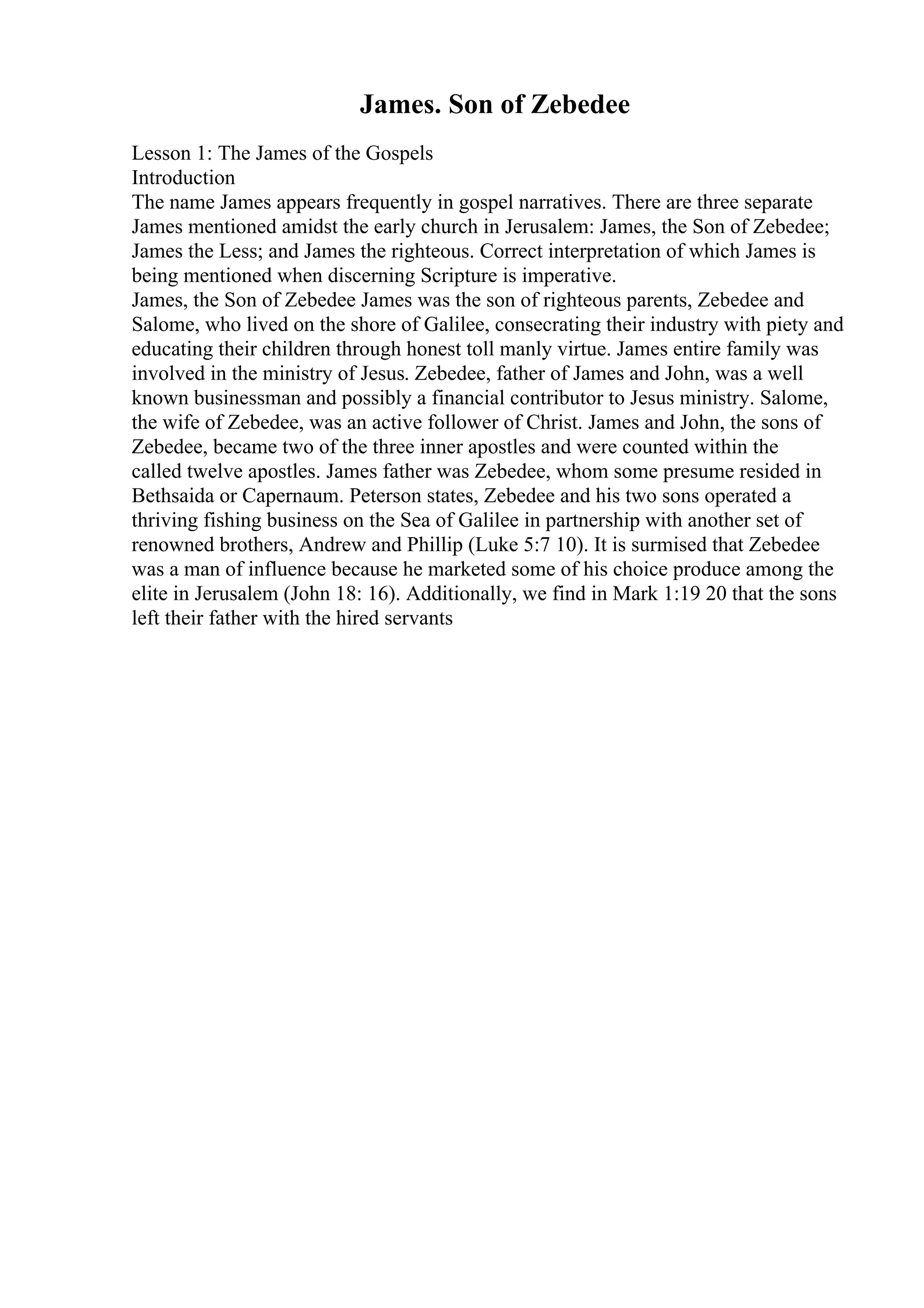 James. Son of Zebedee
Lesson 1: The James of the Gospels
Introduction
The name James appears frequently in gospel narratives. There are three separate
James mentioned amidst the early church in Jerusalem: James, the Son of Zebedee;
James the Less; and James the righteous. Correct interpretation of which James is
being mentioned when discerning Scripture is imperative.
James, the Son of Zebedee James was the son of righteous parents, Zebedee and
Salome, who lived on the shore of Galilee, consecrating their industry with piety and
educating their children through honest toll manly virtue. James entire family was
involved in the ministry of Jesus. Zebedee, father of James and John, was a well
known businessman and possibly a financial contributor to Jesus ministry. Salome,
the wife of Zebedee, was an active follower of Christ. James and John, the sons of
Zebedee, became two of the three inner apostles and were counted within the
called twelve apostles. James father was Zebedee, whom some presume resided in
Bethsaida or Capernaum. Peterson states, Zebedee and his two sons operated a
thriving fishing business on the Sea of Galilee in partnership with another set of
renowned brothers, Andrew and Phillip (Luke 5:7 10). It is surmised that Zebedee
was a man of influence because he marketed some of his choice produce among the
elite in Jerusalem (John 18: 16). Additionally, we find in Mark 1:19 20 that the sons
left their father with the hired servants
 