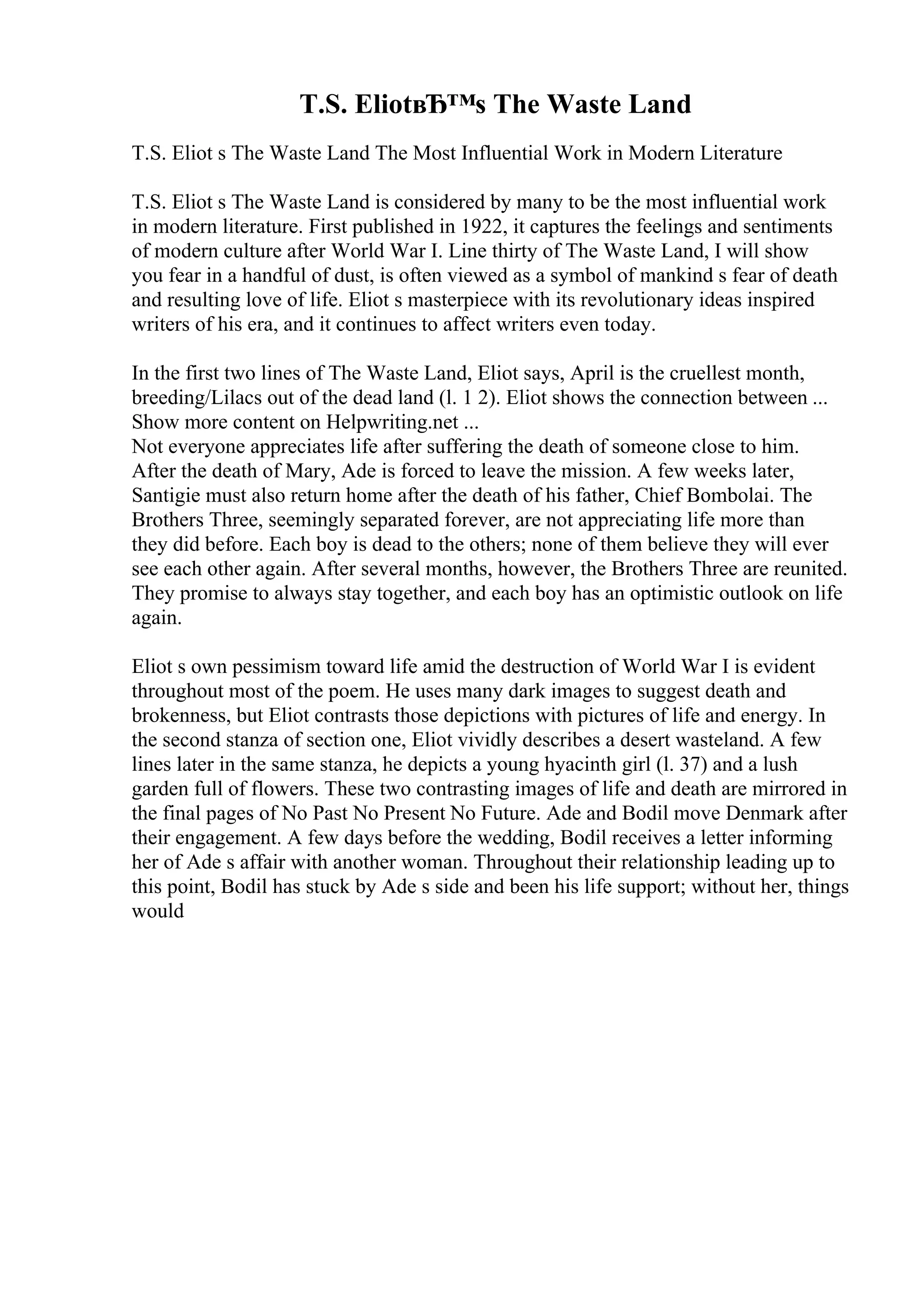 T.S. EliotвЂ™s The Waste Land
T.S. Eliot s The Waste Land The Most Influential Work in Modern Literature
T.S. Eliot s The Waste Land is considered by many to be the most influential work
in modern literature. First published in 1922, it captures the feelings and sentiments
of modern culture after World War I. Line thirty of The Waste Land, I will show
you fear in a handful of dust, is often viewed as a symbol of mankind s fear of death
and resulting love of life. Eliot s masterpiece with its revolutionary ideas inspired
writers of his era, and it continues to affect writers even today.
In the first two lines of The Waste Land, Eliot says, April is the cruellest month,
breeding/Lilacs out of the dead land (l. 1 2). Eliot shows the connection between ...
Show more content on Helpwriting.net ...
Not everyone appreciates life after suffering the death of someone close to him.
After the death of Mary, Ade is forced to leave the mission. A few weeks later,
Santigie must also return home after the death of his father, Chief Bombolai. The
Brothers Three, seemingly separated forever, are not appreciating life more than
they did before. Each boy is dead to the others; none of them believe they will ever
see each other again. After several months, however, the Brothers Three are reunited.
They promise to always stay together, and each boy has an optimistic outlook on life
again.
Eliot s own pessimism toward life amid the destruction of World War I is evident
throughout most of the poem. He uses many dark images to suggest death and
brokenness, but Eliot contrasts those depictions with pictures of life and energy. In
the second stanza of section one, Eliot vividly describes a desert wasteland. A few
lines later in the same stanza, he depicts a young hyacinth girl (l. 37) and a lush
garden full of flowers. These two contrasting images of life and death are mirrored in
the final pages of No Past No Present No Future. Ade and Bodil move Denmark after
their engagement. A few days before the wedding, Bodil receives a letter informing
her of Ade s affair with another woman. Throughout their relationship leading up to
this point, Bodil has stuck by Ade s side and been his life support; without her, things
would
 