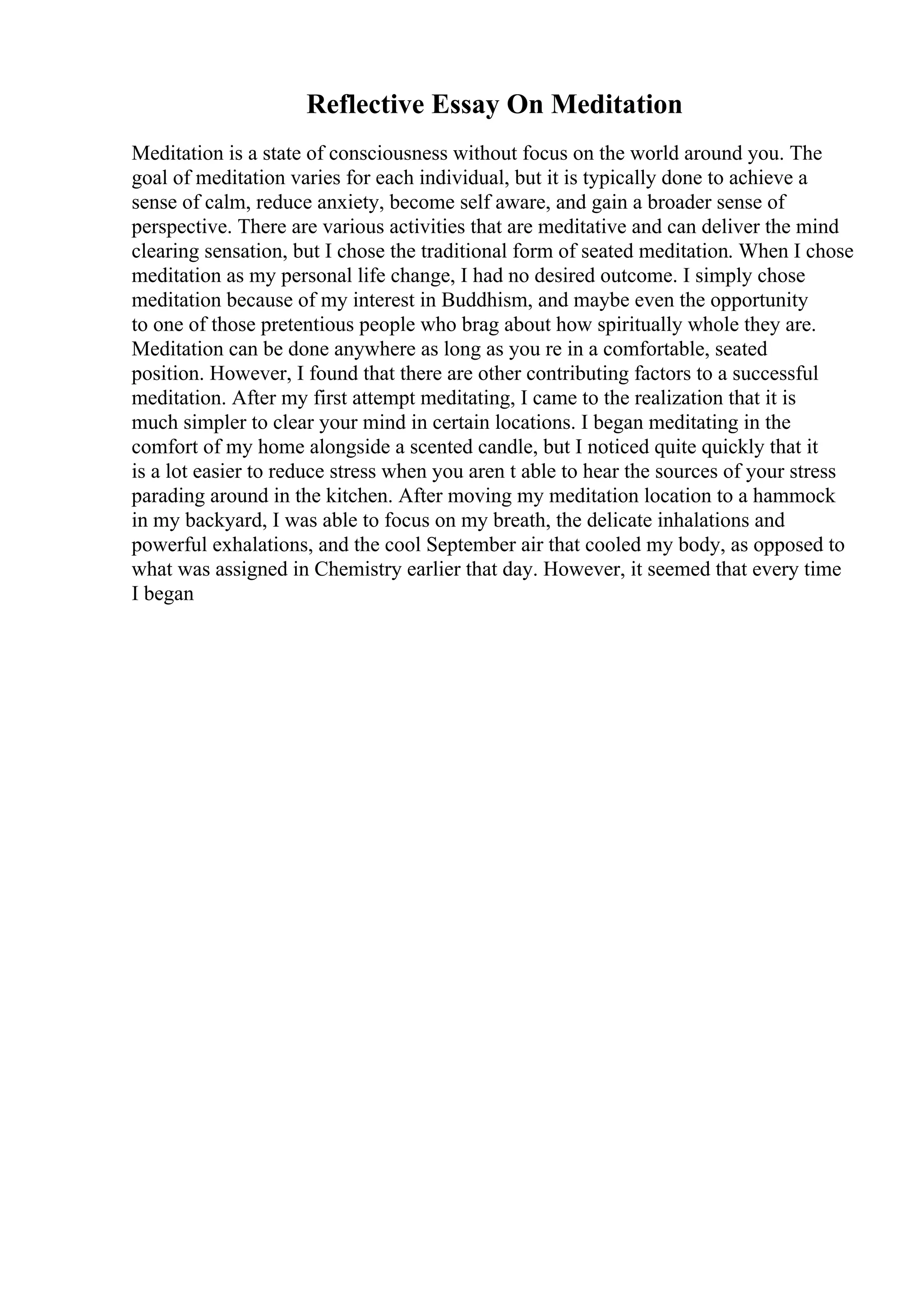 Reflective Essay On Meditation
Meditation is a state of consciousness without focus on the world around you. The
goal of meditation varies for each individual, but it is typically done to achieve a
sense of calm, reduce anxiety, become self aware, and gain a broader sense of
perspective. There are various activities that are meditative and can deliver the mind
clearing sensation, but I chose the traditional form of seated meditation. When I chose
meditation as my personal life change, I had no desired outcome. I simply chose
meditation because of my interest in Buddhism, and maybe even the opportunity
to one of those pretentious people who brag about how spiritually whole they are.
Meditation can be done anywhere as long as you re in a comfortable, seated
position. However, I found that there are other contributing factors to a successful
meditation. After my first attempt meditating, I came to the realization that it is
much simpler to clear your mind in certain locations. I began meditating in the
comfort of my home alongside a scented candle, but I noticed quite quickly that it
is a lot easier to reduce stress when you aren t able to hear the sources of your stress
parading around in the kitchen. After moving my meditation location to a hammock
in my backyard, I was able to focus on my breath, the delicate inhalations and
powerful exhalations, and the cool September air that cooled my body, as opposed to
what was assigned in Chemistry earlier that day. However, it seemed that every time
I began
 