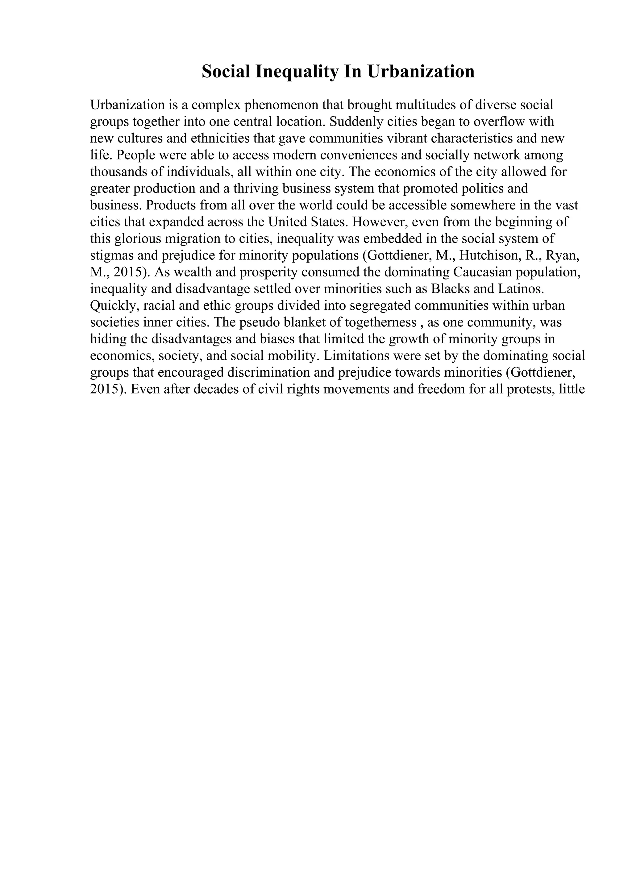 Social Inequality In Urbanization
Urbanization is a complex phenomenon that brought multitudes of diverse social
groups together into one central location. Suddenly cities began to overflow with
new cultures and ethnicities that gave communities vibrant characteristics and new
life. People were able to access modern conveniences and socially network among
thousands of individuals, all within one city. The economics of the city allowed for
greater production and a thriving business system that promoted politics and
business. Products from all over the world could be accessible somewhere in the vast
cities that expanded across the United States. However, even from the beginning of
this glorious migration to cities, inequality was embedded in the social system of
stigmas and prejudice for minority populations (Gottdiener, M., Hutchison, R., Ryan,
M., 2015). As wealth and prosperity consumed the dominating Caucasian population,
inequality and disadvantage settled over minorities such as Blacks and Latinos.
Quickly, racial and ethic groups divided into segregated communities within urban
societies inner cities. The pseudo blanket of togetherness , as one community, was
hiding the disadvantages and biases that limited the growth of minority groups in
economics, society, and social mobility. Limitations were set by the dominating social
groups that encouraged discrimination and prejudice towards minorities (Gottdiener,
2015). Even after decades of civil rights movements and freedom for all protests, little
 