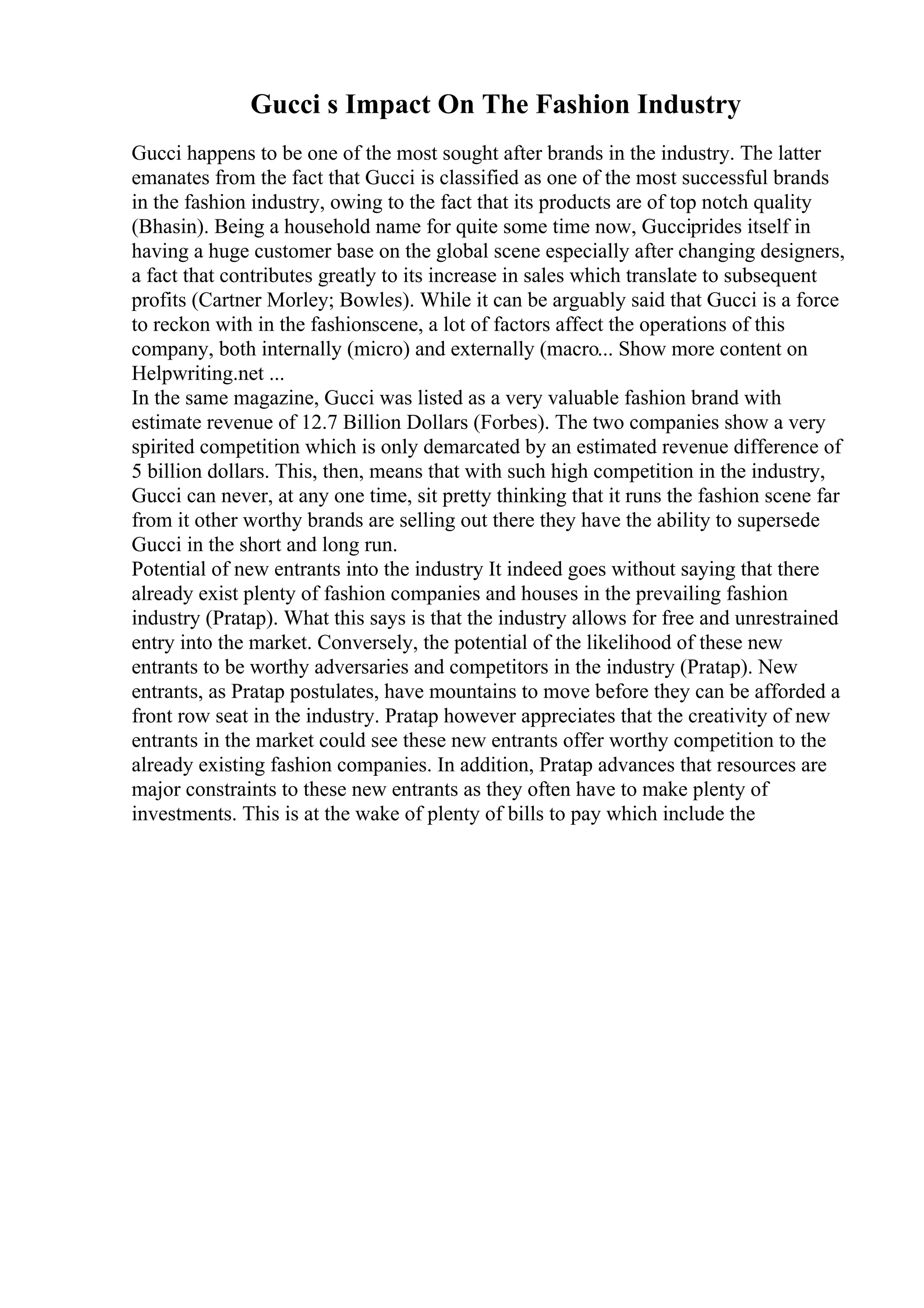 Gucci s Impact On The Fashion Industry
Gucci happens to be one of the most sought after brands in the industry. The latter
emanates from the fact that Gucci is classified as one of the most successful brands
in the fashion industry, owing to the fact that its products are of top notch quality
(Bhasin). Being a household name for quite some time now, Gucciprides itself in
having a huge customer base on the global scene especially after changing designers,
a fact that contributes greatly to its increase in sales which translate to subsequent
profits (Cartner Morley; Bowles). While it can be arguably said that Gucci is a force
to reckon with in the fashionscene, a lot of factors affect the operations of this
company, both internally (micro) and externally (macro... Show more content on
Helpwriting.net ...
In the same magazine, Gucci was listed as a very valuable fashion brand with
estimate revenue of 12.7 Billion Dollars (Forbes). The two companies show a very
spirited competition which is only demarcated by an estimated revenue difference of
5 billion dollars. This, then, means that with such high competition in the industry,
Gucci can never, at any one time, sit pretty thinking that it runs the fashion scene far
from it other worthy brands are selling out there they have the ability to supersede
Gucci in the short and long run.
Potential of new entrants into the industry It indeed goes without saying that there
already exist plenty of fashion companies and houses in the prevailing fashion
industry (Pratap). What this says is that the industry allows for free and unrestrained
entry into the market. Conversely, the potential of the likelihood of these new
entrants to be worthy adversaries and competitors in the industry (Pratap). New
entrants, as Pratap postulates, have mountains to move before they can be afforded a
front row seat in the industry. Pratap however appreciates that the creativity of new
entrants in the market could see these new entrants offer worthy competition to the
already existing fashion companies. In addition, Pratap advances that resources are
major constraints to these new entrants as they often have to make plenty of
investments. This is at the wake of plenty of bills to pay which include the
 