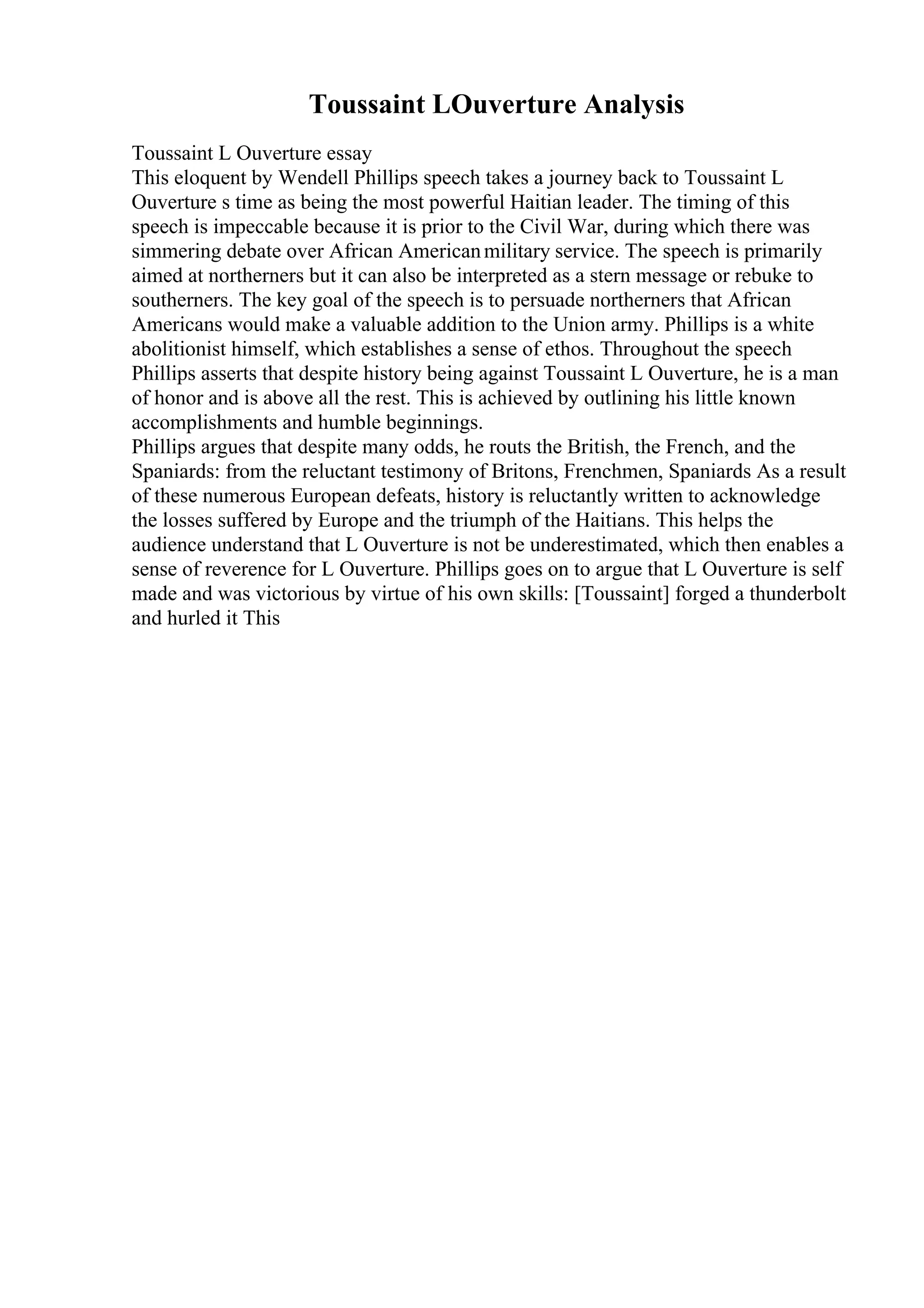 Toussaint LOuverture Analysis
Toussaint L Ouverture essay
This eloquent by Wendell Phillips speech takes a journey back to Toussaint L
Ouverture s time as being the most powerful Haitian leader. The timing of this
speech is impeccable because it is prior to the Civil War, during which there was
simmering debate over African Americanmilitary service. The speech is primarily
aimed at northerners but it can also be interpreted as a stern message or rebuke to
southerners. The key goal of the speech is to persuade northerners that African
Americans would make a valuable addition to the Union army. Phillips is a white
abolitionist himself, which establishes a sense of ethos. Throughout the speech
Phillips asserts that despite history being against Toussaint L Ouverture, he is a man
of honor and is above all the rest. This is achieved by outlining his little known
accomplishments and humble beginnings.
Phillips argues that despite many odds, he routs the British, the French, and the
Spaniards: from the reluctant testimony of Britons, Frenchmen, Spaniards As a result
of these numerous European defeats, history is reluctantly written to acknowledge
the losses suffered by Europe and the triumph of the Haitians. This helps the
audience understand that L Ouverture is not be underestimated, which then enables a
sense of reverence for L Ouverture. Phillips goes on to argue that L Ouverture is self
made and was victorious by virtue of his own skills: [Toussaint] forged a thunderbolt
and hurled it This
 