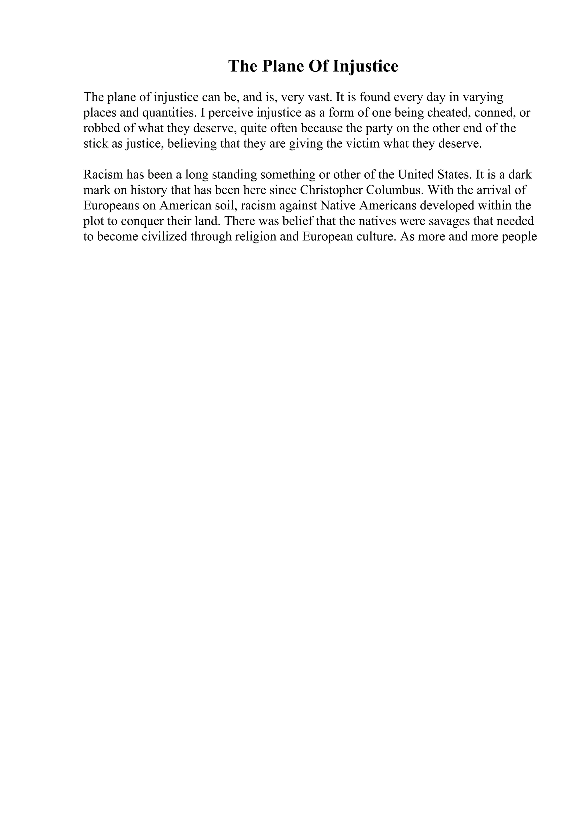 The Plane Of Injustice
The plane of injustice can be, and is, very vast. It is found every day in varying
places and quantities. I perceive injustice as a form of one being cheated, conned, or
robbed of what they deserve, quite often because the party on the other end of the
stick as justice, believing that they are giving the victim what they deserve.
Racism has been a long standing something or other of the United States. It is a dark
mark on history that has been here since Christopher Columbus. With the arrival of
Europeans on American soil, racism against Native Americans developed within the
plot to conquer their land. There was belief that the natives were savages that needed
to become civilized through religion and European culture. As more and more people
 
