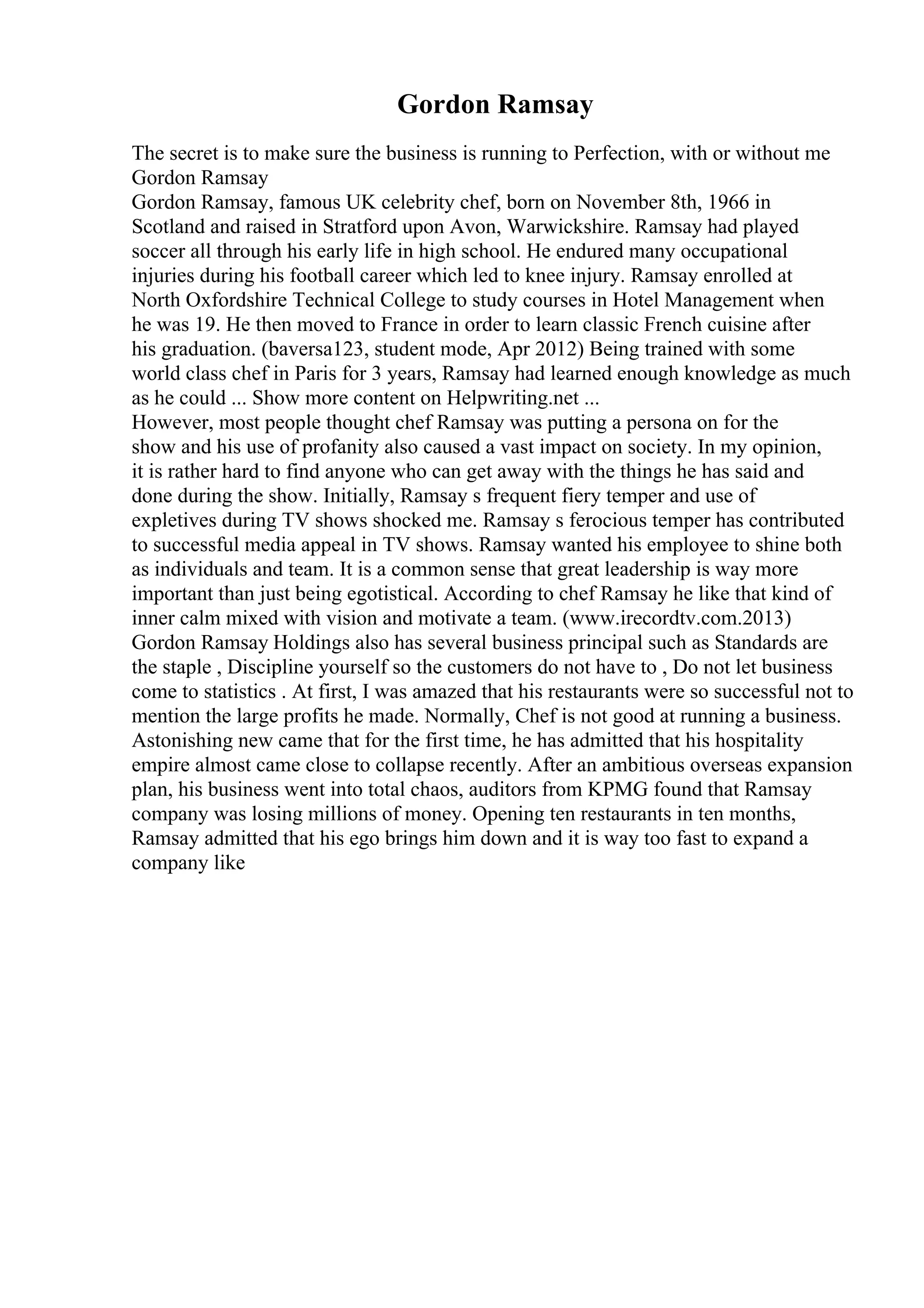 Gordon Ramsay
The secret is to make sure the business is running to Perfection, with or without me
Gordon Ramsay
Gordon Ramsay, famous UK celebrity chef, born on November 8th, 1966 in
Scotland and raised in Stratford upon Avon, Warwickshire. Ramsay had played
soccer all through his early life in high school. He endured many occupational
injuries during his football career which led to knee injury. Ramsay enrolled at
North Oxfordshire Technical College to study courses in Hotel Management when
he was 19. He then moved to France in order to learn classic French cuisine after
his graduation. (baversa123, student mode, Apr 2012) Being trained with some
world class chef in Paris for 3 years, Ramsay had learned enough knowledge as much
as he could ... Show more content on Helpwriting.net ...
However, most people thought chef Ramsay was putting a persona on for the
show and his use of profanity also caused a vast impact on society. In my opinion,
it is rather hard to find anyone who can get away with the things he has said and
done during the show. Initially, Ramsay s frequent fiery temper and use of
expletives during TV shows shocked me. Ramsay s ferocious temper has contributed
to successful media appeal in TV shows. Ramsay wanted his employee to shine both
as individuals and team. It is a common sense that great leadership is way more
important than just being egotistical. According to chef Ramsay he like that kind of
inner calm mixed with vision and motivate a team. (www.irecordtv.com.2013)
Gordon Ramsay Holdings also has several business principal such as Standards are
the staple , Discipline yourself so the customers do not have to , Do not let business
come to statistics . At first, I was amazed that his restaurants were so successful not to
mention the large profits he made. Normally, Chef is not good at running a business.
Astonishing new came that for the first time, he has admitted that his hospitality
empire almost came close to collapse recently. After an ambitious overseas expansion
plan, his business went into total chaos, auditors from KPMG found that Ramsay
company was losing millions of money. Opening ten restaurants in ten months,
Ramsay admitted that his ego brings him down and it is way too fast to expand a
company like
 