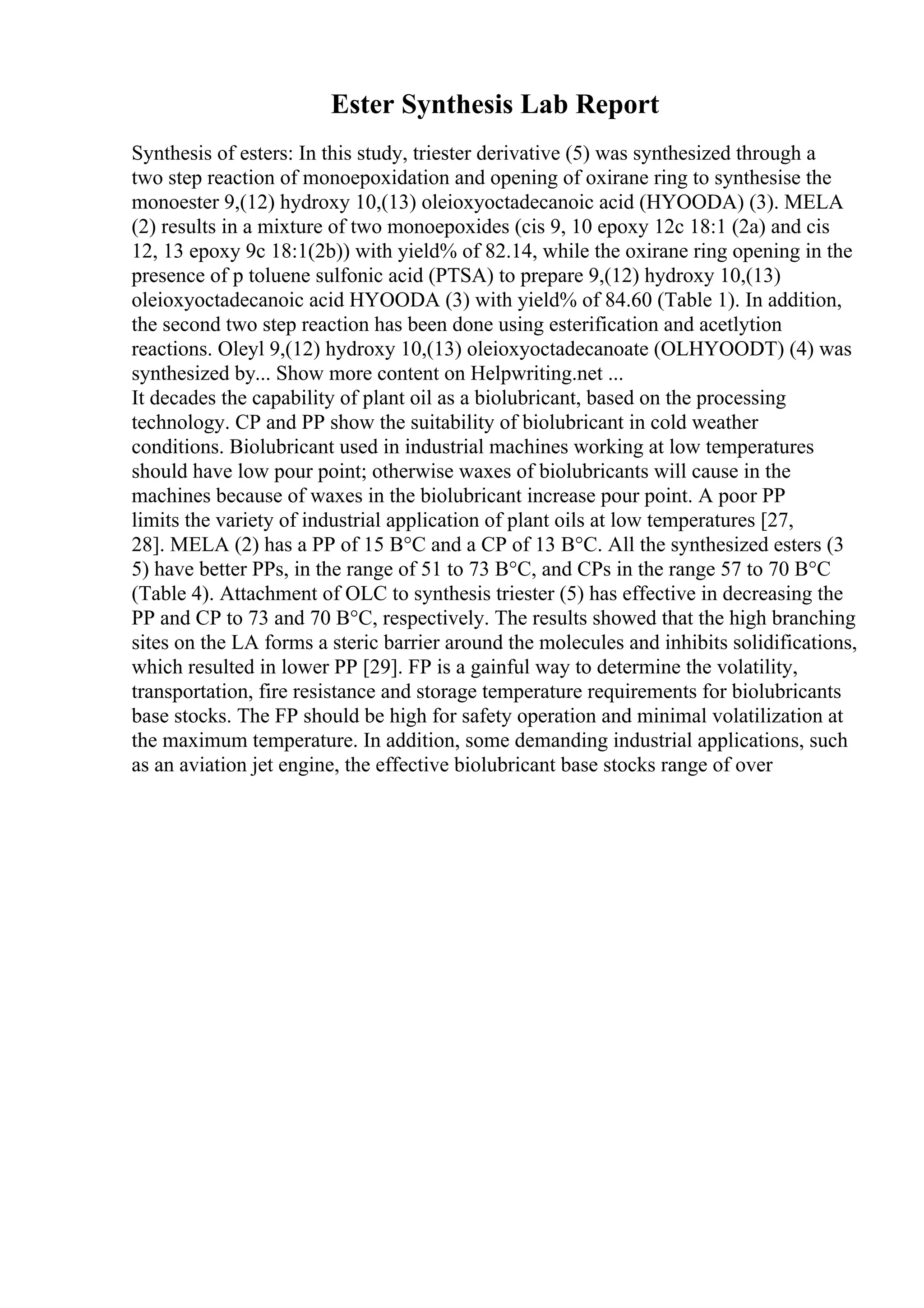 Ester Synthesis Lab Report
Synthesis of esters: In this study, triester derivative (5) was synthesized through a
two step reaction of monoepoxidation and opening of oxirane ring to synthesise the
monoester 9,(12) hydroxy 10,(13) oleioxyoctadecanoic acid (HYOODA) (3). MELA
(2) results in a mixture of two monoepoxides (cis 9, 10 epoxy 12c 18:1 (2a) and cis
12, 13 epoxy 9c 18:1(2b)) with yield% of 82.14, while the oxirane ring opening in the
presence of p toluene sulfonic acid (PTSA) to prepare 9,(12) hydroxy 10,(13)
oleioxyoctadecanoic acid HYOODA (3) with yield% of 84.60 (Table 1). In addition,
the second two step reaction has been done using esterification and acetlytion
reactions. Oleyl 9,(12) hydroxy 10,(13) oleioxyoctadecanoate (OLHYOODT) (4) was
synthesized by... Show more content on Helpwriting.net ...
It decades the capability of plant oil as a biolubricant, based on the processing
technology. CP and PP show the suitability of biolubricant in cold weather
conditions. Biolubricant used in industrial machines working at low temperatures
should have low pour point; otherwise waxes of biolubricants will cause in the
machines because of waxes in the biolubricant increase pour point. A poor PP
limits the variety of industrial application of plant oils at low temperatures [27,
28]. MELA (2) has a PP of 15 В°C and a CP of 13 В°C. All the synthesized esters (3
5) have better PPs, in the range of 51 to 73 В°C, and CPs in the range 57 to 70 В°C
(Table 4). Attachment of OLC to synthesis triester (5) has effective in decreasing the
PP and CP to 73 and 70 В°C, respectively. The results showed that the high branching
sites on the LA forms a steric barrier around the molecules and inhibits solidifications,
which resulted in lower PP [29]. FP is a gainful way to determine the volatility,
transportation, fire resistance and storage temperature requirements for biolubricants
base stocks. The FP should be high for safety operation and minimal volatilization at
the maximum temperature. In addition, some demanding industrial applications, such
as an aviation jet engine, the effective biolubricant base stocks range of over
 