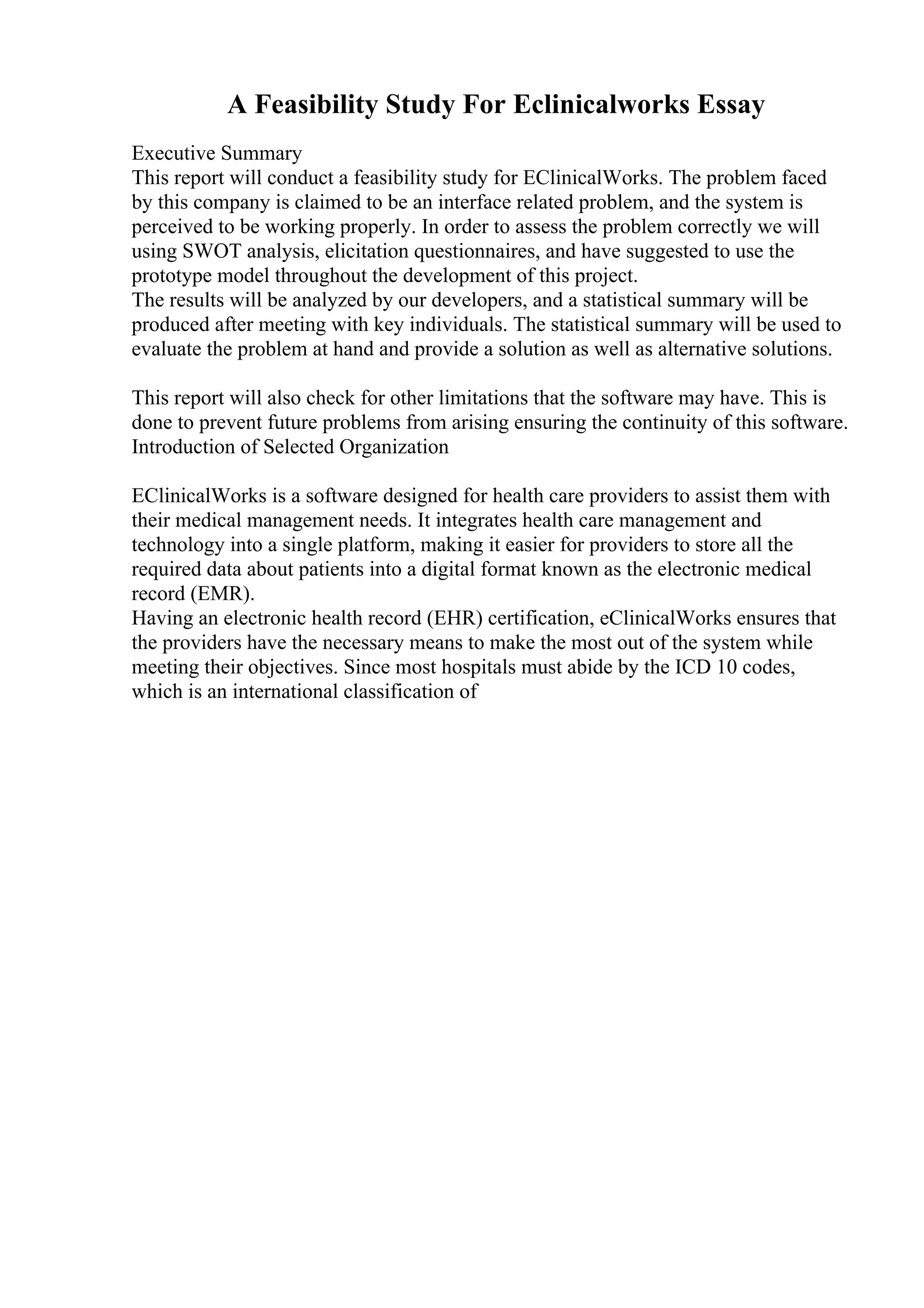 A Feasibility Study For Eclinicalworks Essay
Executive Summary
This report will conduct a feasibility study for EClinicalWorks. The problem faced
by this company is claimed to be an interface related problem, and the system is
perceived to be working properly. In order to assess the problem correctly we will
using SWOT analysis, elicitation questionnaires, and have suggested to use the
prototype model throughout the development of this project.
The results will be analyzed by our developers, and a statistical summary will be
produced after meeting with key individuals. The statistical summary will be used to
evaluate the problem at hand and provide a solution as well as alternative solutions.
This report will also check for other limitations that the software may have. This is
done to prevent future problems from arising ensuring the continuity of this software.
Introduction of Selected Organization
EClinicalWorks is a software designed for health care providers to assist them with
their medical management needs. It integrates health care management and
technology into a single platform, making it easier for providers to store all the
required data about patients into a digital format known as the electronic medical
record (EMR).
Having an electronic health record (EHR) certification, eClinicalWorks ensures that
the providers have the necessary means to make the most out of the system while
meeting their objectives. Since most hospitals must abide by the ICD 10 codes,
which is an international classification of
 