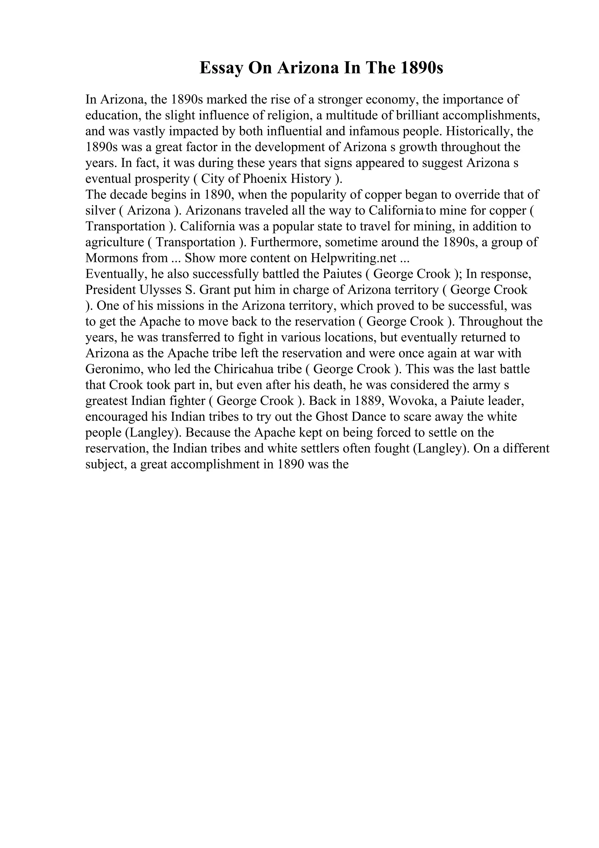 Essay On Arizona In The 1890s
In Arizona, the 1890s marked the rise of a stronger economy, the importance of
education, the slight influence of religion, a multitude of brilliant accomplishments,
and was vastly impacted by both influential and infamous people. Historically, the
1890s was a great factor in the development of Arizona s growth throughout the
years. In fact, it was during these years that signs appeared to suggest Arizona s
eventual prosperity ( City of Phoenix History ).
The decade begins in 1890, when the popularity of copper began to override that of
silver ( Arizona ). Arizonans traveled all the way to Californiato mine for copper (
Transportation ). California was a popular state to travel for mining, in addition to
agriculture ( Transportation ). Furthermore, sometime around the 1890s, a group of
Mormons from ... Show more content on Helpwriting.net ...
Eventually, he also successfully battled the Paiutes ( George Crook ); In response,
President Ulysses S. Grant put him in charge of Arizona territory ( George Crook
). One of his missions in the Arizona territory, which proved to be successful, was
to get the Apache to move back to the reservation ( George Crook ). Throughout the
years, he was transferred to fight in various locations, but eventually returned to
Arizona as the Apache tribe left the reservation and were once again at war with
Geronimo, who led the Chiricahua tribe ( George Crook ). This was the last battle
that Crook took part in, but even after his death, he was considered the army s
greatest Indian fighter ( George Crook ). Back in 1889, Wovoka, a Paiute leader,
encouraged his Indian tribes to try out the Ghost Dance to scare away the white
people (Langley). Because the Apache kept on being forced to settle on the
reservation, the Indian tribes and white settlers often fought (Langley). On a different
subject, a great accomplishment in 1890 was the
 