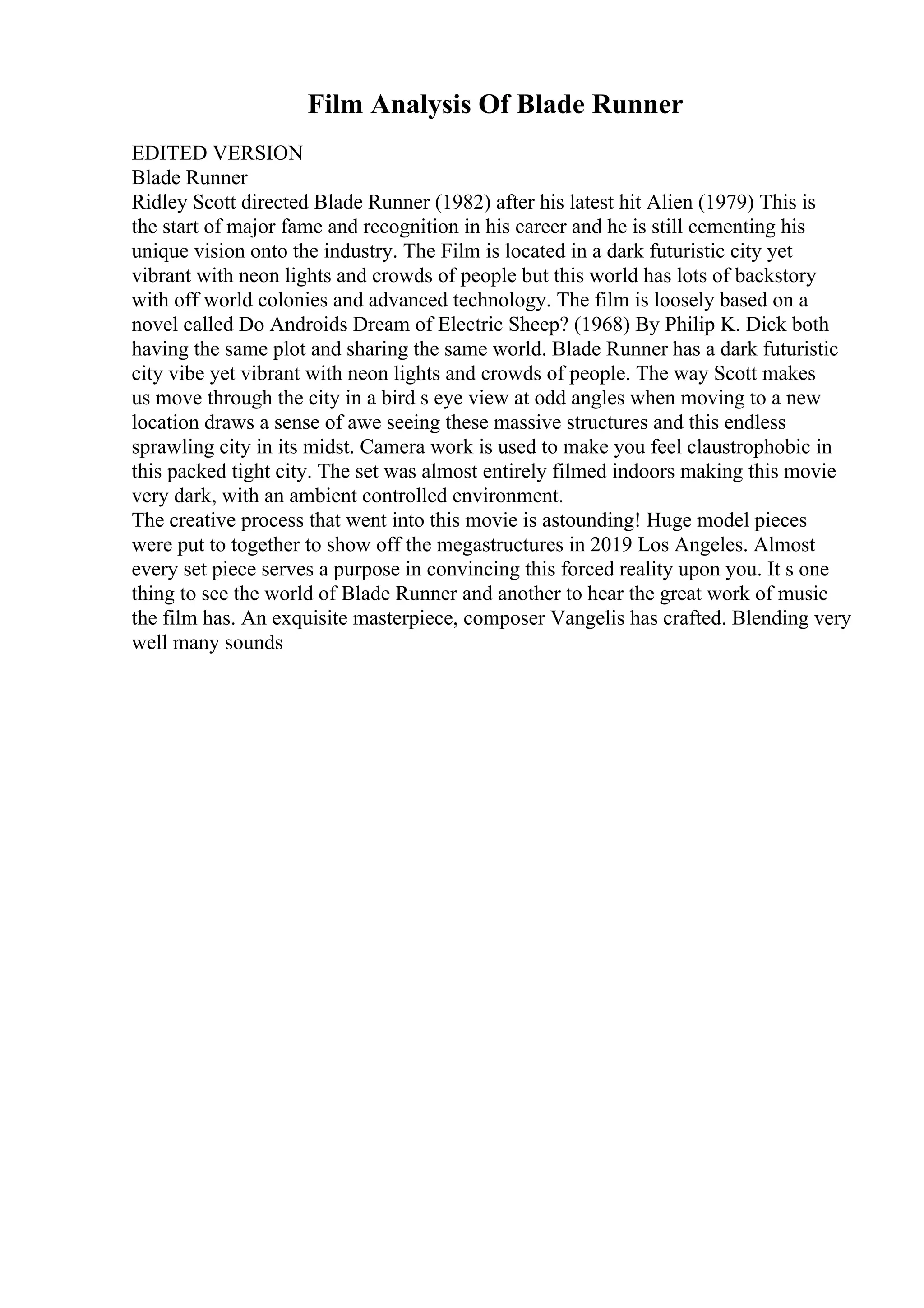 Film Analysis Of Blade Runner
EDITED VERSION
Blade Runner
Ridley Scott directed Blade Runner (1982) after his latest hit Alien (1979) This is
the start of major fame and recognition in his career and he is still cementing his
unique vision onto the industry. The Film is located in a dark futuristic city yet
vibrant with neon lights and crowds of people but this world has lots of backstory
with off world colonies and advanced technology. The film is loosely based on a
novel called Do Androids Dream of Electric Sheep? (1968) By Philip K. Dick both
having the same plot and sharing the same world. Blade Runner has a dark futuristic
city vibe yet vibrant with neon lights and crowds of people. The way Scott makes
us move through the city in a bird s eye view at odd angles when moving to a new
location draws a sense of awe seeing these massive structures and this endless
sprawling city in its midst. Camera work is used to make you feel claustrophobic in
this packed tight city. The set was almost entirely filmed indoors making this movie
very dark, with an ambient controlled environment.
The creative process that went into this movie is astounding! Huge model pieces
were put to together to show off the megastructures in 2019 Los Angeles. Almost
every set piece serves a purpose in convincing this forced reality upon you. It s one
thing to see the world of Blade Runner and another to hear the great work of music
the film has. An exquisite masterpiece, composer Vangelis has crafted. Blending very
well many sounds
 