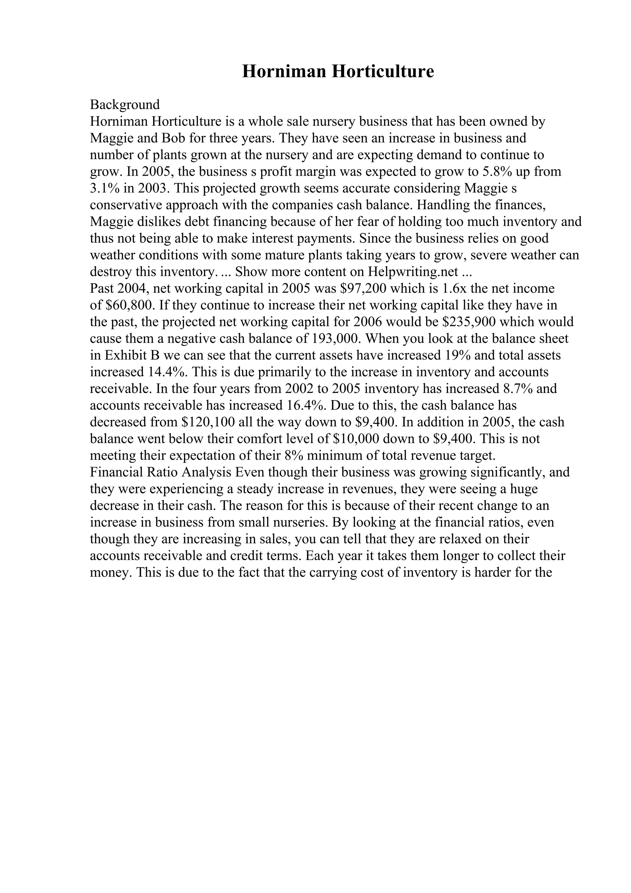 Horniman Horticulture
Background
Horniman Horticulture is a whole sale nursery business that has been owned by
Maggie and Bob for three years. They have seen an increase in business and
number of plants grown at the nursery and are expecting demand to continue to
grow. In 2005, the business s profit margin was expected to grow to 5.8% up from
3.1% in 2003. This projected growth seems accurate considering Maggie s
conservative approach with the companies cash balance. Handling the finances,
Maggie dislikes debt financing because of her fear of holding too much inventory and
thus not being able to make interest payments. Since the business relies on good
weather conditions with some mature plants taking years to grow, severe weather can
destroy this inventory. ... Show more content on Helpwriting.net ...
Past 2004, net working capital in 2005 was $97,200 which is 1.6x the net income
of $60,800. If they continue to increase their net working capital like they have in
the past, the projected net working capital for 2006 would be $235,900 which would
cause them a negative cash balance of 193,000. When you look at the balance sheet
in Exhibit B we can see that the current assets have increased 19% and total assets
increased 14.4%. This is due primarily to the increase in inventory and accounts
receivable. In the four years from 2002 to 2005 inventory has increased 8.7% and
accounts receivable has increased 16.4%. Due to this, the cash balance has
decreased from $120,100 all the way down to $9,400. In addition in 2005, the cash
balance went below their comfort level of $10,000 down to $9,400. This is not
meeting their expectation of their 8% minimum of total revenue target.
Financial Ratio Analysis Even though their business was growing significantly, and
they were experiencing a steady increase in revenues, they were seeing a huge
decrease in their cash. The reason for this is because of their recent change to an
increase in business from small nurseries. By looking at the financial ratios, even
though they are increasing in sales, you can tell that they are relaxed on their
accounts receivable and credit terms. Each year it takes them longer to collect their
money. This is due to the fact that the carrying cost of inventory is harder for the
 