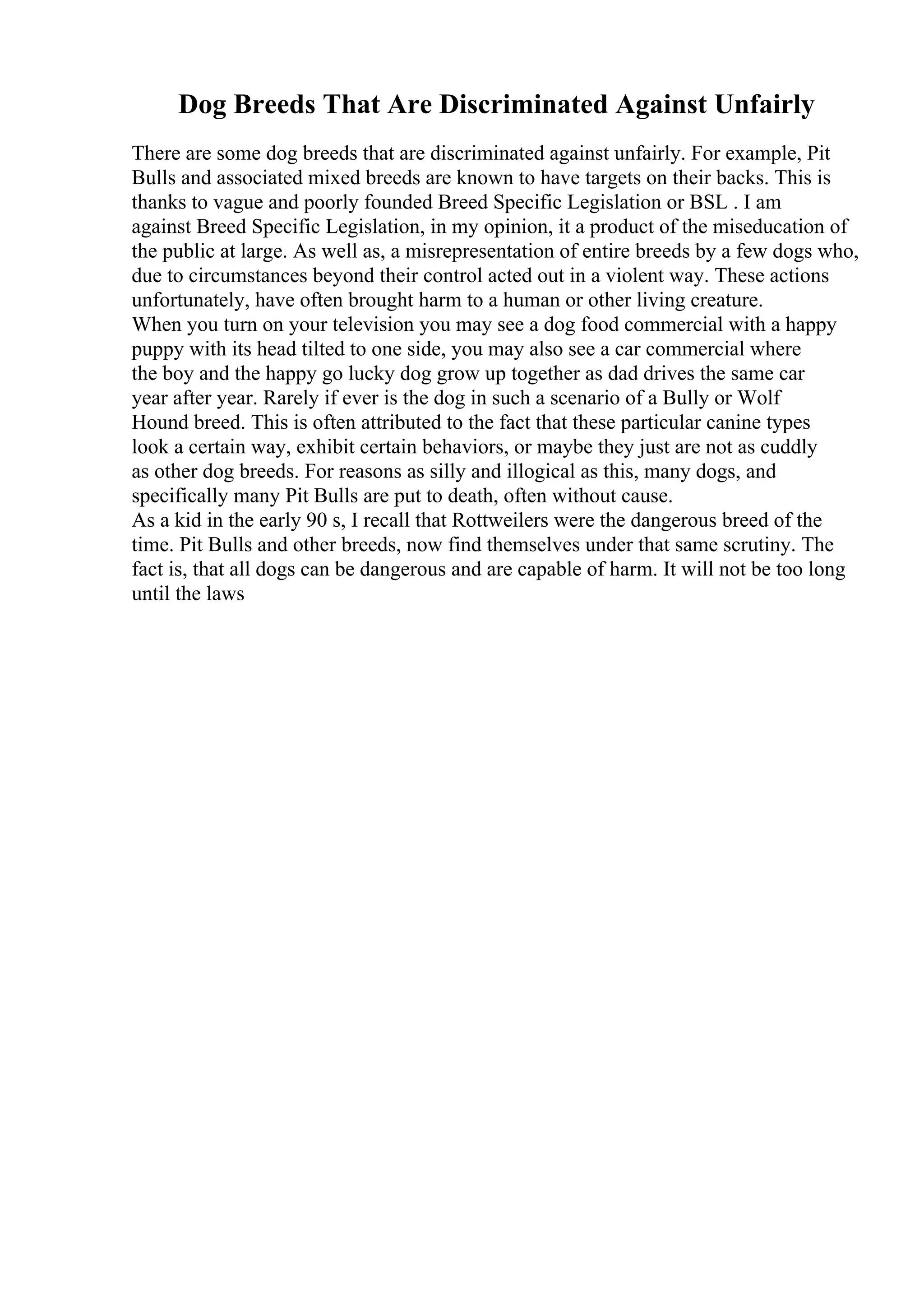 Dog Breeds That Are Discriminated Against Unfairly
There are some dog breeds that are discriminated against unfairly. For example, Pit
Bulls and associated mixed breeds are known to have targets on their backs. This is
thanks to vague and poorly founded Breed Specific Legislation or BSL . I am
against Breed Specific Legislation, in my opinion, it a product of the miseducation of
the public at large. As well as, a misrepresentation of entire breeds by a few dogs who,
due to circumstances beyond their control acted out in a violent way. These actions
unfortunately, have often brought harm to a human or other living creature.
When you turn on your television you may see a dog food commercial with a happy
puppy with its head tilted to one side, you may also see a car commercial where
the boy and the happy go lucky dog grow up together as dad drives the same car
year after year. Rarely if ever is the dog in such a scenario of a Bully or Wolf
Hound breed. This is often attributed to the fact that these particular canine types
look a certain way, exhibit certain behaviors, or maybe they just are not as cuddly
as other dog breeds. For reasons as silly and illogical as this, many dogs, and
specifically many Pit Bulls are put to death, often without cause.
As a kid in the early 90 s, I recall that Rottweilers were the dangerous breed of the
time. Pit Bulls and other breeds, now find themselves under that same scrutiny. The
fact is, that all dogs can be dangerous and are capable of harm. It will not be too long
until the laws
 