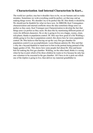 Characterization And Internal Characterism In Kurt...
The world isn t perfect, true but it shouldn t have to be, we are humans and we make
mistakes. Sometimes we wish everything could be perfect, yet that may end up
making things worse. We shouldn t try to be perfect like Dr. Hitz thinks it should be.
We should just be thankful for what we have now. In 2BRO2B, Kurt Vonnegut
uses
characterization and internal conflictto stress the idea sometimes things aren t as
perfect as they seem. Kurt Vonnegut uses Characterization to develop the fact that
things aren t as perfect as they seem. He does this by mentioning different points of
views for different characters. He or she is going to live on a happy, roomy, clean,
rich planet, thanks to population control. Dr. Hitz says how good of a life Wehling s
childis going to live due to population control, this shows how he views population
control. Dr. Hitz believes that having set up the very first gas chamber for
population control is an accomplishment. Leora Duncan admires Dr. Hitz and that
s why she s beyond thankful to stand next to him in the portrait being painted of the
happy garden of life. This shows how some people feel about Dr. Hitz and honor
him for making the first gas chamber. Wehling, on the other hand, thinks it s wrong
when he has to pick which of his three children he wants to live because he only has
one volunteer to be executed in the gas chamber. All I have to do is pick out which
one of the triplets is going to live, then deliver my maternal grandfather to
 